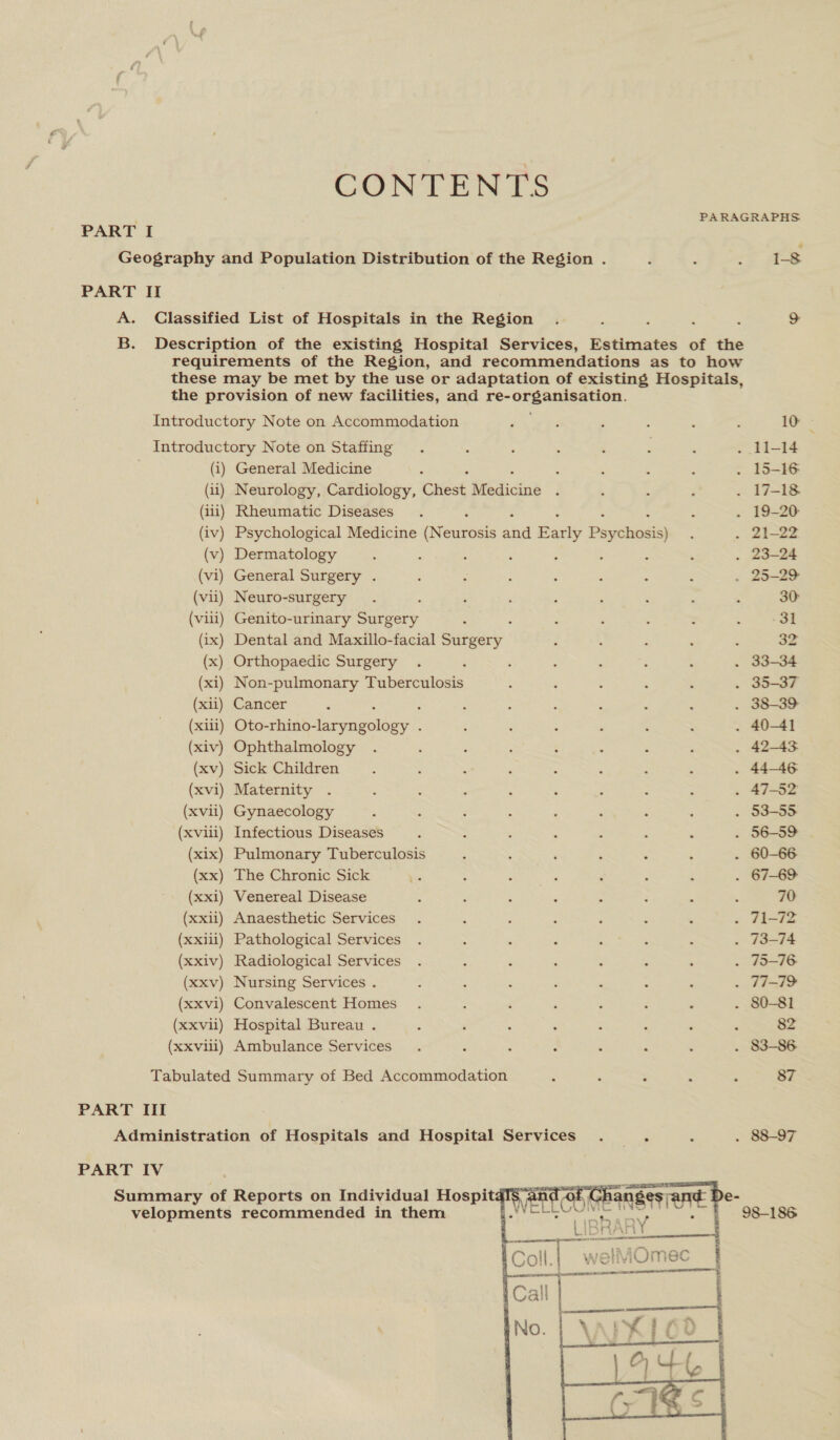 CONTENTS | PARAGRAPHS PART I Geography and Population Distribution of the Region . 1-8 PART II A. Classified List of Hospitals in the Region &gt; B. Description of the existing Hospital Services, Estimates of the requirements of the Region, and recommendations as to how these may be met by the use or adaptation of existing Hospitals, the provision of new facilities, and se Or gaa eet. Introductory Note on Accommodation Introductory Note on Staffing (i) General Medicine (ii) Neurology, Cardiology, Cites Regine (iii) Rheumatic Diseases (iv) Psychological Medicine Gveutode and Barly Paying (v) Dermatology : ; i (vi) General Surgery . (vii) Neuro-surgery (vill) Genito-urinary Surgery (ix) Dental and Maxillo-facial siete (x) Orthopaedic Surgery (xi) Non-pulmonary Tuberculosis (xii) Cancer (xiii) Oto-rhino- Scaageleny: (xiv) Ophthalmology (xv) Sick Children (xvi) Maternity (xvii) Gynaecology (xviil) Infectious Diseases ; (xix) Pulmonary Tuberculosis 3 : ‘ : : : : (xx) The Chronic Sick (xxi) Venereal Disease (xxii) Anaesthetic Services (xxiii) Pathological Services (xxiv) Radiological Services (xxv) Nursing Services . (xxvi) Convalescent Homes (xxvii) Hospital Bureau . (xxvilil) Ambulance Services Tabulated Summary of Bed Accommodation PART III Administration of Hospitals and Hospital Services .. PART IV Summary of Reports on Individual HospitdI$“4 velopments recommended in them 10 30 -31 32 60-66 70 82 