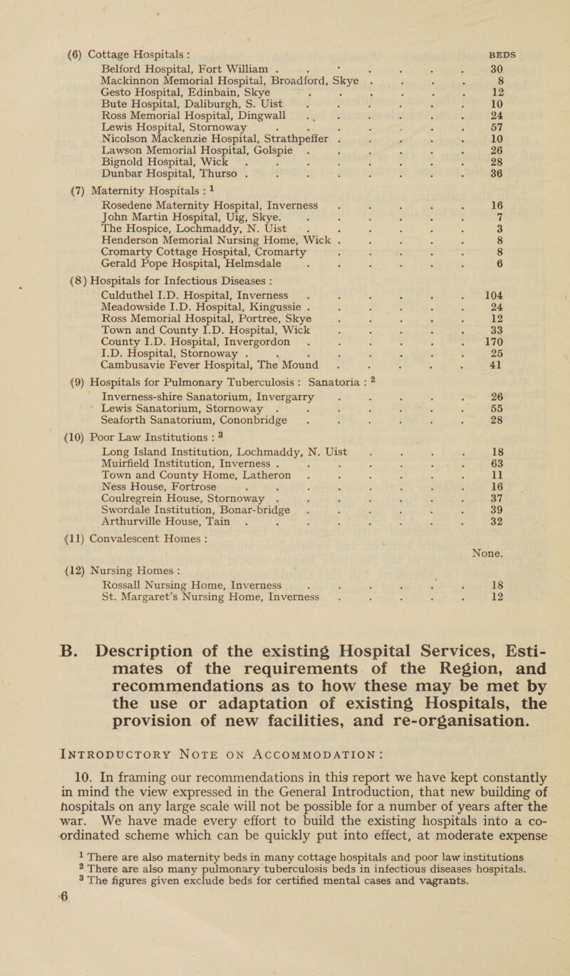 {6) Cottage Hospitals : BEDS Belford Hospital, Fort William . : ‘ : ; 30 Mackinnon Memorial Hospital, Broadford, Skye , 5 &gt; : 8 Gesto Hospital, Edinbain, Skye rh ; ; ; i 12 Bute Hospital, Daliburgh, S. Uist ‘ ; é 3 : 5 10 Ross Memorial Hospital, Dingwall. , é ; : ‘ ; 24 Lewis Hospital, Stornoway ‘ ‘ ; ; 57 Nicolson Mackenzie Hospital, Strathpeffer d . , _ ‘ 10 Lawson Memorial Hospital, Golspie . ‘ : ; - , 26 Bignold Hospital, Wick . 3 : ; ‘ ; : : 28 Dunbar Hospital, Thurso . : ‘ ; ; Z ; , 36 (7) Maternity Hospitals : 1 Rosedene Maternity Hospital, Inverness 16 John Martin Hospital, Uig, Skye. 7 The Hospice, Lochmaddy, N. Uist ; 3 Henderson Memorial Nursing Home, Wick . 8 Cromarty Cottage Hospital, Cromarty 8 Gerald Pope Hospital, Helmsdale 6 (8) Hospitals for Infectious Diseases : Culduthel I.D. Hospital, Inverness. : é : : SOE Meadowside I.D. Hospital, Kingussie . : d ; : : 24 Ross Memorial Hospital, Portree, Skye : ‘ , 4 3 12 Town and County I.D. Hospital, Wick Q s , : ; 33 County I.D. Hospital, Invergordon . , : - : asi: Ne I.D. Hospital, Stornoway . 7 : : : ’ 25 Cambusavie Fever Hospital, The Mound. ; : : ‘ 4] (9) Hospitals for Pulmonary Tuberculosis : Sanatoria : 2 _ Inverness-shire Sanatorium, Invergarry : A : ; : 26 _ Lewis Sanatorium, Stornoway . 5 : , ; : : 55 Seaforth Sanatorium, Cononbridge . . : i : : 28 (10) Poor Law Institutions : 3 Long Island Institution, Lochmaddy, N. Uist : : ; ‘ 18 Muirfield Institution, Inverness . : : : s ¢ 63 Town and County Home, Latheron . : : ; ; ; 11 Ness House, Fortrose i 3 re : 3 : ‘ 16 Coulregrein House, Stornoway . ; : ; ; : . obi, Swordale Institution, Bonar-bridge . ; : , ; ; 39 Arthurville House, Tain . : ; 4 : : : ? a2 (11) Convalescent Homes : None (12) Nursing Homes : Rossall Nursing Home, Inverness : ; ‘ F Bs ‘ 18 St. Margaret’s Nursing Home, Inverness. : : : : 12 B. Description of the existing Hospital Services, Esti- mates of the requirements of the Region, and recommendations as to how these may be met by the use or adaptation of existing Hospitals, the provision of new facilities, and re-organisation. INTRODUCTORY NOTE ON ACCOMMODATION: 10. In framing our recommendations in this report we have kept constantly in mind the view expressed in the General Introduction, that new building of hospitals on any large scale will not be possible for a number of years after the 1 There are also maternity beds in many cottage hospitals and poor law institutions 2 There are also many pulmonary tuberculosis beds in infectious diseases hospitals. 3 The figures given exclude beds for certified mental cases and vagrants. ‘6