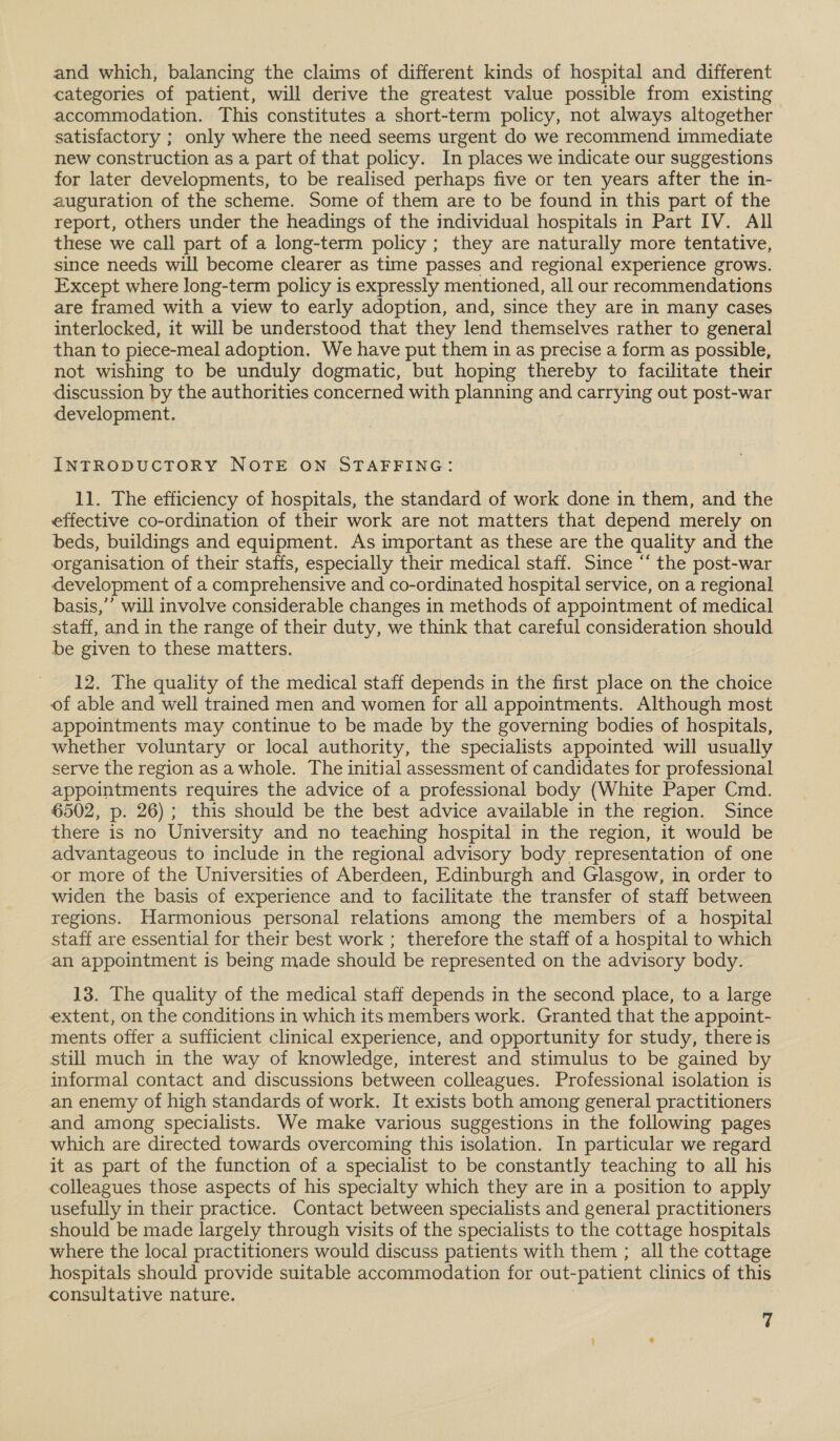 and which, balancing the claims of different kinds of hospital and different categories of patient, will derive the greatest value possible from existing accommodation. This constitutes a short-term policy, not always altogether | satisfactory ; only where the need seems urgent do we recommend immediate new construction as a part of that policy. In places we indicate our suggestions for later developments, to be realised perhaps five or ten years after the in- auguration of the scheme. Some of them are to be found in this part of the report, others under the headings of the individual hospitals in Part IV. All these we call part of a long-term policy ; they are naturally more tentative, since needs will become clearer as time passes and regional experience grows. Except where long-term policy is expressly mentioned, all our recommendations are framed with a view to early adoption, and, since they are in many cases interlocked, it will be understood that they lend themselves rather to general than to piece-meal adoption. We have put them in as precise a form as possible, not wishing to be unduly dogmatic, but hoping thereby to facilitate their discussion by the authorities concerned with planning and carrying out post-war development. INTRODUCTORY NOTE ON STAFFING: 11. The efficiency of hospitals, the standard of work done in them, and the effective co-ordination of their work are not matters that depend merely on beds, buildings and equipment. As important as these are the quality and the organisation of their staffs, especially their medical staff. Since ‘‘ the post-war development of a comprehensive and co-ordinated hospital service, on a regional basis,’’ will involve considerable changes in methods of appointment of medical staff, and in the range of their duty, we think that careful consideration should be given to these matters. 12. The quality of the medical staff depends in the first place on the choice of able and well trained men and women for all appointments. Although most appointments may continue to be made by the governing bodies of hospitals, whether voluntary or local authority, the specialists appointed will usually serve the region as a whole. The initial assessment of candidates for professional appointments requires the advice of a professional body (White Paper Cmd. 6502, p. 26); this should be the best advice available in the region. Since there is no University and no teaching hospital in the region, it would be advantageous to include in the regional advisory body representation of one or more of the Universities of Aberdeen, Edinburgh and Glasgow, in order to widen the basis of experience and to facilitate the transfer of staff between regions. Harmonious personal relations among the members of a hospital staff are essential for their best work ; therefore the staff of a hospital to which an appointment is being made should be represented on the advisory body. 13. The quality of the medical staff depends in the second place, to a large extent, on the conditions in which its members work. Granted that the appoint- ments offer a sufficient clinical experience, and opportunity for study, there is still much in the way of knowledge, interest and stimulus to be gained by informal contact and discussions between colleagues. Professional isolation is an enemy of high standards of work. It exists both among general practitioners and among specialists. We make various suggestions in the following pages which are directed towards overcoming this isolation. In particular we regard it as part of the function of a specialist to be constantly teaching to all his colleagues those aspects of his specialty which they are in a position to apply usefully in their practice. Contact between specialists and general practitioners should be made largely through visits of the specialists to the cottage hospitals where the local practitioners would discuss patients with them ; all the cottage hospitals should provide suitable accommodation for out-patient clinics of this consultative nature.
