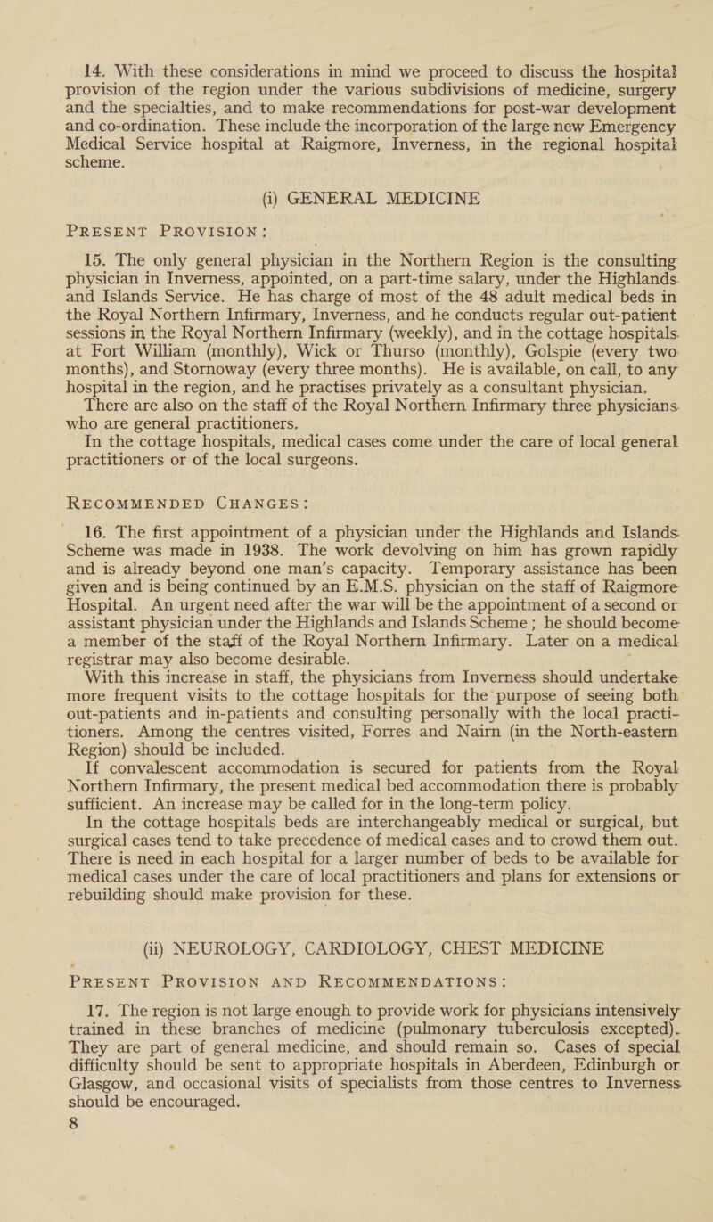 14. With these considerations in mind we proceed to discuss the hospital provision of the region under the various subdivisions of medicine, surgery and the specialties, and to make recommendations for post-war development and co-ordination. These include the incorporation of the large new Emergency Medical Service hospital at Raigmore, Inverness, in the regional hospital scheme. (i) GENERAL MEDICINE PRESENT PROVISION: 15. The only general physician in the Northern Region is the consulting physician in Inverness, appointed, on a part-time salary, under the Highlands. and Islands Service. He has charge of most of the 48 adult medical beds in the Royal Northern Infirmary, Inverness, and he conducts regular out-patient | sessions in, the Royal Northern Infirmary (weekly), and in the cottage hospitals. at Fort William (monthly), Wick or Thurso (monthly), Golspie (every two. months), and Stornoway (every three months). He is available, on call, to any hospital in the region, and he practises privately as a consultant physician. There are also on the staff of the Royal Northern Infirmary three physicians. who are general practitioners. In the cottage hospitals, medical cases come under the care of local general practitioners or of the local surgeons. RECOMMENDED CHANGES: 16. The first appointment of a physician under the Highlands and Islands Scheme was made in 1938. The work devolving on him has grown rapidly and is already beyond one man’s capacity. Temporary assistance has been given and is being continued by an E.M.S. physician on the staff of Raigmore Hospital. An urgent need after the war will be the appointment of a second or assistant physician under the Highlands and Islands Scheme ; he should become a member of the staff of the Royal Northern Infirmary. Later on a medical registrar may also become desirable. With this increase in staff, the physicians from Inverness should undertake more frequent visits to the cottage hospitals for the purpose of seeing both out-patients and in-patients and consulting personally with the local practi- tioners. Among the centres visited, Forres and Nairn (in the North-eastern Region) should be included. If convalescent accommodation is secured for patients from the Royal Northern Infirmary, the present medical bed accommodation there is probably sufficient. An increase may be called for in the long-term policy. In the cottage hospitals beds are interchangeably medical or surgical, but surgical cases tend to take precedence of medical cases and to crowd them out. There is need in each hospital for a larger number of beds to be available for medical cases under the care of local practitioners and plans for extensions or rebuilding should make provision for these. (i) NEUROLOGY, CARDIOLOGY, CHEST MEDICINE PRESENT PROVISION AND RECOMMENDATIONS: 17. The region is not large enough to provide work for physicians intensively trained in these branches of medicine (pulmonary tuberculosis excepted). They are part of general medicine, and should remain so. Cases of special difficulty should be sent to appropriate hospitals in Aberdeen, Edinburgh or Glasgow, and occasional visits of specialists from those centres to Inverness should be encouraged.