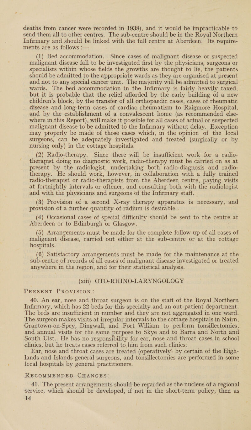 deaths from cancer were recorded in 1938), and it would be impracticable to send them all to other centres. The sub-centre should be in the Royal Northern Infirmary and should be linked with the full centre at Aberdeen. Its require- ments are as follows :— (1) Bed accommodation. Since cases of malignant disease or suspected malignant disease fall to be investigated first by the physicians, surgeons or specialists within whose fields the growths are thought to lie, the patients should be admitted to the appropriate wards as they are organised at present and not to any special cancer unit. The majority will be admitted to surgical wards. The bed accommodation in the Infirmary is fairly heavily taxed, but it is probable that the relief afforded by the early building of a new children’s block, by the transfer of all orthopaedic cases, cases of rheumatic disease and long-term cases of cardiac rheumatism to Raigmore Hospital, and by the establishment of a convalescent home (as recommended else- where in this Report), will make it possible for all cases of actual or suspected malignant disease to be admitted to the Infirmary without delay. Exception may properly be made of those cases which, in the opinion of the local surgeons, can be adequately investigated and treated (surgically or by nursing only) in the cottage hospitals. (2) Radio-therapy. Since there will be insufficient work for a radio- therapist doing no diagnostic work, radio-therapy must be carried on as at present by the radiologist, undertaking both radio-diagnosis and radio- therapy. He should work, however, in collaboration with a fully trained radio-therapist or radio-therapists from the Aberdeen centre, paying visits - at fortnightly intervals or oftener, and consulting both with the radiologist and with the physicians and surgeons of the Infirmary staff. (3) Provision of a second X-ray therapy apparatus is necessary, and provision of a further quantity of radium is desirable. (4) Occasional cases of special difficulty should be sent to the celitre at Aberdeen or to Edinburgh or Glasgow. (5) Arrangements must be made for the complete follow-up of all cases of malignant disease, carried out either at the sub-centre or at the cottage hospitals. (6) Satisfactory arrangements must be made for the maintenance at the sub-centre of records of all cases of malignant disease investigated or treated anywhere in the region, and for their statistical analysis. (xiii) OTO-RHINO-LARYNGOLOGY PRESENT PROVISION: 40. An ear, nose and throat surgeon is on the staff of the Royal Northern Infirmary, which has 22 beds for this specialty and an out-patient department. The beds are insufficient in number and they are not aggregated in one ward. The surgeon makes visits at irregular intervals to the cottage hospitals in Nairn, Grantown-on-Spey, Dingwall, and Fort Wiluam to perform tonsillectomies, and annual visits for the same purpose to Skye and to Barra and North and South Uist. He has no responsibility for ear, nose and throat cases in school clinics, but he treats cases referred to him from such clinics. Ear, nose and throat cases are treated (operatively) by certain of the High- lands and Islands general surgeons, and tonsillectomies are performed in some local hospitals by general practitioners. RECOMMENDED CHANGES: 41. The present arrangements should be regarded as the nucleus of a regional service, which should be developed, if not in the short-term policy, then as