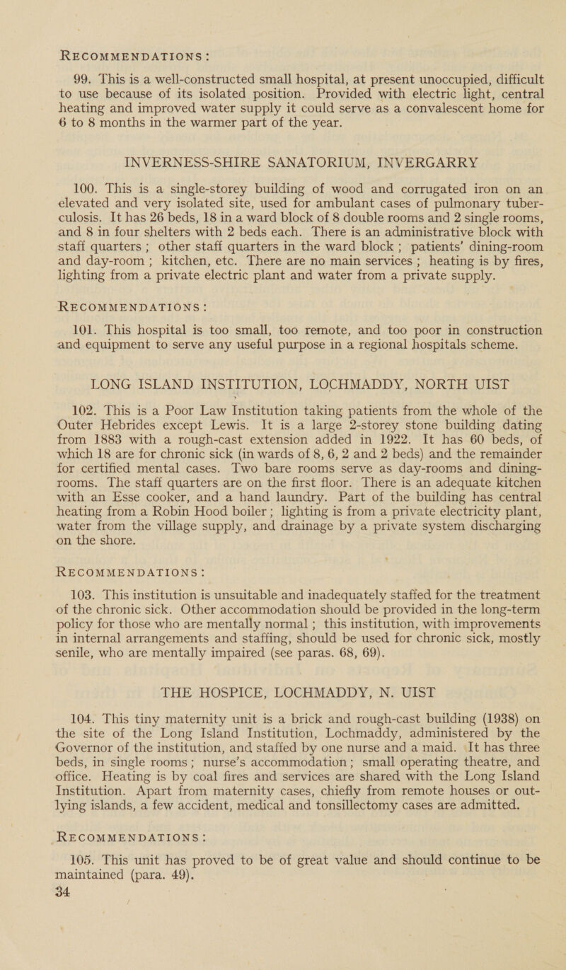 99. This is a well-constructed small hospital, at present unoccupied, difficult to use because of its isolated position. Provided with electric light, central heating and improved water supply it could serve as a convalescent home for 6 to 8 months in the warmer part of the year. INVERNESS-SHIRE SANATORIUM, INVERGARRY 100. This is a single-storey building of wood and corrugated iron on an elevated and very isolated site, used for ambulant cases of pulmonary tuber- culosis. It has 26 beds, 18 in a ward block of 8 double rooms and 2 single rooms, and 8 in four shelters with 2 beds each. There is an administrative block with staff quarters ; other staff quarters in the ward block ; patients’ dining-room and day-room ; kitchen, etc. There are no main services ; heating is by fires, lighting from a private electric plant and water from a private supply. RECOMMENDATIONS: 101. This hospital is too small, too remote, and too poor in construction and equipment to serve any useful purpose in a regional hospitals scheme. LONG ISLAND INSTITUTION, LOCHMADDY, NORTH UIST 102. This is a Poor Law Institution taking patients from the whole of the Outer Hebrides except Lewis. It is a large 2-storey stone building dating from 1883 with a rough-cast extension added in 1922. It has 60 beds, of which 18 are for chronic sick (in wards of 8, 6, 2 and 2 beds) and the remainder for certified mental cases. Two bare rooms serve as day-rooms and dining- rooms. The staff quarters are on the first floor. There is an adequate kitchen with an Esse cooker, and a hand laundry. Part of the building has central heating from a Robin Hood boiler; lighting is from a private electricity plant, water from the village supply, and drainage by a private system discharging on the shore. RECOMMENDATIONS: 103. This institution is unsuitable and inadequately staffed for the treatment of the chronic sick. Other accommodation should be provided in the long-term policy for those who are mentally normal ; this institution, with improvements in internal arrangements and staffing, should be used for chronic sick, mostly senile, who are mentally impaired (see paras. 68, 69). THE HOSPICE, LOCHMADDY, N. UIST 104. This tiny maternity unit is a brick and rough-cast building (1938) on the site of the Long Island Institution, Lochmaddy, administered by the Governor of the institution, and staffed by one nurse and a maid. It has three beds, in single rooms; nurse’s accommodation; small operating theatre, and office. Heating is by coal fires and services are shared with the Long Island Institution. Apart from maternity cases, chiefly from remote houses or out- lying islands, a few accident, medical and tonsillectomy cases are admitted. RECOMMENDATIONS: 105. This unit has proved to be of great value and should continue to be maintained (para. 49).