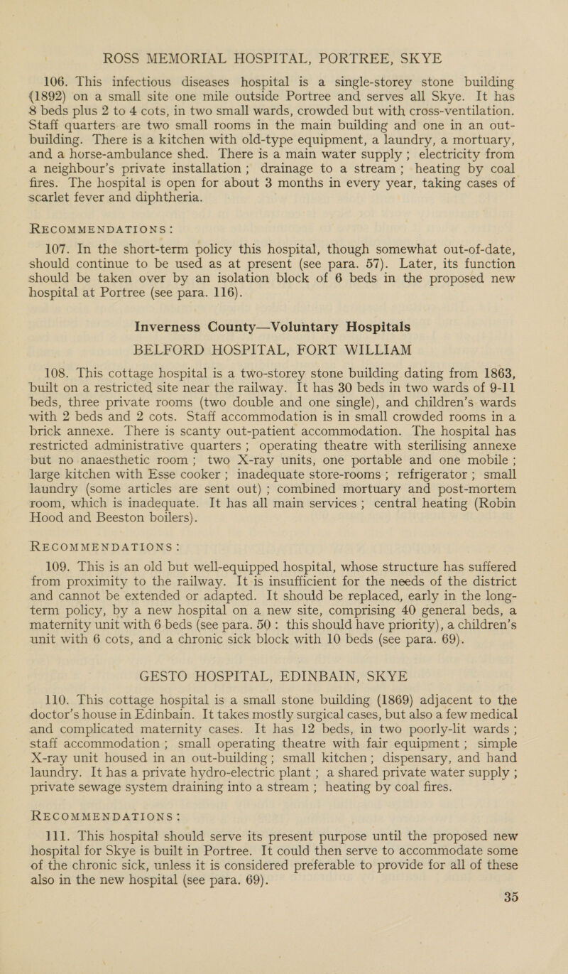 ROSS MEMORIAL HOSPITAL, PORTREE, SKYE 106. This infectious diseases hospital is a single-storey stone building (1892) on a small site one mile outside Portree and serves all Skye. It has 8 beds plus 2 to 4 cots, in two small wards, crowded but with cross-ventilation. Staff quarters are two small rooms in the main building and one in an out- building. There is a kitchen with old-type equipment, a laundry, a mortuary, and a horse-ambulance shed. There is a main water supply ; electricity from a neighbour’s private installation; drainage to a stream; heating by coal fires. The hospital is open for about 3 months in every year, taking cases of scarlet fever and diphtheria. RECOMMENDATIONS: 107. In the short-term policy this hospital, though somewhat out-of-date, should continue to be used as at present (see para. 57). Later, its function should be taken over by an isolation block of 6 beds in the proposed new hospital at Portree (see para. 116). Inverness County—Voluntary Hospitals BELFORD HOSPITAL, FORT WILLIAM 108. This cottage hospital is a two-storey stone building dating from 1863, built on a restricted site near the railway. It has 30 beds in two wards of 9-11 beds, three private rooms (two double and one single), and children’s wards with 2 beds and 2 cots. Staff accommodation is in small crowded rooms in a brick annexe. There is scanty out-patient accommodation. The hospital has restricted administrative quarters; operating theatre with sterilising annexe but no anaesthetic room; two X-ray units, one portable and one mobile ; _ large kitchen with Esse cooker ; inadequate store-rooms ; refrigerator ; small laundry (some articles are sent out) ; combined mortuary and post-mortem room, which is inadequate. It has all main services; central heating (Robin Hood and Beeston boilers). RECOMMENDATIONS: 109. This is an old but well-equipped hospital, whose structure has suffered from proximity to the railway. It is insufficient for the needs of the district and cannot be extended or adapted. It should be replaced, early in the long- term policy, by a new hospital on a new site, comprising 40 general beds, a maternity unit with 6 beds (see para. 50: this should have priority), a children’s unit with 6 cots, and a chronic sick block with 10 beds (see para. 69). GESTO HOSPITAL, EDINBAIN, SKYE 110. This cottage hospital is a small stone building (1869) adjacent to the doctor’s house in Edinbain. It takes mostly surgical cases, but also a few medical and complicated maternity cases. It has 12 beds, in two poorly-lit wards ; staff accommodation ; small operating theatre with fair equipment; simple X-ray unit housed in an out-building; small kitchen; dispensary, and hand laundry. It has a private hydro-electric plant ; a shared private water supply ; private sewage system draining into a stream ; heating by coal fires. RECOMMENDATIONS: 111. This hospital should serve its present purpose until the proposed new hospital for Skye is built in Portree. It could then serve to accommodate some of the chronic sick, unless it is considered preferable to provide for all of these also in the new hospital (see para. 69).
