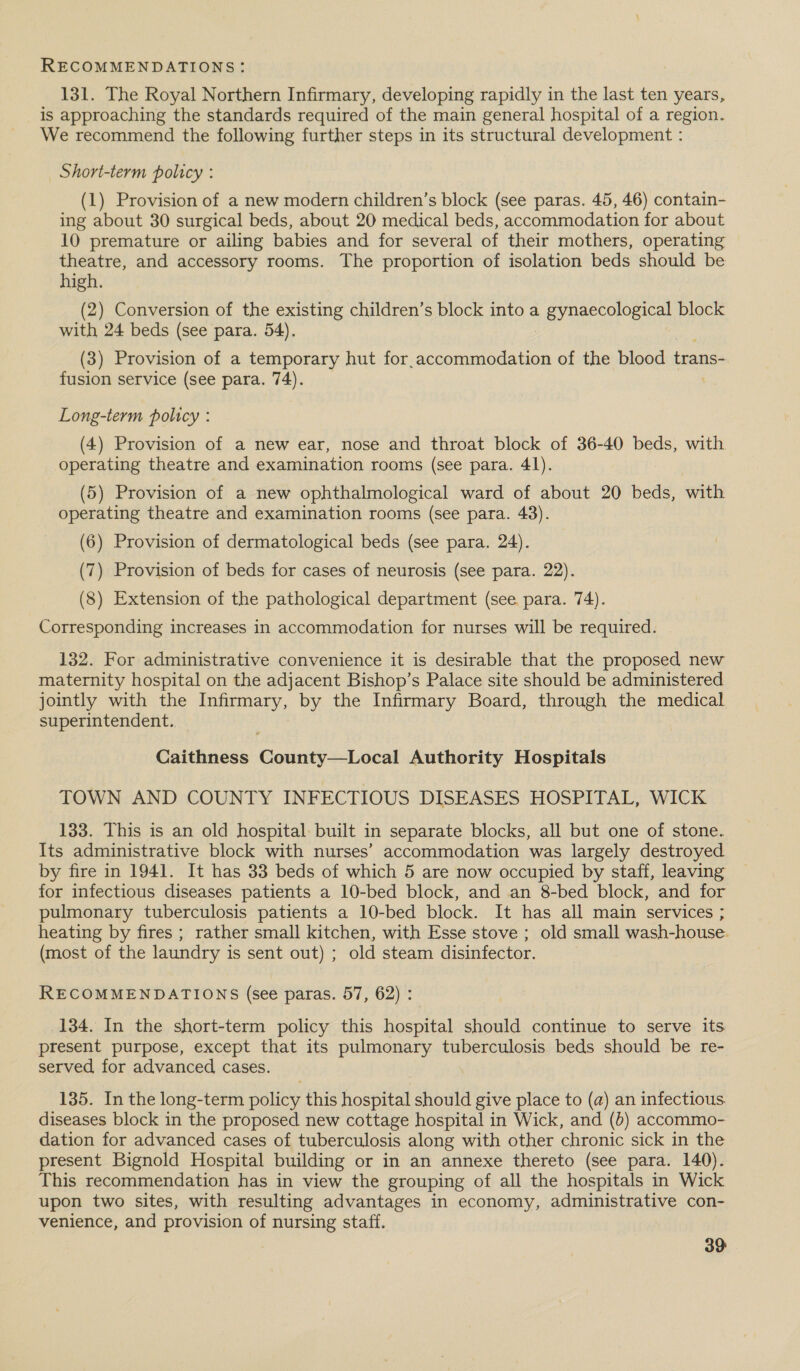 131. The Royal Northern Infirmary, developing rapidly in the last ten years, is approaching the standards required of the main general hospital of a region. We recommend the following further steps in its structural development : Short-term policy : (1) Provision of a new modern children’s block (see paras. 45, 46) contain- ing about 30 surgical beds, about 20 medical beds, accommodation for about 10 premature or ailing babies and for several of their mothers, operating theatre, and accessory rooms. The proportion of isolation beds should be high. (2) Conversion of the existing children’s block into a OE ae block with 24 beds (see para. 54). (3) Provision of a temporary hut for.accommodation of the blood trans- fusion service (see para. 74). Long-term policy : (4) Provision of a new ear, nose and throat block of 36-40 beds, with operating theatre and examination rooms (see para. 41). (5) Provision of a new ophthalmological ward of about 20 beds, with operating theatre and examination rooms (see para. 43). (6) Provision of dermatological beds (see para. 24). (7) Provision of beds for cases of neurosis (see para. 22). (8) Extension of the pathological department (see. para. 74). Corresponding increases in accommodation for nurses will be required. 132. For administrative convenience it is desirable that the proposed new maternity hospital on the adjacent Bishop’s Palace site should be administered jointly with the Infirmary, by the Infirmary Board, through the medical superintendent. Caithness County—Local Authority Hospitals TOWN AND COUNTY INFECTIOUS DISEASES HOSPITAL, WICK 133. This is an old hospital built in separate blocks, all but one of stone. Its administrative block with nurses’ accommodation was largely destroyed by fire in 1941. It has 33 beds of which 5 are now occupied by staff, leaving for infectious diseases patients a 10-bed block, and an 8-bed block, and for pulmonary tuberculosis patients a 10-bed block. It has all main services ; heating by fires ; rather small kitchen, with Esse stove ; old small wash-house. (most of the laundry is sent out) ; old steam disinfector. RECOMMENDATIONS (see paras. 57, 62) : 134. In the short-term policy this hospital should continue to serve its present purpose, except that its pulmonary tuberculosis beds should be re- served, for advanced cases. 135. In the long-term policy this hospital should give place to (a) an infectious. diseases block in the proposed new cottage hospital in Wick, and (6) accommo- dation for advanced cases of tuberculosis along with other chronic sick in the present Bignold Hospital building or in an annexe thereto (see para. 140). This recommendation has in view the grouping of all the hospitals in Wick upon two sites, with resulting advantages in economy, administrative con- venience, and provision of nursing staff.