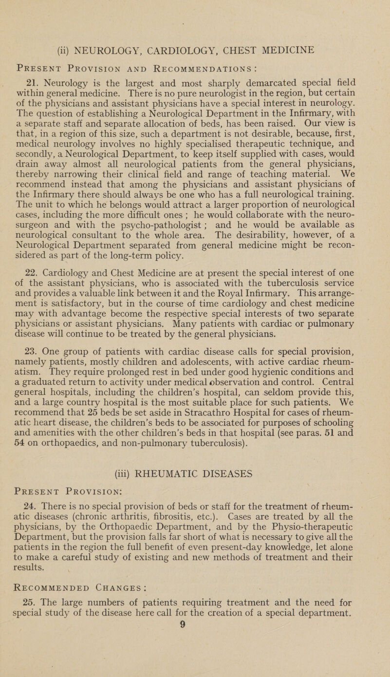 (ii) NEUROLOGY, CARDIOLOGY, CHEST MEDICINE PRESENT PROVISION AND RECOMMENDATIONS: 21. Neurology is the largest and most sharply demarcated special field within general medicine. There is no pure neurologist in the region, but certain of the physicians and assistant physicians have a special interest in neurology. The question of establishing a Neurological Department in the Infirmary, with a separate staff and separate allocation of beds, has been raised. Our view is that, in a region of this size, such a department is not desirable, because, first, medical neurology involves no highly specialised therapeutic technique, and secondly, a Neurological Department, to keep itself supplied with cases, would drain away almost all neurological patients from the general physicians, thereby narrowing their clinical field and range of teaching material. We recommend instead that among the physicians and assistant physicians of the Infirmary there should always be one who has a full neurological training. The unit to which he belongs would attract a larger proportion of neurological cases, including the more difficult ones ; he would collaborate with the neuro- surgeon and with the psycho-pathologist ; and he would be available as neurological consultant to the whole area. The desirability, however, of a Neurological Department separated from general medicine might be recon- sidered as part of the long-term policy. 22. Cardiology and Chest Medicine are at present the special interest of one of the assistant physicians, who is associated with the tuberculosis service and provides a valuable link between it and the Royal Infirmary. This arrange- © ment is satisfactory, but in the course of time cardiology and chest medicine may with advantage become the respective special interests of two separate physicians or assistant physicians. Many patients with cardiac or pulmonary disease will continue to be treated by the general physicians. 23. One group of patients with cardiac disease calls for special provision, namely patients, mostly children and adolescents, with active cardiac rheum- atism. They require prolonged rest in bed under good hygienic conditions and a graduated return to activity under medical observation and control. Central general hospitals, including the children’s hospital, can seldom provide this, and a large country hospital is the most suitable place for such patients. We recommend that 25 beds be set aside in Stracathro Hospital for cases of rheum- atic heart disease, the children’s beds to be associated for purposes of schooling and amenities with the other children’s beds in that hospital (see paras. 51 and 54 on orthopaedics, and non-pulmonary tuberculosis). (iii) RHEUMATIC DISEASES PRESENT PROVISION: 24. There is no special provision of beds or staff for the treatment of rheum- atic diseases (chronic arthritis, fibrositis, etc.). Cases are treated by all the physicians, by the Orthopaedic Department, and by the Physio-therapeutic Department, but the provision falls far short of what is necessary to give all the patients in the region the full benefit of even present-day knowledge, let alone to make a careful study of existing and new methods of treatment and their results. RECOMMENDED CHANGES: 25. The large numbers of patients requiring treatment and the need for special study of the disease here call for the creation of a special department.