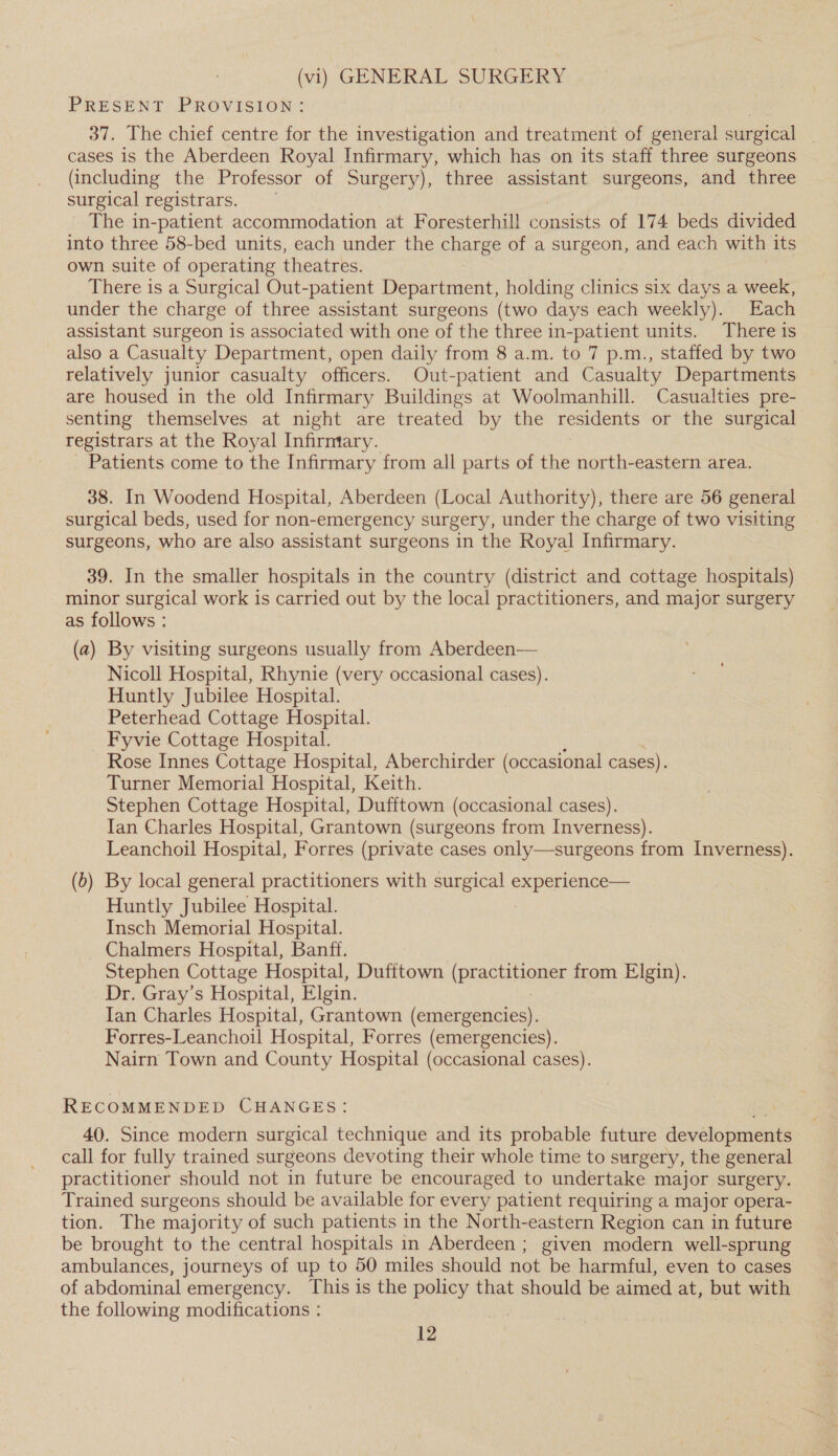 (vi) GENERAL SURGERY PRESENT PROVISION: 37. The chief centre for the investigation and treatment of general surgical _ cases is the Aberdeen Royal Infirmary, which has on its staff three surgeons (including the Professor of Surgery), three assistant surgeons, and three surgical registrars. The in-patient accommodation at Foresterhill consists of 174 beds divided into three 58-bed units, each under the charge of a surgeon, and each with its own suite of operating theatres. There is a Surgical Out-patient Department, holding clinics six days a week, under the charge of three assistant surgeons (two days each weekly). Each assistant surgeon is associated with one of the three in-patient units. There is also a Casualty Department, open daily from 8 a.m. to 7 p.m., staffed by two relatively junior casualty officers. Out-patient and Casualty Departments are housed in the old Infirmary Buildings at Woolmanhill. Casualties pre- senting themselves at night are treated by the residents or the surgical registrars at the Royal Infirmary. Patients come to the Infirmary from all parts of the north-eastern area. 38. In Woodend Hospital, Aberdeen (Local Authority), there are 56 general surgical beds, used for non-emergency surgery, under the charge of two visiting surgeons, who are also assistant surgeons in the Royal Infirmary. 39. In the smaller hospitals in the country (district and cottage hospitals) minor surgical work is carried out by the local practitioners, and major surgery as follows : (a) By visiting surgeons usually from Aberdeen— Nicoll Hospital, Rhynie (very occasional cases). Huntly Jubilee Hospital. Peterhead Cottage Hospital. Fyvie Cottage Hospital. Rose Innes Cottage Hospital, Aberchirder (occasional cases). Turner Memorial Hospital, Keith. Stephen Cottage Hospital, Dufftown (occasional cases). Ian Charles Hospital, Grantown (surgeons from Inverness). Leanchoil Hospital, Forres (private cases only—surgeons from Inverness). (b) By local general practitioners with surgical experience— Huntly Jubilee Hospital. Insch Memorial Hospital. Chalmers Hospital, Banff. Stephen Cottage Hospital, Dufftown (practitioner from Elgin). Dr. Gray’s Hospital, Elgin. Ian Charles Hospital, Grantown (emergencies). Forres-Leanchoil Hospital, Forres (emergencies). Nairn Town and County Hospital (occasional cases). RECOMMENDED CHANGES: 40. Since modern surgical technique and its probable future developments call for fully trained surgeons devoting their whole time to surgery, the general practitioner should not in future be encouraged to undertake major surgery. Trained surgeons should be available for every patient requiring a major opera- tion. The majority of such patients in the North-eastern Region can in future be brought to the central hospitals in Aberdeen ; given modern well-sprung ambulances, journeys of up to 50 miles should not be harmful, even to cases of abdominal emergency. This is the he that should be aimed at, but with the following modifications :