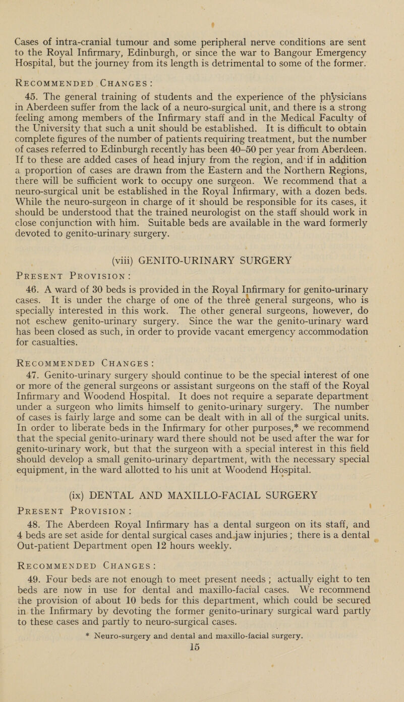 Cases of intra-cranial tumour and some peripheral nerve conditions are sent to the Royal Infirmary, Edinburgh, or since the war to Bangour Emergency Hospital, but the journey from its length is detrimental to some of the former. RECOMMENDED CHANGES: 45. The general training of students and the experience of the physicians in Aberdeen suffer from the lack of a neuro-surgical unit, and there is a strong feeling among members of the Infirmary staff and in the Medical. Faculty of the University that such a unit should be established. It is difficult to obtain complete figures of the number of patients requiring treatment, but the number of cases referred to Edinburgh recently has been 40-50 per year from Aberdeen. If to these are added cases of head injury from the region, and'if in addition a proportion of cases are drawn from the Eastern and the Northern Regions, there will be sufficient work to occupy one surgeon. We recommend that a neuro-surgical unit be established in the Royal Infirmary, with a dozen beds. While the neuro-surgeon in charge of it’ should be responsible for its cases, it - should be understood that the trained neurologist on the staff should work in close conjunction with him. Suitable beds are available in the ward formerly devoted to genito-urinary surgery. (viii) GENITO-URINARY SURGERY PRESENT PROVISION: 46. A ward of 30 beds is provided in the Royal Infirmary for genito-urinary cases. It is under the charge of one of the threé general surgeons, who is specially interested in this work. The other general surgeons, however, do not eschew genito-urinary surgery. Since the war the genito-urinary ward has been closed as such, in order to provide vacant emergency accommodation for casualties. | RECOMMENDED CHANGES: 47. Genito-urinary surgery should continue to be the special interest of one or more of the general surgeons or assistant surgeons on the staff of the Royal Infirmary and Woodend Hospital. It does not require a separate department under a surgeon who limits himself to genito-urinary surgery. The number of cases is fairly large and some can be dealt with in all of the surgical units. In order to liberate beds in the Infirmary for other purposes,* we recommend that the special genito-urinary ward there should not be used after the war for genito-urinary work, but that the surgeon with a special interest in this field should develop a small genito-urinary department, with the necessary special equipment, in the ward allotted to his unit at Woodend Hospital. (ix) DENTAL AND MAXILLO-FACIAL SURGERY PRESENT PROVISION: — 48. The Aberdeen Royal Infirmary has a dental surgeon on its staff, and 4 beds are set aside for dental surgical cases and.jaw injuries ; there is a dental _ Out-patient Department open 12 hours weekly. t RECOMMENDED CHANGES: 49. Four beds are not enough to meet present needs ; actually eight to ten beds are now in use for dental and maxillo-facial cases. We recommend the provision of about 10 beds for this department, which could be secured in the Infirmary by devoting the former genito-urinary surgical ward partly to these cases and partly to neuro-surgical cases. * Neuro-surgery and dental and maxillo-facial surgery.