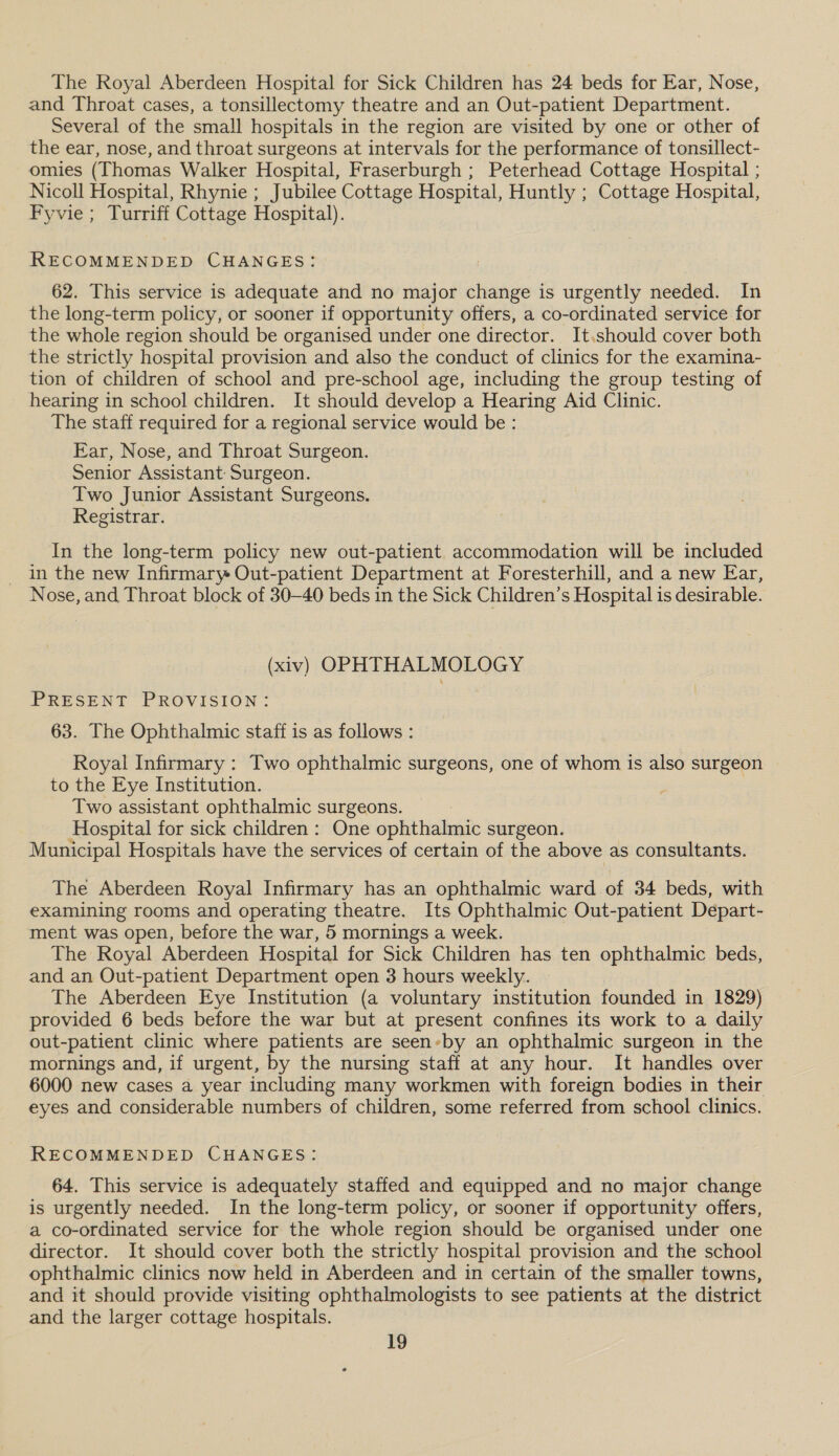 The Royal Aberdeen Hospital for Sick Children has 24 beds for Ear, Nose, and Throat cases, a tonsillectomy theatre and an Out-patient Department. Several of the small hospitals in the region are visited by one or other of the ear, nose, and throat surgeons at intervals for the performance of tonsillect- omies (Thomas Walker Hospital, Fraserburgh ; Peterhead Cottage Hospital ; Nicoll Hospital, Rhynie ; Jubilee Cottage Hospital, Huntly ; Cottage Hospital, Fyvie ; Turriff Cottage Hospital). RECOMMENDED CHANGES: 62. This service is adequate and no major change is urgently needed. In the long-term policy, or sooner if opportunity offers, a co-ordinated service for the whole region should be organised under one director. It.should cover both the strictly hospital provision and also the conduct of clinics for the examina- tion of children of school and pre-school age, including the group testing of hearing in school children. It should develop a Hearing Aid Clinic. The staff required for a regional service would be : Ear, Nose, and Throat Surgeon. Senior Assistant: Surgeon. Two Junior Assistant Surgeons. Registrar. In the long-term policy new out-patient accommodation will be included in the new Infirmary Out-patient Department at Foresterhill, and a new Ear, Nose, and Throat block of 30-40 beds in the Sick Children’s Hospital is desirable. (xiv) OPHTHALMOLOGY PRESENT PROVISION: 63. The Ophthalmic staff is as follows : Royal Infirmary : Two ophthalmic surgeons, one of whom is also surgeon to the Eye Institution. Two assistant ophthalmic surgeons. Hospital for sick children : One ophthalmic surgeon. Municipal Hospitals have the services of certain of the above as consultants. The Aberdeen Royal Infirmary has an ophthalmic ward of 34 beds, with examining rooms and operating theatre. Its Ophthalmic Out-patient Depart- ment was open, before the war, 5 mornings a week. The Royal Aberdeen Hospital for Sick Children has ten ophthalmic beds, and an Out-patient Department open 3 hours weekly. The Aberdeen Eye Institution (a voluntary institution founded in 1829) provided 6 beds before the war but at present confines its work to a daily out-patient clinic where patients are seen-by an ophthalmic surgeon in the mornings and, if urgent, by the nursing staff at any hour. It handles over 6000 new cases a year including many workmen with foreign bodies in their eyes and considerable numbers of children, some referred from school clinics. RECOMMENDED CHANGES: 64. This service is adequately staffed and equipped and no major change is urgently needed. In the long-term policy, or sooner if opportunity offers, a co-ordinated service for the whole region should be organised under one director. It should cover both the strictly hospital provision and the school ophthalmic clinics now held in Aberdeen and in certain of the smaller towns, and it should provide visiting ophthalmologists to see patients at the district and the larger cottage hospitals.