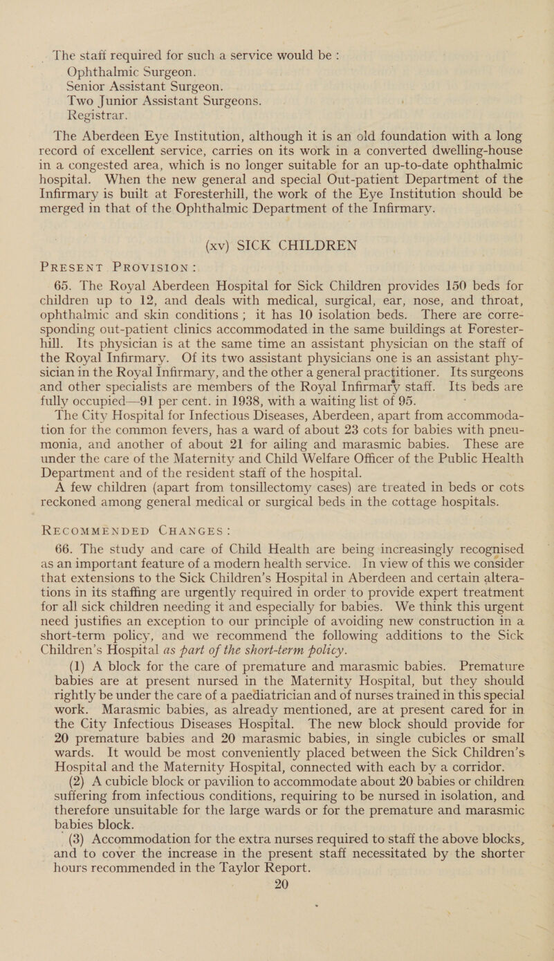 . The staff required for such a service would be : Ophthalmic Surgeon. Senior Assistant Surgeon. Two Junior Assistant Surgeons. Registrar. The Aberdeen Eye Institution, although it is an old foundation with a long record of excellent service, carries on its work in a converted dwelling-house in a congested area, which is no longer suitable for an up-to-date ophthalmic hospital. When the new general and special Out-patient Department of the Infirmary is built at Foresterhill, the work of the Eye Institution should be merged in that of the Ophthalmic Department of the Infirmary. (xv Slok CHILDREN PRESENT. PROVISION: 65. The Royal Aberdeen Hospital for Sick Children provides 150 beds for children up to 12, and deals with medical, surgical, ear, nose, and throat, ophthalmic and skin conditions; it has 10 isolation beds. There are corre- sponding out-patient clinics accommodated in the same buildings at Forester- hill. Its physician is at the same time an assistant physician on the staff of the Royal Infirmary. Of its two assistant physicians one is an assistant phy- sician in the Royal Infirmary, and the other a general practitioner. Its surgeons and other specialists are members of the Royal Infirmary staff. Its beds are fully occupied—91 per cent. in 1938, with a waiting list of 95. The City Hospital for Infectious Diseases, Aberdeen, apart from accommoda- tion for the common fevers, has a ward of about 23 cots for babies with pneu- monia, and another of about 21 for ailing and marasmic babies. These are under the care of the Maternity and Child Welfare Officer of the Public Health Department and of the resident staff of the hospital. A few children (apart from tonsillectomy cases) are treated in beds or cots reckoned among general medical or surgical beds in the cottage hospitals. RECOMMENDED CHANGES: 66. The study and care of Child Health are being increasingly recognised as an important feature of a modern health service. In view of this we consider that extensions to the Sick Children’s Hospital in Aberdeen and certain altera- tions in its staffing are urgently required in order to provide expert treatment for all sick children needing it and especially for babies. We think this urgent need justifies an exception to our principle of avoiding new construction in a short-term policy, and we recommend the following additions to the Sick Children’s Hospital as part of the short-term policy. (1) A block for the care of premature and marasmic babies. Premature babies are at present nursed in the Maternity Hospital, but they should rightly be under the care of a paediatrician and of nurses trained in this special work. Marasmic babies, as already mentioned, are at present cared for in the City Infectious Diseases Hospital. The new block should provide for 20 premature babies and 20 marasmic babies, in single cubicles or small wards. It would be most conveniently placed between the Sick Children’s Hospital and the Maternity Hospital, connected with each by a corridor. (2) A cubicle block or pavilion to accommodate about 20 babies or children suffering from infectious conditions, requiring to be nursed in isolation, and therefore unsuitable for the large wards or for the premature and marasmic babies block. (3) Accommodation for the extra nurses required to staff the above blocks, and to cover the increase in the present staff necessitated by the shorter hours recommended in the Taylor Report.