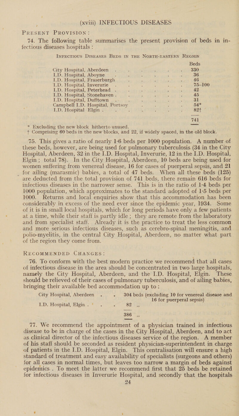 (xviii) INFECTIOUS DISEASES PRESENT PROVISION: 74. The following table summarises the present provision of beds in in- fectious diseases hospitals : INFECTIOUS DISEASES BEDS IN THE NORTH-EASTERN REGION Beds City Hospital, Aberdeen. ‘ : ; J . 330 I.D. Hospital, Aboyne ; : ; ’ ; ; 36 I.D. Hospital, Fraserburgh : ‘ ; ; : 46 I.D. Hospital, Iaverurie . 5 : : ; 4 75-100 I.D. Hospital, Peterhead . ‘ , ; ‘ 42 I.D. Hospital, Stonehaven . : ‘ ‘ ¢ d 45 I.D. Hospital, Dufftown . : 1 3 2 31 Campbell I.D. Hospital, Portsoy : : : 54* I.D. Hospital Elgin . a ! . : ’ ; 827 741 * Excluding the new block hitherto unused. + Comprising 60 beds in the new blocks, and 22, if widely spaced, im the old block. 75. This gives a ratio of nearly 1-6 beds per 1000 population. A number of these beds, however, are being used for pulmonary tuberculosis (34 in the City Hospital, Aberdeen, 32 in the I.D. Hospital, Inverurie, 12 in the I.D. Hospital, Elgin ; total 78). In the City Hospital, Aberdeen, 10 beds are being used for women suffering from venereal disease, 16 for cases of puerperal sepsis, and 21 _ for ailing (marasmic) babies, a total of 47 beds. When all these beds (125) are deducted from the total provision of 741 beds, there remain 616 beds for infectious diseases in the narrower sense. This is in the ratio of 1-4 beds per 1000 population, which approximates to the standard adopted of 1-5 beds per 1000. Returns and local enquiries show that this accommodation has been considerably in excess of the need ever since the epidemic year, 1934. Some of it is in small local hospitals, which for long periods have only a few patients at a time, while their staff is partly idle ; they are remote from the laboratory and from specialist staff. Already it is the practice to treat the less common and more serious infectious diseases, such as cerebro-spinal meningitis, and polio-myelitis, in the central City Hospital, Aberdeen, no matter what part of the region they come from. RECOMMENDED CHANGES: 76. To conform with the best modern practice we recommend that all cases of infectious disease in the area should be concentrated in two large hospitals, namely the City Hospital, Aberdeen, and the I.D. Hospital, Elgin.. These should be relieved of their cases of pulmonary tuberculosis, and of ailing babies, bringing their available bed accommodation up to: City Hospital, Aberdeen . - 304 beds (excluding 10 for venereal disease and 16 for puerperal sepsis) 1D. Hospital, Bigm -&lt; ©-~. . 82 386 ,, We recommend the appointment of a physician trained in infectious ee to be in charge of the cases in the City Hospital, Aberdeen, and to act as Clinical director of the infectious diseases service of the region. A member of his staff should be seconded as resident physician-superintendent in charge of patients in the I.D. Hospital, Elgin. This centralisation will ensure a high standard of treatment and easy availability of specialists (surgeons and others) for all cases in normal times, but leaves too narrow a margin of beds against epidemics . To meet the latter we recommend first that 25 beds be retained for infectious diseases in Inverurie Hospital, and secondly that the hospitals &gt;?