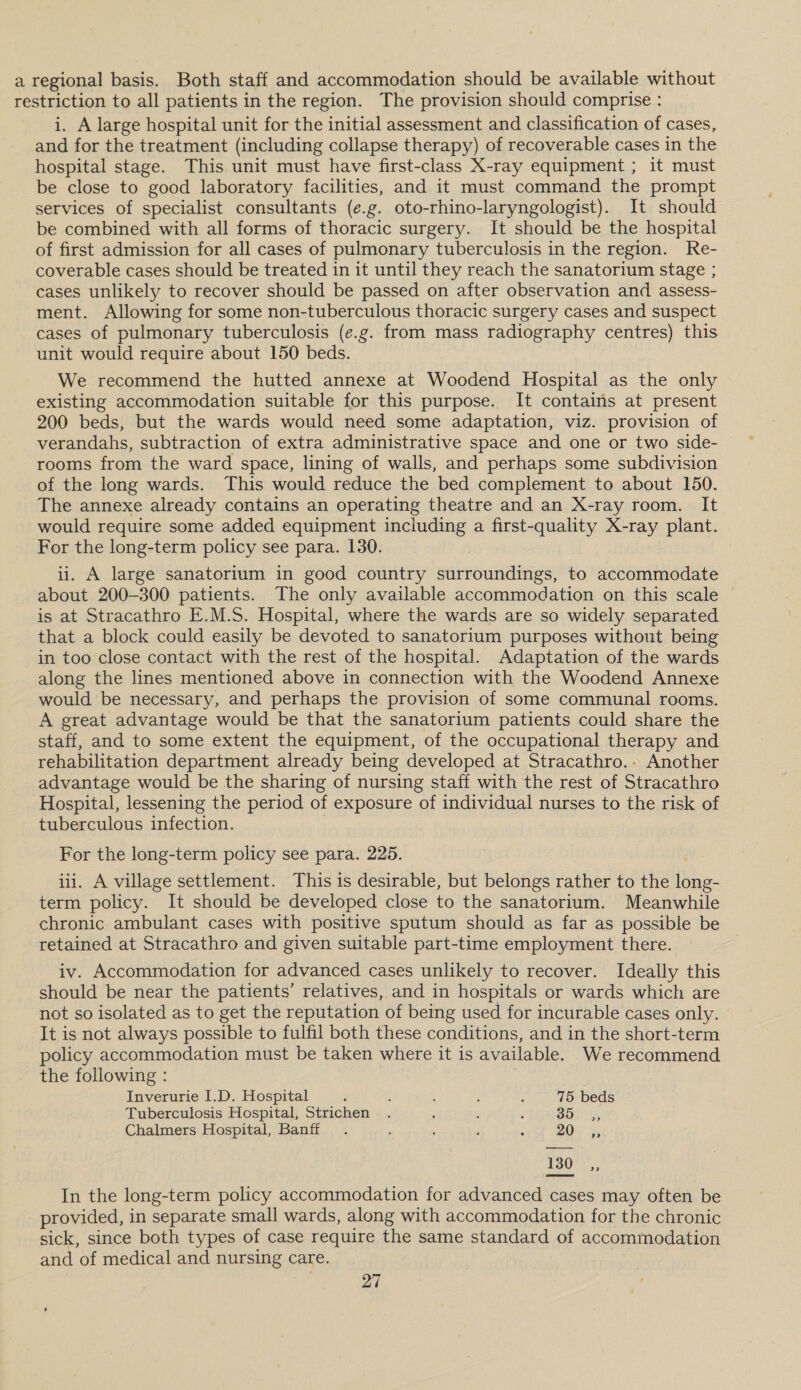 a regional basis. Both staff and accommodation should be available without restriction to all patients in the region. The provision should comprise : i. A large hospital unit for the initial assessment and classification of cases, and for the treatment (including collapse therapy) of recoverable cases in the hospital stage. This unit must have first-class X-ray equipment ; it must be close to good laboratory facilities, and it must command the prompt services of specialist consultants (e.g. oto-rhino-laryngologist). It should be combined with all forms of thoracic surgery. It should be the hospital of first admission for all cases of pulmonary tuberculosis in the region. Re- coverable cases should be treated in it until they reach the sanatorium stage ; cases unlikely to recover should be passed on after observation and assess- ment. Allowing for some non-tuberculous thoracic surgery cases and suspect cases of pulmonary tuberculosis (e.g. from mass radiography centres) this unit would require about 150 beds. We recommend the hutted annexe at Woodend Hospital as the only existing accommodation suitable for this purpose. It contains at present 200 beds, but the wards would need some adaptation, viz. provision of verandahs, subtraction of extra administrative space and one or two side- rooms from the ward space, lining of walls, and perhaps some subdivision of the long wards. This would reduce the bed complement to about 150. The annexe already contains an operating theatre and an X-ray room. It would require some added equipment including a first-quality X-ray plant. For the long-term policy see para. 130. ii. A large sanatorium in good country surroundings, to accommodate about 200-300 patients. The only available accommodation on this scale is at Stracathro E.M.S. Hospital, where the wards are so widely separated that a block could easily be devoted to sanatorium purposes without being in too close contact with the rest of the hospital. Adaptation of the wards along the lines mentioned above in connection with the Woodend Annexe would be necessary, and perhaps the provision of some communal rooms. A great advantage would be that the sanatorium patients could share the staff, and to some extent the equipment, of the occupational therapy and rehabilitation department already being developed at Stracathro.. Another advantage would be the sharing of nursing staff with the rest of Stracathro Hospital, lessening the period of exposure of individual nurses to the risk of tuberculous infection. For the long-term policy see para. 225. iii. A village settlement. This is desirable, but belongs rather to the long- term policy. It should be developed close to the sanatorium. Meanwhile chronic ambulant cases with positive sputum should as far as possible be retained at Stracathro and given suitable part-time employment there. iv. Accommodation for advanced cases unlikely to recover. Ideally this should be near the patients’ relatives, and in hospitals or wards which are not so isolated as to get the reputation of being used for incurable cases only. It is not always possible to fulfil both these conditions, and in the short-term policy accommodation must be taken where it is available. We recommend the following : Inverurie I.D. Hospital d ; : , : 75 beds Tuberculosis Hospital, Strichen . ‘ , é 35, Chalmers Hospital, Banff. ; ‘ ; ; 20%, 130 _,, In the long-term policy accommodation for advanced cases may often be provided, in separate small wards, along with accommodation for the chronic sick, since both types of case require the same standard of accommodation and of medical and nursing care.