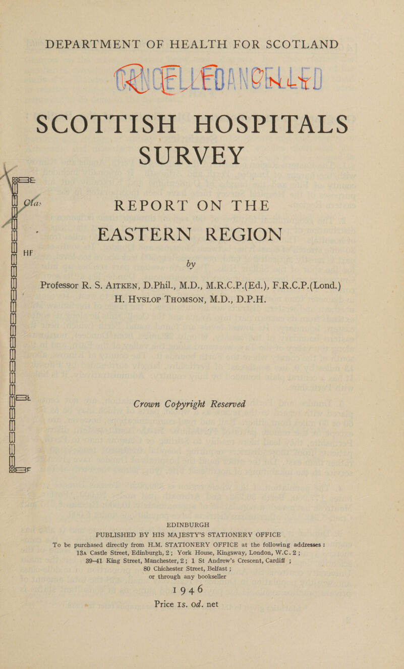 DEPARTMENT OF HEALTH FOR SCOTLAND  a *) VENINON LET LVEDANYIN G&amp;L SCOTTISH HOSPITALS SURVEY ms i Sale REPORT ON THE EASTERN REGION by a ce Professor R. S. AITKEN, D.Phil., M.D., M.R.C.P.(Ed.), F.R.C.P.(Lond.) H. Hystop THomson, M.D., D.P.H. FIRS 3535353535353 (Soe | See toe fe u Crown Copyright Reserved [25 (Sefer (some 7S l EDINBURGH PUBLISHED BY HIS MAJESTY’S STATIONERY OFFICE To be purchased directly from H.M. STATIONERY OFFICE at the following addresses : 13a Castle Street, Edinburgh, 2; York House, Kingsway, London, W.C.2; 39-41 King Street, Manchester, 2; 1 St Andrew’s Crescent, Cardiff ; 80 Chichester Street, Belfast ; or through any bookseller 1946 Price Is. od. net