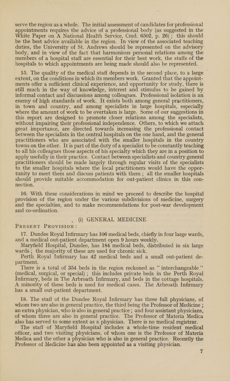 serve the region asa whole. The initial assessment of candidates for professional appointments requires the advice of a professional body (as suggested in the White Paper on A National Health Service, Cmd. 6502, p. 26); this should be the best advice available in the region. In view of the associated teaching duties, the University of St. Andrews should be represented on the advisory body, and in view of the fact that harmonious personal relations among the members of a hospital staff are essential for their best work, the staffs of the hospitals to which appointments are being made should also be represented. 15. The quality of the medical staff depends in the second place, to a large extent, on the conditions in which its members work. Granted that the appoint- ments offer a sufficient clinical experience, and opportunity for study, there is still much in the way of knowledge, interest and stimulus to be gained by informal contact and discussions among colleagues. Professional isolation is an enemy of high standards of work. It exists both among general practitioners, in town and country, and among specialists in large hospitals, especially where the amount of work to be overtaken is large. Some of our suggestions in this report are designed to promote closer relations among the specialists, without impairing their professional independence. Others, to which we attach great importance, are directed towards increasing the professional contact between the specialists in the central hospitals on the one hand, and the general practitioners who are associated with the smaller hospitals in the country towns on the other. It is part of the duty of a specialist to be constantly teaching to all his colleagues those aspects of his specialty which they are in a position to apply usefully in their practice. Contact between specialists and country general practitioners should be made largely through regular visits of the specialists to the smaller hospitals where the local practitioners would have the oppor- tunity to meet them and discuss patients with them ; all the smaller hospitals should provide suitable accommodation for out-patient clinics in this con- nection. 16. With these considerations in mind we proceed to describe the hospital provision of the region under the various subdivisions of medicine, surgery and the specialties, and to make recommendations for post-war development and co-ordination. (i) GENERAL MEDICINE PRESENT PROVISION: 17. Dundee Royal Infirmary has 106 medical beds, chiefly in four large wards, and a medical out-patient department open 9 hours weekly. Maryfield Hospital, Dundee, has 184 medical beds, distributed in six large wards ; the majority of these are used for chronic sick. Perth Royal Infirmary has 42 medical beds and a small out-patient de- partment. There is a total of 354 beds in the region reckoned as “ interchangeable ”’ (medical, surgical, or special) ; this includes private beds in the Perth Royal Infirmary, beds in The Arbroath Infirmary, and beds in the cottage hospitals. A minority of these beds is used for medical cases. The Arbroath Infirmary has a small out-patient department. 18. The staff of the Dundee Royal Infirmary has three full physicians, of whom two are also in general practice, the third being the Professor of Medicine ; an extra physician, who is also in general practice ; and four assistant physicians, of whom three are also in general practice. The Professor of Materia Medica also has served to some extent as a physician. There is no medical registrar. The staff of Maryfield Hospital includes a whole-time resident medical officer, and two visiting physicians, of whom one is the Professor of Materia Medica and the other a physician who is also in general practice. Recently the Professor of Medicine has also been appointed as a visiting physician. ¢ t