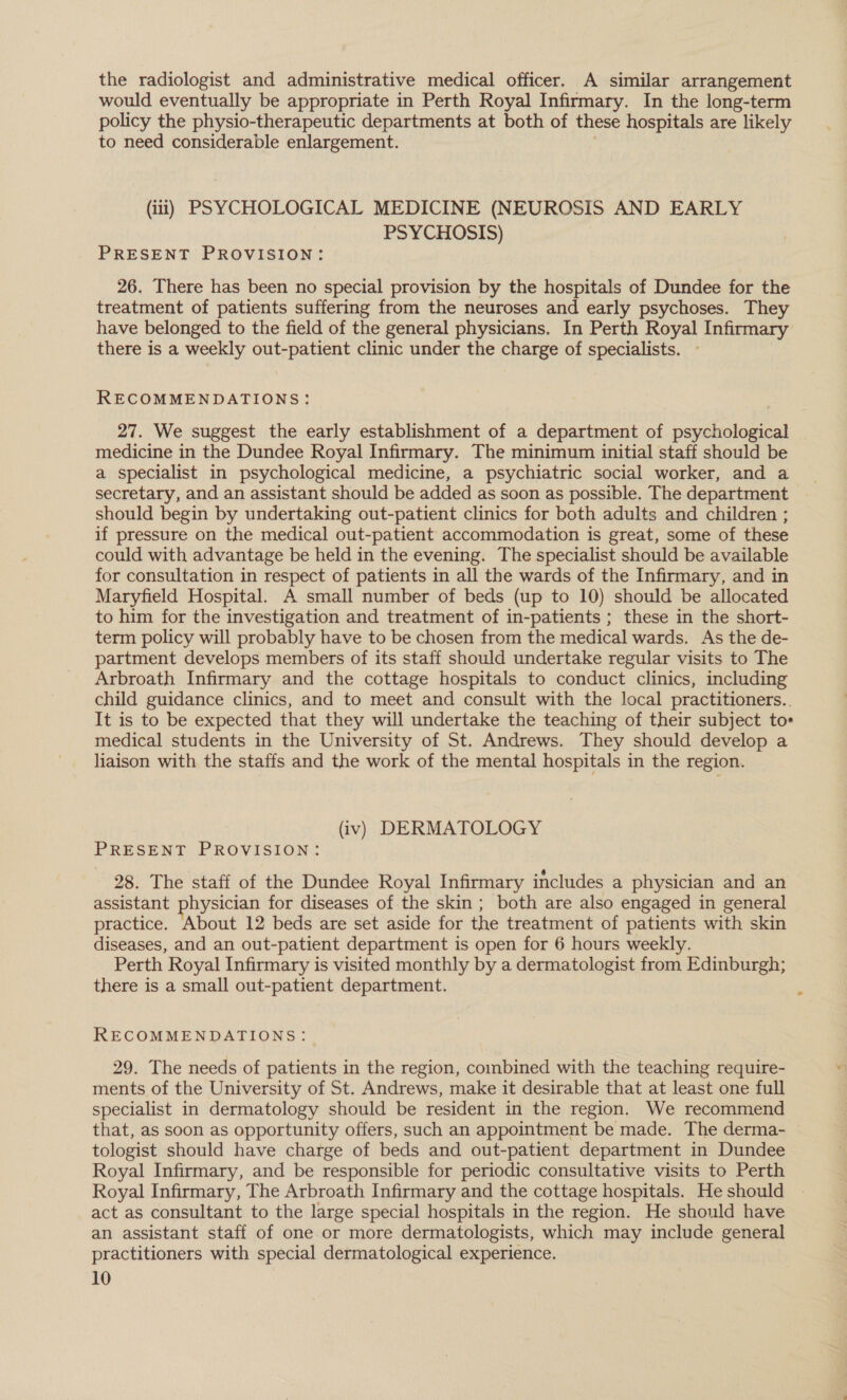 the radiologist and administrative medical officer. A similar arrangement would eventually be appropriate in Perth Royal Infirmary. In the long-term policy the physio-therapeutic departments at both of these hospitals are likely to need considerable enlargement. (iit) PSYCHOLOGICAL MEDICINE (NEUROSIS AND EARLY PSYCHOSIS) PRESENT PROVISION: 26. There has been no special provision by the hospitals of Dundee for the treatment of patients suffering from the neuroses and early psychoses. They have belonged to the field of the general physicians. In Perth Royal Infirmary there is a weekly out-patient clinic under the charge of specialists. - RECOMMENDATIONS: 27. We suggest the early establishment of a department of psychological medicine in the Dundee Royal Infirmary. The minimum initial staff should be a specialist in psychological medicine, a psychiatric social worker, and a secretary, and an assistant should be added as soon as possible. The department should begin by undertaking out-patient clinics for both adults and children ; if pressure on the medical out-patient accommodation is great, some of these could with advantage be held in the evening. The specialist should be available for consultation in respect of patients in all the wards of the Infirmary, and in Maryfield Hospital. A small number of beds (up to 10) should be allocated to him for the investigation and treatment of in-patients ; these in the short- term policy will probably have to be chosen from the medical wards. As the de- partment develops members of its staff should undertake regular visits to The Arbroath Infirmary and the cottage hospitals to conduct clinics, including child guidance clinics, and to meet and consult with the local practitioners.. It is to be expected that they will undertake the teaching of their subject to» medical students in the University of St. Andrews. They should develop a liaison with the staffs and the work of the mental hospitals in the region. (iv) DERMATOLOGY PRESENT PROVISION: 28. The staff of the Dundee Royal Infirmary includes a physician and an assistant physician for diseases of the skin; both are also engaged in general practice. About 12 beds are set aside for the treatment of patients with skin diseases, and an out-patient department is open for 6 hours weekly. Perth Royal Infirmary is visited monthly by a dermatologist from Edinburgh; there is a small out-patient department. RECOMMENDATIONS: 29. The needs of patients in the region, combined with the teaching require- ments of the University of St. Andrews, make it desirable that at least one full specialist in dermatology should be resident in the region. We recommend that, as soon as opportunity offers, such an appointment be made. The derma- tologist should have charge of beds and out-patient department in Dundee Royal Infirmary, and be responsible for periodic consultative visits to Perth Royal Infirmary, The Arbroath Infirmary and the cottage hospitals. He should act as consultant to the large special hospitals in the region. He should have an assistant staff of one or more dermatologists, which may include general practitioners with special dermatological experience.