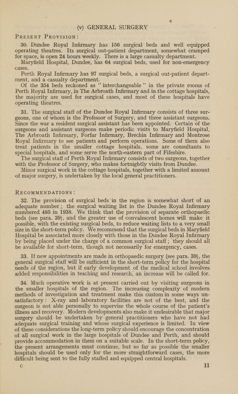 (v) GENERAL SURGERY PRESENT PROVISION: 30. Dundee Royal Infirmary has 156 surgical beds and well equipped operating theatres. Its surgical out-patient department, somewhat cramped for space, is open 24 hours weekly. There is a large casualty department. Maryfield Hospital, Dundee, has 64 surgical beds, used for non-emergency cases. Perth Royal Infirmary has 97 surgical beds, a surgical out-patient depart- ment, and a casualty department. Of the 354 beds reckoned as “ interchangeable ’’ in the private rooms of Perth Royal Infirmary, in The Arbroath Infirmary and in.the cottage hospitals, the majority are used for surgical cases, and most of these hospitals have | operating theatres. ! 31. The surgical staff of the Dundee Royal Infirmary consists of three sur- geons, one of whom is the Professor of Surgery, and three assistant surgeons. Since the war a resident surgical assistant has been appointed. Certain of the surgeons and assistant surgeons make periodic visits to Maryfield Hospital, The Arbroath Infirmary, Forfar Infirmary, Brechin Infirmary and Montrose Royal Infirmary to see patients and perform operations. Some of them also treat patients in the smaller cottage hospitals, some are consultants to special hospitals, and some serve the north-eastern part of Fifeshire. The surgical staff of Perth Royal Infirmary consists of two surgeons, together. with the Professor of Surgery, who makes fortnightly visits from Dundee. Minor surgical work in the cottage hospitals, together with a limited amount of major surgery, is undertaken by the local general practitioners. RECOMMENDATIONS: 32. The provision of surgical beds in the region is somewhat short of an adequate number; the surgical waiting list in the Dundee Royal Infirmary numbered 485 in 1938. We think that the provision of separate orthopaedic beds (see para. 39), and the greater use of convalescent homes will make it © possible, with the existing surgical beds, to reduce waiting lists to a very small size in the short-term policy. We recommend that the surgical beds in Maryfield Hospital be associated more closely with those in the Dundee Royal Infirmary by being placed under the charge of a common surgical staff; they should all be available for short-term, though not necessarily for emergency, cases. 33. If new appointments are made in orthopaedic surgery (see para. 39), the general surgical staff will be sufficient in the short-term policy for the hospital needs of the region, but if early development of the medical school involves added responsibilities in teaching and research, an increase will be called for. 34. Much operative work is at present carried out by visiting surgeons in the smaller hospitals of the region. The increasing complexity of modern methods of investigation and treatment make this custom in some ways un- satisfactory: X-ray and laboratory facilities are not of the best, and the surgeon is not able personally to supervise the whole course of the patient’s illness and recovery. Modern developments also make it undesirable that major surgery should be undertaken by general practitioners who have not had adequate surgical training and whose surgical experience is limited. In view of these considerations the long-term policy should encourage the concentration of all surgical work in the large hospitals of Dundee and Perth, and should provide accommodation in them on a suitable scale. In the short-term policy, the present arrangements must continue, but so far as possible the smaller hospitals should be used only for the more straightforward cases, the more difficult being sent to the fully staffed and equipped central hospitals.