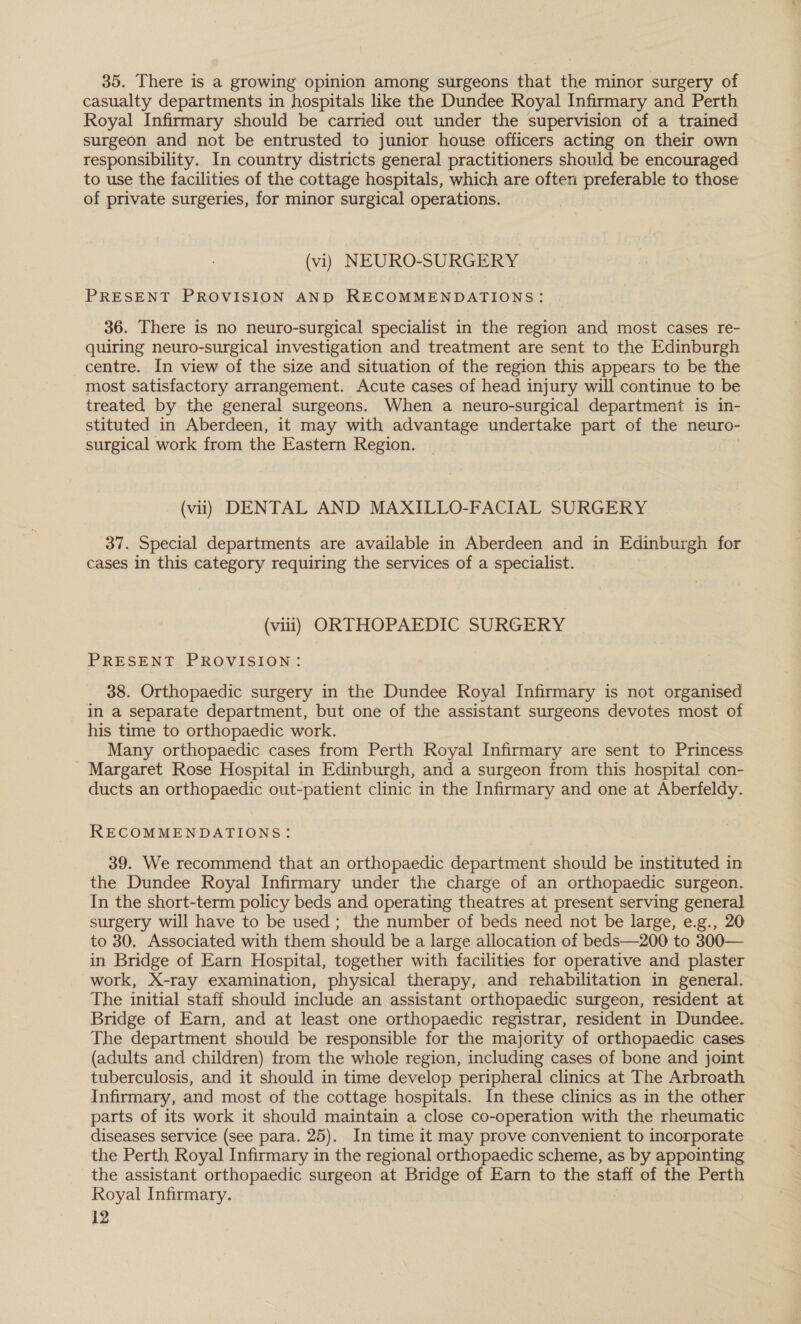 35. There is a growing opinion among surgeons that the minor surgery of casualty departments in hospitals like the Dundee Royal Infirmary and Perth Royal Infirmary should be carried out under the supervision of a trained surgeon and not be entrusted to junior house officers acting on their own responsibility. In country districts general practitioners should be encouraged to use the facilities of the cottage hospitals, which are often preferable to those of private surgeries, for minor surgical operations. (vi) NEURO-SURGERY PRESENT PROVISION AND RECOMMENDATIONS: 36. There is no neuro-surgical specialist in the region and most cases re- quiring neuro-surgical investigation and treatment are sent to the Edinburgh centre. In view of the size and situation of the region this appears to be the most satisfactory arrangement. Acute cases of head injury will continue to be treated by the general surgeons. When a neuro-surgical department is in- stituted in Aberdeen, it may with advantage undertake part of the neuro- surgical work from the Eastern Region. (vil) DENTAL AND MAXILLO-FACIAL SURGERY 37. Special departments are available in Aberdeen and in Edinburgh for cases in this category requiring the services of a specialist. (viii) ORTHOPAEDIC SURGERY PRESENT PROVISION: 38. Orthopaedic surgery in the Dundee Royal Infirmary is not organised in a separate department, but one of the assistant surgeons devotes most of his time to orthopaedic work. Many orthopaedic cases from Perth Royal Infirmary are sent to Princess _ Margaret Rose Hospital in Edinburgh, and a surgeon from this hospital con- ducts an orthopaedic out-patient clinic in the Infirmary and one at Aberfeldy. RECOMMENDATIONS: 39. We recommend that an orthopaedic department should be instituted in the Dundee Royal Infirmary under the charge of an orthopaedic surgeon. In the short-term policy beds and operating theatres at present serving general surgery will have to be used ; the number of beds need not be large, e.g., 20 to 30, Associated with them should be a large allocation of beds—200 to 300— in Bridge of Earn Hospital, together with facilities for operative and plaster work, X-ray examination, physical therapy, and rehabilitation in general. The initial staff should include an assistant orthopaedic surgeon, resident at Bridge of Earn, and at least one orthopaedic registrar, resident in Dundee. The department should be responsible for the majority of orthopaedic cases (adults and children) from the whole region, including cases of bone and joint tuberculosis, and it should in time develop peripheral clinics at The Arbroath Infirmary, and most of the cottage hospitals. In these clinics as in the other parts of its work it should maintain a close co-operation with the rheumatic diseases service (see para. 25). In time it may prove convenient to incorporate the Perth Royal Infirmary in the regional orthopaedic scheme, as by appointing the assistant orthopaedic surgeon at Bridge of Earn to the staff of the Perth Royal Infirmary.