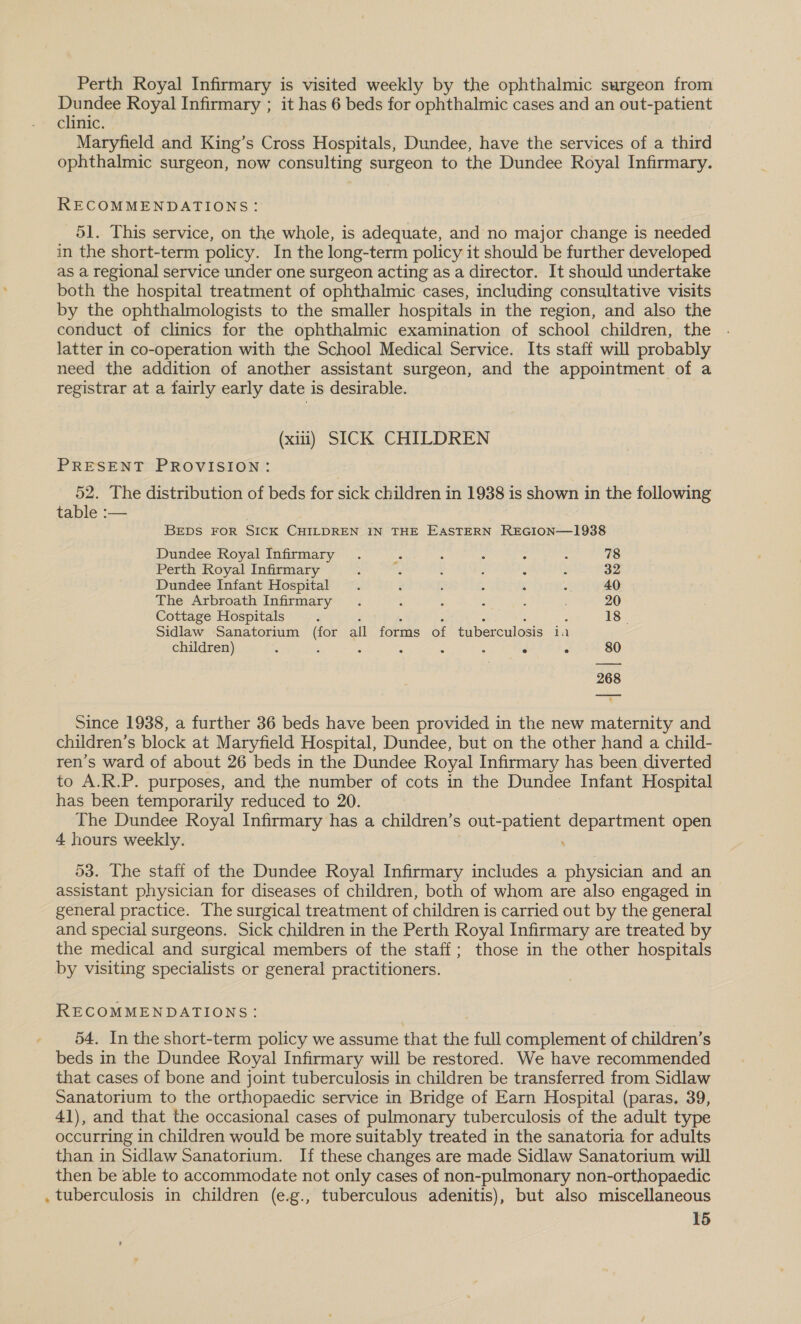 Perth Royal Infirmary is visited weekly by the ophthalmic surgeon from Dundee Royal Infirmary ; it has 6 beds for ophthalmic cases and an out-patient clinic. Maryfield and King’s Cross Hospitals, Dundee, have the services of a third ophthalmic surgeon, now consulting surgeon to the Dundee Royal Infirmary. RECOMMENDATIONS: 51. This service, on the whole, is adequate, and no major change is needed in the short-term policy. In the long-term policy it should be further developed as a regional service under one surgeon acting as a director. It should undertake both the hospital treatment of ophthalmic cases, including consultative visits by the ophthalmologists to the smaller hospitals in the region, and also the conduct of clinics for the ophthalmic examination of school children, the . latter in co-operation with the School Medical Service. Its staff will probably need the addition of another assistant surgeon, and the appointment of a registrar at a fairly early date is desirable. (xin) SICK CHILDREN PRESENT PROVISION: 52. The distribution of beds for sick children in 1938 is shown in the following table :— BEDS FOR SICK CHILDREN IN THE EASTERN REGION—1938 Dundee Royal Infirmary . fe : : : ; 78 Perth Royal Infirmary : : : . : s 32 Dundee Infant Hospital . é : , . : 40 The Arbroath Infirmary . : ‘ ; : 20 Cottage Hospitals : : . : ; : ; 18 Sidlaw Sanatorium (for all forms of tuberculosis ia children) ; é ; : : : ° ° 80 268 Since 1938, a further 36 beds have been provided in the new maternity and children’s block at Maryfield Hospital, Dundee, but on the other hand a child- ren’s ward of about 26 beds in the Dundee Royal Infirmary has been diverted to A.R.P. purposes, and the number of cots in the Dundee Infant Hospital has been temporarily reduced to 20. The Dundee Royal Infirmary has a children’s out- Fale» department open 4 hours weekly. 53. The staff of the Dundee Royal Infirmary includes a physician and an assistant physician for diseases of children, both of whom are also engaged in general practice. The surgical treatment of children is carried out by the general and special surgeons. Sick children in the Perth Royal Infirmary are treated by the medical and surgical members of the staff; those in the other hospitals by visiting specialists or general practitioners. RECOMMENDATIONS: 54. In the short-term policy we assume that the full complement of children’s beds in the Dundee Royal Infirmary will be restored. We have recommended that cases of bone and joint tuberculosis in children be transferred from Sidlaw Sanatorium to the orthopaedic service in Bridge of Earn Hospital (paras. 39, 41), and that the occasional cases of pulmonary tuberculosis of the adult type occurring in children would be more suitably treated in the sanatoria for adults than in Sidlaw Sanatorium. If these changes are made Sidlaw Sanatorium will then be able to accommodate not only cases of non-pulmonary non-orthopaedic . tuberculosis in children (e.g., tuberculous adenitis), but also miscellaneous