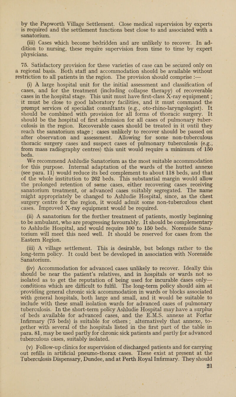 by the Papworth Village Settlement. Close medical supervision by experts is required and the settlement functions best close to and associated with a sanatorium. (iii) Cases which become bedridden and are unlikely to recover. In ad- dition to nursing, these require supervision from time to time by expert physicians. 75. Satisfactory provision for these varieties of case can be secured only on © a regional basis. Both staff and accommodation should be available without restriction to all patients in the region. The provision should comprise :— (i) A large hospital unit for the initial assessment and classification of cases, and for the treatment (including collapse therapy) of recoverable cases in the hospital stage. This unit must have first-class X-ray equipment ; it must be close to good laboratory facilities, and it must command the prompt services of specialist consnltants (e.g., oto-rhino-laryngologist). It should be combined with provision for all forms of thoracic surgery. It should be the hospital of first admission for all cases of pulmonary tuber- culosis in the region. Recoverable cases should be treated in it until they reach the sanatorium stage; cases unlikely to recover should be passed on after observation and assessment. Allowing for some non-tuberculous thoracic surgery cases and suspect cases of pulmonary tuberculosis (e.g., from mass radiography centres) this unit would require a minimum of 150 beds. We recommend Ashludie Sanatorium as.the most suitable accommodation for this purpose. Internal adaptation of the wards of the hutted annexe (see para. 11) would reduce its bed complement to about 118 beds, and that of the whole institution to 262 beds. This substantial margin would allow the prolonged retention of seme cases, either recovering cases receiving sanatorium treatment, or advanced cases suitably segregated. The name might appropriately be changed to Ashludie Hospital, since, as. the chest surgery centre for the region, it would admit some non-tuberculous chest cases. Improved X-ray equipment would be required. (i) A sanatorium for the further treatment of patients, mostly beginning to be ambulant, who are progressing favourably. It should be complementary to Ashludie Hospital, and would require 100 to 150 beds. Norenside Sana- torium will meet this need well. It should be reserved for cases from the Eastern Region. (iti) A village settlement. This is desirable, but belongs rather to the long-term policy. It could best be developed in association with Norenside Sanatorium. . | (iv) Accommodation for advanced cases unlikely to recover. Ideally this should be near the patient’s relatives, and in hospitals or wards not so isolated as to get the reputation of being used for incurable cases only— conditions which are difficult to fulfil, The. long-term policy should aim at - providing general chronic sick accommodation in wards or blocks associated with general hospitals, both large and small, and it would be suitable to include with these small isolation wards for advanced cases of pulmonary tuberculosis. In the short-term policy Ashludie Hospital may have a surplus of beds available for advanced cases, and the E.M.S. annexe at Forfar Infirmary (75 beds) is suitable for others; alternatively that annexe, to- gether with several of the hospitals listed in the first part of the table in para. 81, may be used partly for chronic sick patients and partly for advanced tuberculous cases, suitably isolated. | (v) Follow-up clinics for supervision of discharged patients and for carrying out refills in artificial pneumo-thorax cases. These exist at present at the Tuberculosis Dispensary, Dundee, and at Perth Royal Infirmary. They should