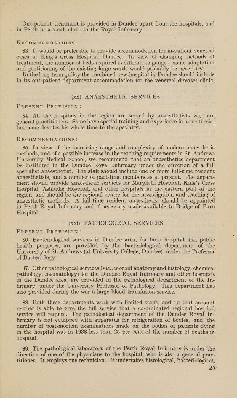 Out-patient treatment is provided in Dundee apart from the hospitals, and in Perth in a small clinic in the Royal Infirmary. RECOMMENDATIONS: 83. It would be preferable to provide accommodation for in-patient venereal cases at King’s Cross Hospital, Dundee. In view of changing methods of treatment, the number of beds required is difficult to gauge ; some adaptation and partitioning of the existing large wards would probably be necessary. In the long-term policy the combined new hospital in Dundee should include in its out-patient department accommodation for the venereal diseases clinic. ‘ (xx) ANAESTHETIC SERVICES PRESENT PROVISION: 84. All the hospitals in the region are served by anaesthetists who are general practitioners. Some have special training and experience in anaesthesia, but none devotes his whole-time:to the specialty. RECOMMENDATIONS: 85. In view of the increasing range and complexity of modern anaesthetic methods, and of a possible increase in the teaching requirements in St. Andrews | University Medical School, we recommend that an anaesthetics department be instituted in the Dundee Royal Infirmary under the direction of a full specialist anaesthetist. The staff should include one or more full-time resident anaesthetists, and a number of part-time members as at present. The depart- ment should provide anaesthetic services for Maryfield Hospital, King’s Cross Hospital, Ashludie Hospital, and other hospitals in the eastern part of the region, and should be the regional centre for the investigation and teaching of anaesthetic methods. A full-time resident anaesthetist should be appointed in Perth Royal Infirmary and if necessary made available to Bridge of Earn Hospital. “ (xxl) PATHOLOGICAL SERVICES PRESENT PROVISION: 86. Bacteriological services in Dundee area, for both hospital and public | health purposes, are provided by the bacteriological department of the University of St. Andrews (at University College, Dundee), under the Professor of Bacteriology. 87. Other pathological services (viz., morbid anatomy and histology, chemical pathology, haematology) for the Dundee Royal Infirmary and other hospitals in the Dundee area, are provided in the pathological department of the In- firmary, under the University Professor of Pathology. This department has also provided during the war a large blood transfusion service. 88. Both these departments work with limited staffs, and on that account neither is able to give the full service that a co-ordinated regional hospital service will require. The pathological department of the Dundee Royal In- firmary is not equipped with apparatus for refrigeration of bodies, and the number of post-mortem examinations made on the bodies of patients dying in the hospital was in 1938 less than 25 per cent of the number of deaths in hospital. 89. The pathological laboratory of the Perth Royal Infirmary is under the direction of one of the physicians to the hospital, who is also a general prac- titioner. It employs one technician. It undertakes histological, bacteriological,