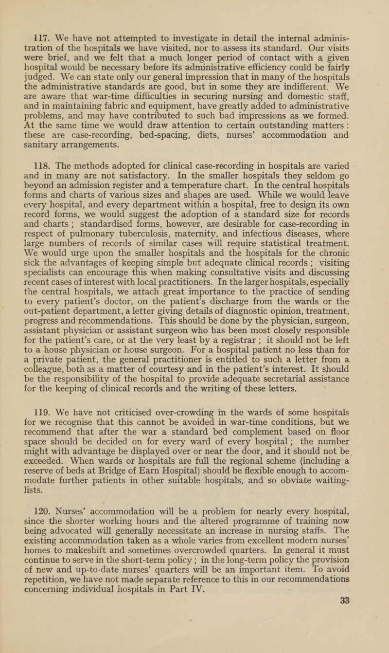 117. We have not attempted to investigate in detail the internal adminis- tration of the hospitals we have visited, nor to assess its standard. Our visits were brief, and we felt that a much longer period of contact with a given hospital would be necessary before its administrative efficiency could be fairly judged. We can state only our general impression that in many of the hospitals the administrative standards are good, but in some they are indifferent. We are aware that war-time difficulties in securing nursing and domestic staff, and in maintaining fabric and equipment, have greatly added to administrative problems, and may have contributed to such bad impressions as we formed. At the same time we would draw attention to certain outstanding matters : these are case-recording, bed-spacing, diets, nurses’ accommodation and sanitary arrangements. 118. The methods adopted for clinical case-recording in hospitals are varied and in many are not satisfactory. In the smaller hospitals they seldom go beyond an admission register and a temperature chart. In the central hospitals forms and charts of various sizes and shapes are used. While we would leave every hospital, and every department within a hospital, free to design its own record forms, we would suggest the adoption of a standard size for records and charts; standardised forms, however, are desirable for case-recording in respect of pulmonary tuberculosis, maternity, and infectious diseases, where large numbers of records of similar cases will require statistical treatment. We would urge upon the smaller hospitals and the hospitals for the chronic sick the advantages of keeping simple but adequate clinical records ; visiting specialists can encourage this when making consultative visits and discussing recent cases of interest with local practitioners. In the larger hospitals, especially the central hospitals, we attach great importance to the practice of sending to every patient’s doctor, on the patient’s discharge from the wards or the &gt; out-patient department, a letter giving details of diagnostic opinion, treatment, progress and recommendations. This should be done by the physician, surgeon, assistant physician or assistant surgeon who has been most closely responsible for the patient’s care, or at the very least by a registrar ; it should not be left to a house physician or house surgeon. For a hospital patient no less than for a private patient, the general practitioner is entitled to such a letter from a colleague, both as a matter of courtesy and in the patient’s interest. It should be the responsibility of the hospital to provide adequate secretarial assistance for the keeping of clinical records and the writing of these letters. 119. We have not criticised over-crowding in the wards of some hospitals for we recognise that this cannot be avoided in war-time conditions, but we recommend that after the war a standard bed complement based on floor space should be decided on for every ward of every hospital; the number might with advantage be displayed over or near the door, and it should not be. exceeded. When wards or hospitals are full the regional scheme (including a reserve of beds at Bridge of Earn Hospital) should be flexible enough to accom- modate further patients in other suitable hospitals, and so obviate waiting- lists. 120. Nurses’ accommodation will be a problem for nearly every hospital, since the shorter working hours and the altered programme of training now being advocated will generally necessitate an increase in nursing staffs. The existing accommodation taken as a whole varies from excellent modern nurses’ homes to makeshift and sometimes overcrowded quarters. In general it must continue to serve in the short-term policy ; in the long-term policy the provision of new and up-to-date nurses’ quarters will be an important item. To avoid repetition, we have not made separate reference to this in our recomimentla tions concerning individual hospitals in Part IV.