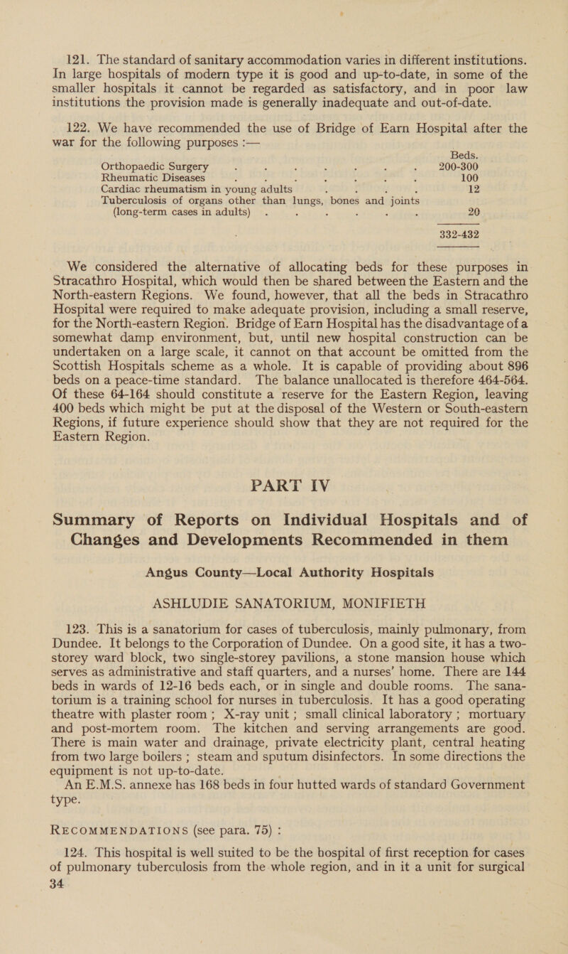 121. The standard of sanitary accommodation varies in different institutions. In large hospitals of modern type it is good and up-to-date, in some of the smaller hospitals it cannot be regarded as satisfactory, and in poor law institutions the provision made is generally inadequate and out-of-date. 122. We have recommended the use of Bridge of Earn Hospital after the war for the following purposes :—  Beds. Orthopaedic Surgery : ‘ 5 : ‘ : ; 200-300 Rheumatic Diseases - : : - ‘ 100 Cardiac rheumatism in young adults. 12 Tuberculosis of organs other than lungs, “bones and joints (long-term cases in adults) . ‘ : ‘ : : 20 332-432  We considered the alternative of allocating beds for these purposes in Stracathro Hospital, which would then be shared between the Eastern and the North-eastern Regions. We found, however, that all the beds in Stracathro Hospital were required to make adequate provision, including a small reserve, for the North-eastern Region. Bridge of Earn Hospital has the disadvantage of a somewhat damp environment, but, until new hospital construction can be undertaken on a large scale, it cannot on that account be omitted from the Scottish Hospitals scheme as a whole. It is capable of providing about 896 beds on a peace-time standard. The balance unallocated is therefore 464-564. Of these 64-164 should constitute a reserve for the Eastern Region, leaving 400 beds which might be put at the disposal of the Western or South-eastern Regions, if future experience should show that they are not required for the Eastern Region. PART IV Summary of Reports on Individual Hospitals and of Changes and Developments Recommended in them Angus County—Local Authority Hospitals ASHLUDIE SANATORIUM, MONIFIETH 123. This is a sanatorium for cases of tuberculosis, mainly pulmonary, from Dundee. It belongs to the Corporation of Dundee. On a good site, it has a two- storey ward block, two single-storey pavilions, a stone mansion house which serves as administrative and staff quarters, and a nurses’ home. There are 144 beds in wards of 12-16 beds each, or in single and double rooms. The sana- torium is a training school for nurses in tuberculosis. It has a good operating theatre with plaster room; X-ray unit; small clinical laboratory ; mortuary and post-mortem room. The kitchen and serving arrangements are good. There is main water and drainage, private electricity plant, central heating from two large boilers ; steam and sputum disinfectors. In some directions the equipment is not up-to-date. An E.M.S. annexe has 168 beds in four hutted wards of standard Government type. RECOMMENDATIONS (see para. 75) : 124. This hospital is well suited to be the bospital of first reception for cases. of pulmonary tuberculosis from the whole region, and in it a unit for surgical