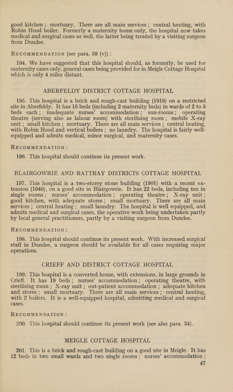 good kitchen ; mortuary. There are all main services; central heating, with Robin Hood boiler. Formerly a maternity home only, the hospital now takes medical and surgical cases as well, the latter being treated by a visiting surgeon from Dundee. RECOMMENDATION (see para. 59 (v)) : 194. We have suggested that this hospital should, as formerly, be used for maternity cases only, general cases being provided for in Meigle Cottage Hospital which is only 4 miles distant. ABERFELDY DISTRICT COTTAGE HOSPITAL 195. This hospital is a brick and rough-cast building (1919) on a restricted site in Aberfeldy. It has 15 beds (including 2 maternity beds) in wards of 2 to 5 beds each; inadequate nurses’ accommodation; sun-rooms; operating theatre (serving also as labour room) with sterilising room; mobile X-ray unit ; small kitchen ; mortuary. There are all main services ; central heating, with Robin Hood and vertical boilers ; no laundry. The hospital is fairly well- equipped and admits medical, minor surgical, and maternity cases. RECOMMENDATION: 196. This hospital should continue its present work. BLAIRGOWRIE AND RATTRAY DISTRICTS COTTAGE HOSPITAL 197. This hospital is a two-storey stone building (1901) with a recent ex- tension (1940), on a good site in Blairgowrie. It has 22 beds, including ten in single rooms; nurses’ accommodation; operating theatre; X-ray unit; good kitchen, with adequate stores; small mortuary. There are all main services ; central heating ; small laundry. The hospital is well equipped, and admits medical and surgical cases, the operative work being undertaken partly by local general practitioners, partly by a visiting surgeon from Dundee. RECOMMENDATION: 198. This hospital should continue its present work. With increased surgical staff in Dundee, a surgeon should be available for all cases requiring major operations. CRIEFF AND DISTRICT COTTAGE HOSPITAL 199. This hospital is a converted house, with extensions, in large grounds in Crieff. It has 19 beds; nurses’ accommodation; operating theatre, with sterilising room; X-ray unit; out-patient accommodation ; adequate kitchen and stores; small mortuary. There are all main services; central heating, with 2 boilers. It is a well-equipped hospital, admitting medical and surgical cases. RECOMMENDATION: 200. This hospital should continue its present work (see also para. 34). MEIGLE COTTAGE HOSPITAL 201. This is a brick and rough-cast building on a good site in Meigle. It has 12 beds in two small wards and two single rooms; nurses’ accommodation ;