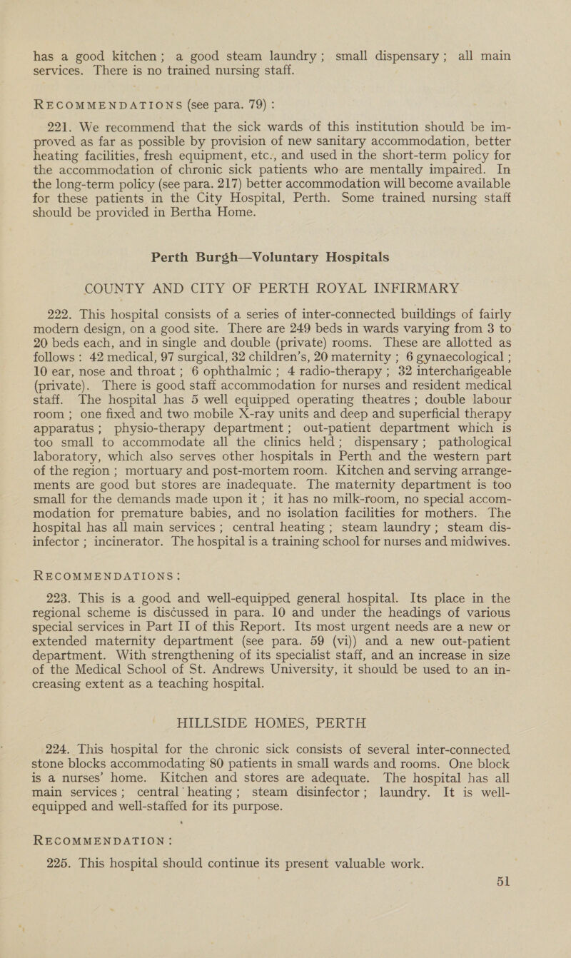 has a good kitchen; a good steam laundry; small dispensary; all main services. There is no trained nursing staff. RECOMMENDATIONS (see para. 79) : 221. We recommend that the sick wards of this institution should be im- proved as far as possible by provision of new sanitary accommodation, better heating facilities, fresh equipment, etc., and used in the short-term policy for the accommodation of chronic sick patients who are mentally impaired. In the long-term policy (see para. 217) better accommodation will become available for these patients in the City Hospital, Perth. Some trained nursing staff should be provided in Bertha Home. Perth Burgh—Voluntary Hospitals COUNTY AND CITY OF PERTH ROYAL INFIRMARY 222. This hospital consists of a series of inter-connected buildings of fairly modern design, on a good site. There are 249 beds in wards varying from 3 to 20 beds each, and in single and double (private) rooms. These are allotted as follows: 42 medical, 97 surgical, 32 children’s, 20 maternity ; 6 gynaecological ; 10 ear, nose and throat ; 6 ophthalmic ; 4 radio-therapy ; 32 interchangeable (private). There is good staff accommodation for nurses and resident medical staff. The hospital has 5 well equipped operating theatres ; double labour room ; one fixed and two mobile X-ray units and deep and superficial therapy apparatus ; physio-therapy department; out-patient department which is too small to accommodate all the clinics held; dispensary; pathological laboratory, which also serves other hospitals in Perth and the western part of the region ; mortuary and post-mortem room. Kitchen and serving arrange- ments are good but stores are inadequate. The maternity department is too small for the demands made upon it ; it has no milk-room, no special accom- modation for premature babies, and no isolation facilities for mothers. The hospital has all main services ; central heating ; steam laundry; steam dis- infector ; incinerator. The hospital is a training school for nurses and midwives. RECOMMENDATIONS: 223. This is a good and well-equipped general hospital. Its place in the regional scheme is discussed in para. 10 and under the headings of various special services in Part II of this Report. Its most urgent needs are a new or extended maternity department (see para. 59 (vi)) and a new out-patient department. With strengthening of its specialist staff, and an increase in size of the Medical School of St. Andrews University, it should be used to an in- creasing extent as a teaching hospital. HILLSIDE HOMES, PERTH 224. This hospital for the chronic sick consists of several inter-connected stone blocks accommodating 80 patients in small wards and rooms. One block is a nurses’ home. Kitchen and stores are adequate. The hospital has all main services; central heating; steam disinfector; laundry. It is well- equipped and well-staffed for its purpose. RECOMMENDATION: 225. This hospital should continue its present valuable work.