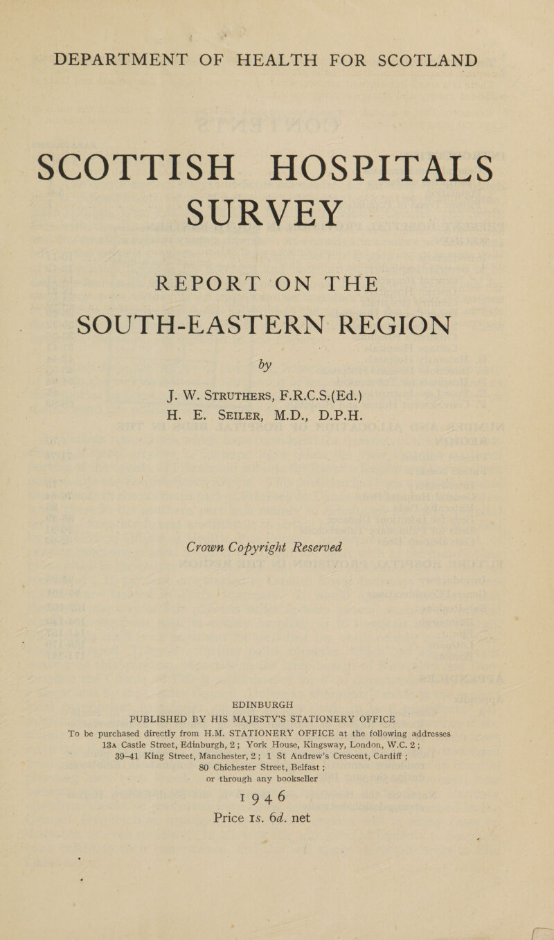 t DEPARTMENT OF HEALTH FOR SCOTLAND SCOTTISH. HOSPITALS SORVEY REPORT ON THE SOUTH-EASTERN REGION by J. W. STRUTHERS, F.R.C.S.(Ed.) BoE... SBILER, “M.D.; D.P.H: Crown Copyright Reserved EDINBURGH PUBLISHED BY HIS MAJESTY’S STATIONERY OFFICE To be purchased directly from H.M. STATIONERY OFFICE at the following addresses 13a Castle Street, Edinburgh, 2; York House, Kingsway, London, W.C. 2; 89-41 King Street, Manchester, 2; 1 St Andrew’s Crescent, Cardiff ; 80 Chichester Street, Belfast ; or through any bookseller 1946 Price 1s. 6d. net