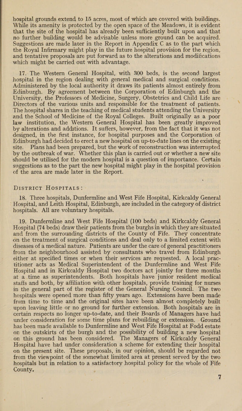  _ hospital grounds extend to 15 acres, most of which are covered with buildings. While its amenity is protected by the open space of the Meadows, it is evident that the site of the hospital has already been sufficiently built upon and that no further building would be advisable unless more ground can be acquired. Suggestions are made later in the Report in Appendix C as to the part which the Royal Infirmary might play in the future hospital provision for the region, and tentative proposals are put forward as to the alterations and modifications which might be carried out with advantage. 17. The Western General Hospital, with 300 beds, is the second largest hospital in the region dealing with general medical and surgical conditions. Administered by the local authority it draws its patients almost entirely from Edinburgh. By agreement between the Corporation of Edinburgh and the Univ ersity, the Professors of Medicine, Surgery, Obstetrics and Child Life are Directors of the various units and responsible for the treatment of patients. The hospital shares in the teaching of medical students attending the University and the School of Medicine of the Royal Colleges. Built originally as a poor law institution, the Western General Hospital has been greatly improved by alterations and additions. It suffers, however, from the fact that it was not designed, in the first instance, for hospital purposes and the Corporation of Edinburgh had decided to erect a new hospital on up-to-date lines on the existing site. Plans had been prepared, but the work of reconstruction was interrupted by the outbreak of war. Whether this plan is carried out or whether a new site should be utilised for the modern hospital is a question of importance. Certain suggestions as to the part the new hospital might play in the hospital provision . of the area are made later in the Report. 4 DiIsTRICT HOSPITALS: 18. Three hospitals, Dunfermline and West Fife Hospital, Kirkcaldy General Hospital, and Leith Hospital, Edinburgh, are included in the category of district hospitals. All are voluntary hospitals. 19. Dunfermline and West Fife Hospital (100 beds) and Kirkcaldy General Hospital (74 beds) draw their patients from the burghs in which they are situated and from the surrounding districts of the County of Fife. They concentrate on the treatment of surgical conditions and deal only to a limited extent with diseases of a medical nature. Patients are under the care of general practitioners from the neighbourhood assisted by consultants who travel from Edinburgh either at specified times or when their services are requested. A local prac- titioner acts as Medical Superintendent of the Dunfermline and West Fife Hospital and in Kirkcaldy Hospital two doctors act jointly for three months at a time as superintendents. Both hospitals have junior resident medical staffs and both, by affiliation with other hospitals, provide training for nurses in the general part of the register of the General Nursing Council. The two hospitals were opened more than fifty years ago. Extensions have been made from time to time and the original sites have been almost completely built _upon leaving little or no ground for further extension. Both hospitals are in certain respects no longer up-to-date, and their Boards of Managers have had under consideration for some time plans for rebuilding or extension. Ground has been made available to Dunfermline and West Fife Hospital at Fodd estate on the outskirts of the burgh and the possibility of building a new hospital on this ground has been considered. The Managers of Kirkcaldy General Hospital have had under consideration a scheme for extending their hospital on the present site. These proposals, in our opinion, should be regarded not from the viewpoint of the somewhat limited area at present served by the two hospitals but in relation to a satisfactory hospital policy for the whole of Fife County,