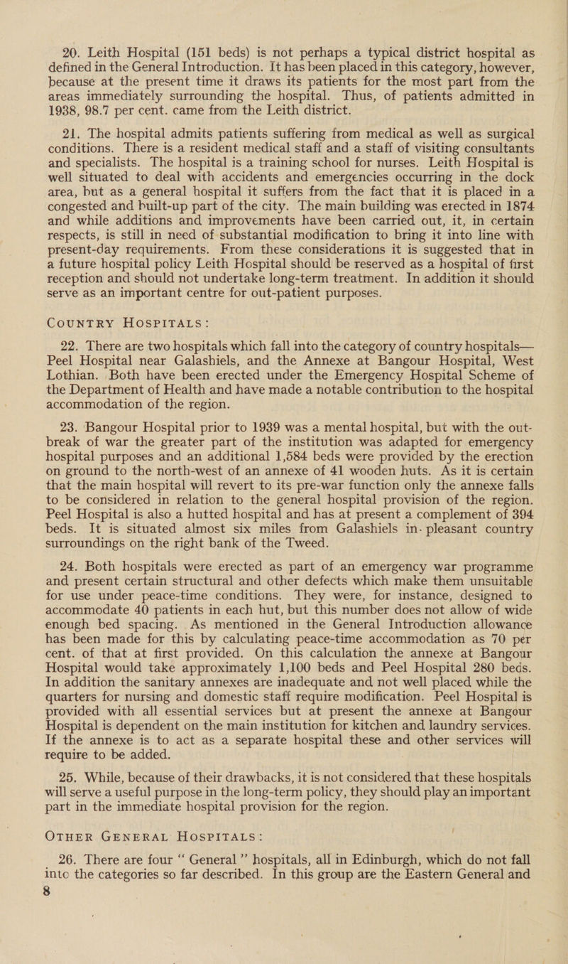 20. Leith Hospital (151 beds) is not perhaps a typical district hospital as defined in the General Introduction. It has been placed in this category, however, because at the present time it draws its patients for the most part from the areas immediately surrounding the hospital. Thus, of patients admitted in 1938, 98.7 per cent. came from the Leith district. 21. The hospital admits patients suffering from medical as well as surgical conditions. There is a resident medical staff and a staff of visiting consultants and specialists. The hospital is a training school for nurses. Leith Hospital is well situated to deal with accidents and emergencies occurring in the dock area, but as a general hospital it suffers from the fact that it is placed in a congested and built-up part of the city. The main building was erected in 1874 and while additions and improvements have been carried out, it, in certain respects, is still in need of substantial modification to bring it into line with present-day requirements. From these considerations it is suggested that in a future hospital policy Leith Hospital should be reserved as a hospital of first reception and should not undertake long-term treatment. In addition it should serve as an important centre for out-patient purposes. COUNTRY HOSPITALS: 22. There are two hospitals which fall into the category of country hospitals— Peel Hospital near Galashiels, and the Annexe at Bangour Hospital, West Lothian. Both have been erected under the Emergency Hospital Scheme of the Department of Health and have made a notable contribution to the hospital accommodation of the region. | 23. Bangour Hospital prior to 1939 was a mental hospital, but with the out- break of war the greater part of the institution was adapted for emergency hospital purposes and an additional 1,584 beds were provided by the erection on ground to the north-west of an annexe of 41 wooden huts. As it is certain that the main hospital will revert to its pre-war function only the annexe falls to be considered in relation to the general hospital provision of the region. Peel Hospital is also a hutted hospital and has at present a complement of 394 beds. It is situated almost six miles from Galashiels in- pleasant country surroundings on the right bank of the Tweed. 24. Both hospitals were erected as part of an emergency war programme and present certain structural and other defects which make them unsuitable for use under peace-time conditions. They were, for instance, designed to accommodate 40 patients in each hut, but this number does not allow of wide enough bed spacing. As mentioned in the General Introduction allowance has been made for this by calculating peace-time accommodation as 70 per cent. of that at first provided. On this calculation the annexe at Bangour Hospital would take approximately 1,100 beds and Peel Hospital 280 beds. In addition the sanitary annexes are inadequate and not well placed while the quarters for nursing and domestic staff require modification. Peel Hospital is provided with all essential services but at present the annexe at Bangour Hospital is dependent on the main institution for kitchen and laundry services. If the annexe is to act as a separate hospital these and other services will require to be added. 25. While, because of their drawbacks, it is not considered, that these hospitals will serve a useful purpose in the long-term policy, they should play an important part in the immediate hospital provision for the region. OTHER GENERAL HoOsPITALS: _ 26. There are four ‘‘ General ’’ hospitals, all in Edinburgh, which do not fall inte the categories so far described. In this group are the Eastern General and