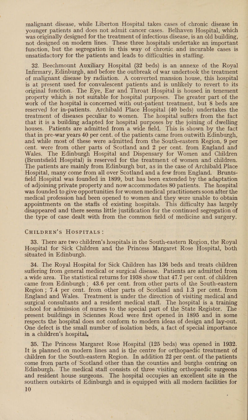 malignant disease, while Liberton Hospital takes cases of chronic disease in younger patients and does not admit cancer cases. Belhaven Hospital, which was originally designed for the treatment of infectious disease, is an old building, not designed on modern lines. These three hospitals undertake an important function, but the segregation in this way of chronic and incurable cases is unsatisfactory for the patients and leads to difficulties in staffing. 32. Beechmount Auxiliary Hospital (32 beds) is an annexe of the Royal Infirmary, Edinburgh, and before the outbreak of war undertook the treatment of malignant disease by radiation. A converted mansion house, this hospital is at present used for convalescent patients and is unlikely to revert to its original function.. The Eye, Ear and Throat Hospital is housed in tenement property which is not suitable for hospital purposes. The greater part of the work of the hospital is concerned with out-patient treatment, but 8 beds are reserved for in-patients. Archibald Place Hospital (40 beds) undertakes the treatment of diseases peculiar to women. The hospital suffers from the fact that it is a building adapted for hospital purposes by the joining of dwelling houses. Patients are admitted from a wide field. This is shown by the fact that in pre-war years 40 per cent. of the patients came from outwith Edinburgh, and while most of these were admitted from the South-eastern Region, 9 per cent. were from other parts of Scotland and 2 per cent. from England and Wales. The Edinburgh Hospital and Dispensary for Women and Children (Bruntsfield Hospital) is reserved for the treatment of women and children. The patients are mainly from Edinburgh but, as in the case of Archibald Place Hospital, many come from all over Scotland and a few from England. Brunts- field Hospital was founded in 1899, but has been extended by the adaptation of adjoining private property and now accommodates 80 patients. The hospital was founded to give opportunities for women medical practitioners soon after the medical profession had been opened to women and they were unable to obtain appointments on the staffs of existing hospitals. This difficulty has largely disappeared and there seems little justification for the continued segregation of the type of case dealt with from the common field of medicine and surgery. CHILDREN’S HOSPITALS: 33. There are two children’s hospitals in the South-eastern Region, the Royal Hospital for Sick Children and the Princess Margaret Rose aps both situated in Edinburgh. 34. The Royal Hospital for Sick Children has 136 beds and treats children suffering from general medical or surgical disease. Patients are admitted from _ a wide area. The statistical returns for 1938 show that 47.7 per cent. of children came from Edinburgh ; 43.6 per cent. from other parts of the South-eastern Region ; 7.4 per cent. from other parts of Scotland and 1.3 per cent. from England and Wales. Treatment is under the direction of visiting medical and surgical consultants and a resident medical staff. The hospital is a training school for admission of nurses to the special part of the State Register. The present buildings in Sciennes Road were first opened in 1895 and in some respects the hospital does not conform to modern ideas of design and lay-out. One defect is the small number of isolation beds, a fact of special importance in a children’s hospital, 35. The Princess Margaret Rose Hospital (125 beds) was opened in 1932. It is planned on modern lines and is the centre for orthopaedic treatment of children for the South-eastern Region. In addition 22 per cent. of the patients come from parts of Scotland other than the counties and burghs centring on Edinburgh. The medical staff consists of three visiting orthopaedic surgeons and resident house surgeons. The hospital occupies an excellent site in the southern outskirts of Edinburgh and is equipped with all modern facilities for 10 