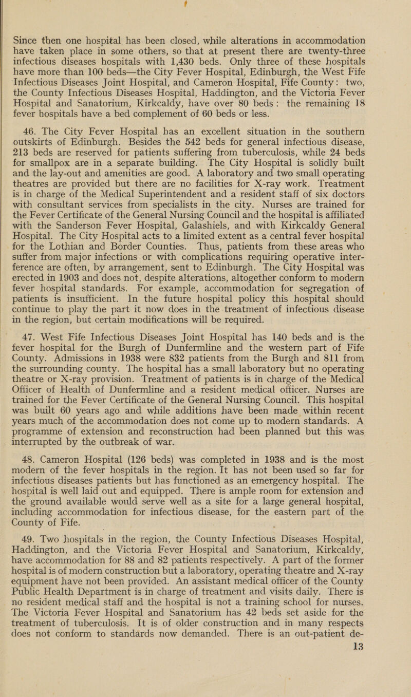 Since then one hospital has been closed, while alterations in accommodation have taken place in some others, so that at present there are twenty-three infectious diseases hospitals with 1,430 beds. Only three of these hospitals have more than 100 beds—the City Fever Hospital, Edinburgh, the West Fife the County Infectious Diseases Hospital, Haddington, and the Victoria Fever Hospital and Sanatorium, Kirkcaldy, have over 80 beds: the remaining 18 fever hospitals have a bed complement of 60 beds or less. 46. The City Fever Hospital bas an excellent situation in the southern outskirts of Edinburgh. Besides the 542 beds for general infectious disease, 213 beds are reserved for patients suffering from tuberculosis, while 24 beds for smallpox are in a separate building. The City Hospital is solidly built and the lay-out and amenities are good. A laboratory and two small operating theatres are provided but there are no facilities for X-ray work. Treatment is in charge of the Medical Superintendent and a resident staff of six doctors with consultant services from specialists in the city. Nurses are trained for the Fever Certificate of the General Nursing Council and the hospital is affiliated with the Sanderson Fever Hospital, Galashiels, and with Kirkcaldy General Hospital. The City Hospital acts to a limited extent as a central fever hospital for the Lothian and Border Counties. Thus, patients from these areas who suffer from major infections or with complications requiring operative inter- ference are often, by arrangement, sent to Edinburgh. The City Hospital was erected in 1903 and does not, despite alterations, altogether conform to modern fever hospital standards. For example, accommodation for segregation of patients is insufficient. In the future hospital policy this hospital should continue to play the part it now does in the treatment of infectious disease in the region, but certain modifications will be required. 47. West Fife Infectious Diseases Joint Hospital has 140 beds and is the fever hospital for the Burgh of Dunfermline and the western part of Fife County. Admissions in 1938 were 832 patients from the Burgh and 811 from the surrounding county. The hospital has a small laboratory but no operating theatre or X-ray provision. Treatment of patients is in charge of the Medical Officer of Health of Dunfermline and a resident medical officer. Nurses are trained for the Fever Certificate of the General Nursing Council. This hospital was built 60 years ago and while additions have been made within recent years much of the accommodation does not come up to modern standards. A programme of extension and reconstruction had been planned but this was interrupted by the outbreak of war. 48. Cameron Hospital (126 beds) was completed in 1938 and is the most modern of the fever hospitals in the region. It has not been used so far for infectious diseases patients but has functioned as an emergency hospital. The hospital is well laid out and equipped. There is ample room for extension and the ground available would serve well as a site for a large general hospital, including accommodation for infectious disease, for the eastern part of the County of Fife. 49. Two hospitals in the region, the County Infectious Diseases Hospital, . Haddington, and the Victoria Fever Hospital and Sanatorium, Kirkcaldy, have accommodation for 88 and 82 patients respectively. A part of the former hospital is of modern construction but a laboratory, operating theatre and X-ray equipment have not been provided. An assistant medical officer of the County Public Health Department is in charge of treatment and visits daily. There is no resident medical staff and the hospital is not a training school for nurses. The Victoria Fever Hospital and Sanatorium has 42 beds set aside for the treatment of tuberculosis. It is of older construction and in many respects does not conform to standards now demanded. There is an out-patient de-