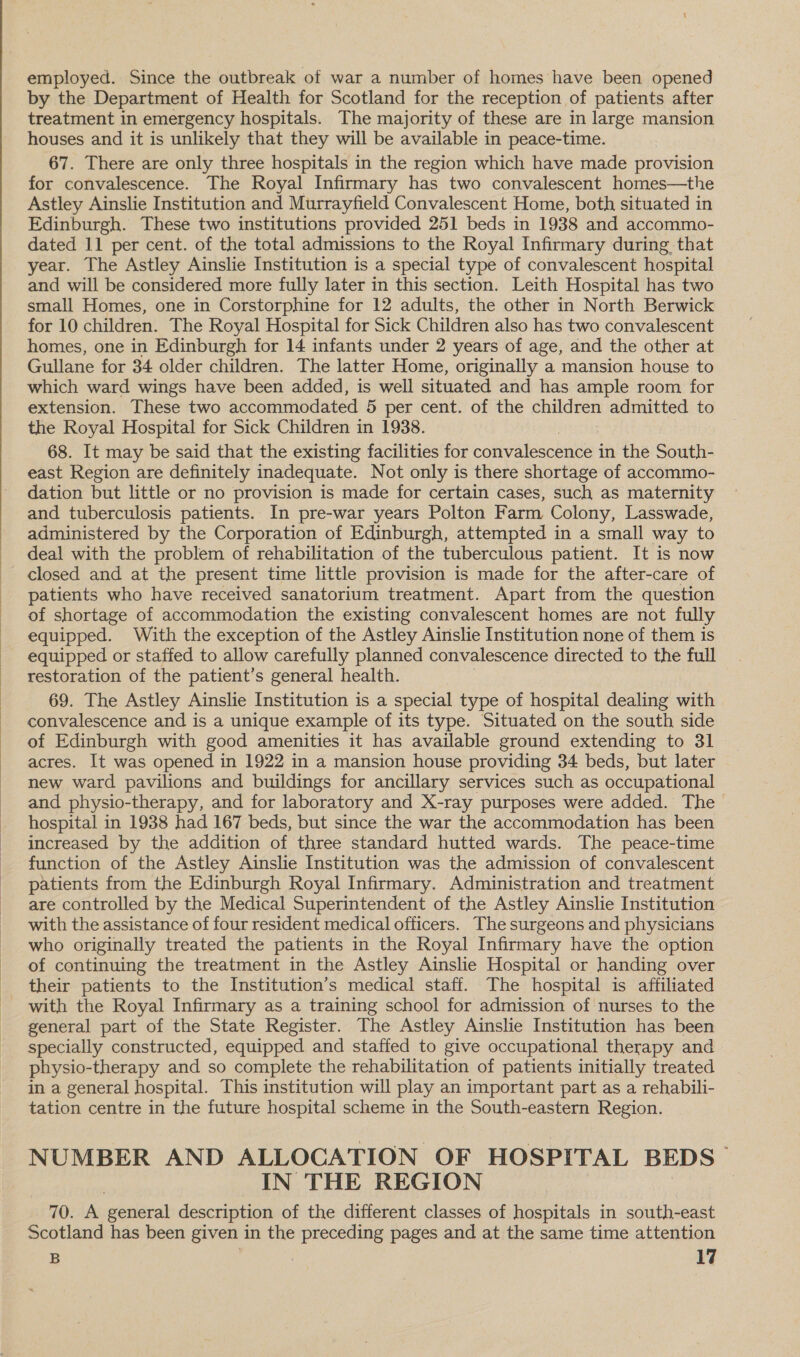  employed. Since the outbreak of war a number of homes have been opened by the Department of Health for Scotland for the reception of patients after treatment in emergency hospitals. The majority of these are in large mansion houses and it is unlikely that they will be available in peace-time. 67. There are only three hospitals in the region which have made provision for convalescence. The Royal Infirmary has two convalescent homes—the Astley Ainslie Institution and Murrayfield Convalescent Home, both situated in Edinburgh. These two institutions provided 251 beds in 1938 and accommo- dated 11 per cent. of the total admissions to the Royal Infirmary during that year. The Astley Ainslie Institution is a special type of convalescent hospital and will be considered more fully later in this section. Leith Hospital has two small Homes, one in Corstorphine for 12 adults, the other in North Berwick for 10 children. The Royal Hospital for Sick Children also has two convalescent homes, one in Edinburgh for 14 infants under 2 years of age, and the other at Gullane for 34 older children. The latter Home, originally a mansion house to which ward wings have been added, is well situated and has ample room for extension. These two accommodated 5 per cent. of the children admitted to the Royal Hospital for Sick Children in 1938. 68. It may be said that the existing facilities for convalescence i in the South- east Region are definitely inadequate. Not only is there shortage of accommo- dation but little or no provision is made for certain cases, such as maternity and tuberculosis patients. In pre-war years Polton Farm Colony, Lasswade, administered by the Corporation of Edinburgh, attempted in a small way to deal with the problem of rehabilitation of the tuberculous patient. It is now patients who have received sanatorium treatment. Apart from the question of shortage of accommodation the existing convalescent homes are not fully equipped. With the exception of the Astley Ainslie Institution none of them is equipped or staffed to allow carefully planned convalescence directed to the full restoration of the patient’s general health. 69. The Astley Ainslie Institution is a special type of hospital dealing with convalescence and is a unique example of its type. Situated on the south side of Edinburgh with good amenities it has available ground extending to 31 acres. It was opened in 1922 in a mansion house providing 34 beds, but later new ward pavilions and buildings for ancillary services such as occupational and physio-therapy, and for laboratory and X-ray purposes were added. The hospital in 1938 had 167 beds, but since the war the accommodation has been increased by the addition of three standard hutted wards. The peace-time function of the Astley Ainslie Institution was the admission of convalescent patients from the Edinburgh Royal Infirmary. Administration and treatment are controlled by the Medical Superintendent of the Astley Ainslie Institution with the assistance of four resident medical officers. The surgeons and physicians who originally treated the patients in the Royal Infirmary have the option of continuing the treatment in the Astley Ainslie Hospital or handing over their patients to the Institution’s medical staff. The hospital is affiliated with the Royal Infirmary as a training school for admission of nurses to the general part of the State Register. The Astley Ainslie Institution has been specially constructed, equipped and staffed to give occupational therapy and physio-therapy and so complete the rehabilitation of patients initially treated in a general hospital. This institution will play an important part as a rehabili- tation centre in the future hospital scheme in the South-eastern Region. NUMBER AND ALLOCATION OF HOSPITAL BEDS IN THE REGION 70. A general description of the different classes of hospitals in south-east Scotland has been given in the preceding pages and at the same time attention