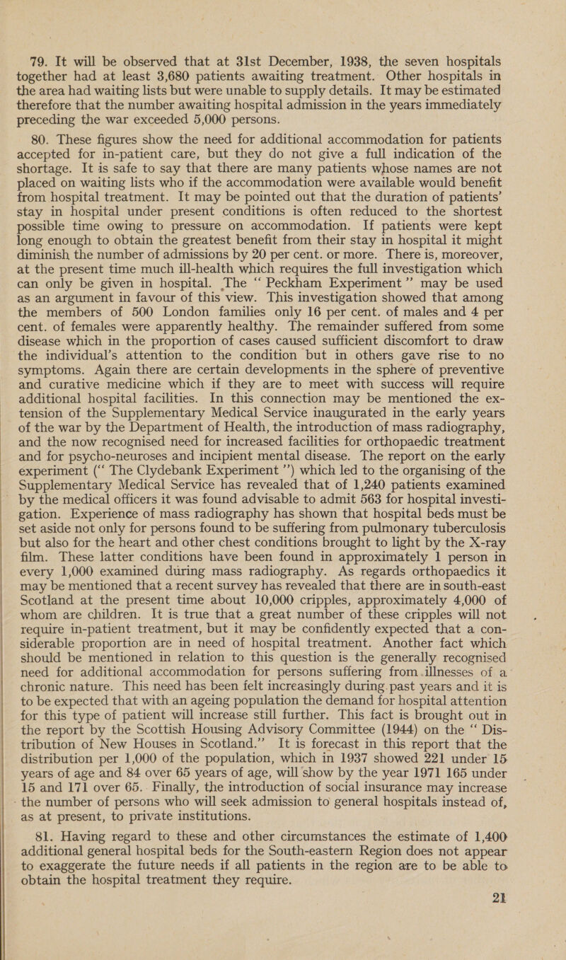  79. It will be observed that at 3lst December, 1938, the seven hospitals together had at least 3,680 patients awaiting treatment. Other hospitals in the area had waiting lists but were unable to supply details. It may be estimated therefore that the number awaiting hospital admission in the years immediately preceding the war exceeded 5,000 persons. accepted for in-patient care, but they do not give a full indication of the shortage. It is safe to say that there are many patients whose names are not placed on waiting lists who if the accommodation were available would benefit from hospital treatment. It may be pointed out that the duration of patients’ stay in hospital under present conditions is often reduced to the shortest possible time owing to pressure on accommodation. If patients were kept long enough to obtain the greatest benefit from their stay in hospital it might diminish the number of admissions by 20 per cent. or more. There is, moreover, at the present time much ill-health which requires the full investigation which can only be given in hospital. The “ Peckham Experiment ’’ may be used as an argument in favour of this view. This investigation showed that among the members of 500 London families only 16 per cent. of males and 4 per cent. of females were apparently healthy. The remainder suffered from some disease which in the proportion of cases caused sufficient discomfort to draw symptoms. Again there are certain developments in the sphere of preventive and curative medicine which if they are to meet with success will require additional hospital facilities. In this connection may be mentioned the ex- tension of the Supplementary Medical Service inaugurated in the early years of the war by the Department of Health, the introduction of mass radiography, and the now recognised need for increased facilities for orthopaedic treatment and for psycho-neuroses and incipient mental disease. The report on the early experiment (‘‘ The Clydebank Experiment ’’) which led to the organising of the Supplementary Medical Service has revealed that of 1,240 patients examined - by the medical officers it was found advisable to admit 563 for hospital investi- gation. Experience of mass radiography has shown that hospital beds must be set aside not only for persons found to be suffering from pulmonary tuberculosis but also for the heart and other chest conditions brought to light by the X-ray film. These latter conditions have been found in approximately 1 person in every 1,000 examined during mass radiography. As regards orthopaedics it may be mentioned that a recent survey has revealed that there are in south-east Scotland at the present time about 10,000 cripples, approximately 4,000 of whom are children. It is true that a great number of these cripples will not require in-patient treatment, but it may be confidently expected that a con- siderable proportion are in need of hospital treatment. Another fact which should be mentioned in relation to this question is the generally recognised need for additional accommodation for persons suffering from.illnesses of a chronic nature. This need has been felt increasingly during.past years and it is to be expected that with an ageing population the demand for hospital attention for this type of patient will increase still further. This fact is brought out in the report by the Scottish Housing Advisory Committee (1944) on the “ Dis- tribution of New Houses in Scotland.” It is forecast in this report that the distribution per 1,000 of the population, which in 1937 showed 221 under 15 years of age and 84 over 65 years of age, will show by the year 1971 165 under 15 and 171 over 65.. Finally, the introduction of social insurance may increase - the number of persons who will seek admission to general hospitals instead of, as at present, to private institutions. 81. Having regard to these and other circumstances the estimate of 1,400 additional general hospital beds for the South-eastern Region does not appear to exaggerate the future needs if all patients in the region are to be able to obtain the hospital treatment they require. 2k