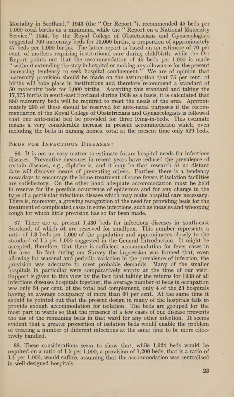  Mortality in Scotland,’ 1943 (the “‘ Orr Report ’’), recommended 45 beds per 1,000 total births as a minimum, while the “ Report on a National Maternity Service,” 1944, by the Royal College of Obstetricians and Gynaecologists suggested 700 maternity beds for 15,000 births, a proportion of approximately 47 beds per 1,000 births. The latter report is based on an estimate of 70 per cent. of mothers requiring institutional care during childbirth, while the Orr Report points out that the recommendation of 45 beds per 1,000 is made “‘ without extending the stay in hospital or making any allowance for the present increasing tendency to seek hospital confinement.’’ We are of opinion that maternity provision should be made on the assumption that 75 per cent. of births will take place in institutions and therefore recommend a standard of 50 maternity beds for 1,000 births. Accepting this standard and taking the 17,575 births in south-east Scotland during 1938 as a basis, it is calculated that 880 maternity beds will be required to meet the needs of the area. Approxi- mately 290 of these should be reserved for ante-natal purposes if the recom- mendation of the Royal College of Obstetricians and Gynaecologists is followed that one ante-natal bed be provided for three lying-in-beds. This estimate means a very considerable increase in present accommodation which, even including the beds in nursing homes, total at the present time only 529 beds. BEDS FOR INFECTIOUS DISEASES: 86. It is not an easy matter to estimate future hospital needs for infectious certain diseases, e.g., diphtheria, and it may be that research at no distant date will discover means of preventing others. Further, there is a tendency nowadays to encourage the home treatment of some fevers if isolation facilities are satisfactory. On the other hand adequate accommodation must be held in reserve for the possible occurrence of epidemics and for any change in the type of a particular infectious disease which may make hospital care necessary. There is, moreover, a growing recognition of the need for providing beds for the treatment of complicated cases in some infections, such as measles and whooping cough for which little provision has so far been made. 87. There are at present 1,430 beds for infectious diseases in south-east Scotland, of which 54 are reserved for smallpox. This number represents a ratio of 1.3 beds per 1,000 of the population and approximates closely to the standard of 1.5 per 1,000 suggested in the General Introduction. It might be accepted, therefore, that there is sufficient accommodation for fever cases in the area. In fact during our Survey the impression was formed that, even allowing for seasonal and periodic variation in the prevalence of infection, the provision was adequate to meet probable demands. Many of the smaller hospitals in particular were comparatively empty at the time of our visit. Support is given to this view by the fact that taking the returns for 1938 of all was only 54 per cent. of the total bed complement, only 4 of the 23 hospitals having an average occupancy of more than 60 per cent. At the same time it should be pointed out that the present design in many of the hospitals fails to provide enough accommodation for isolation. The beds are grouped for the most part in wards so that the presence of a few cases of one disease prevents _ the use of the remaining beds in that ward for any other infection. It seems evident that a greater proportion of isolation beds would enable the problem of treating a number of different infections at the same time to be more effec- tively handled. 88. These considerations seem to show that, while 1,624 beds would be required on a ratio of 1.5 per 1,000, a provision of 1,200 beds, that is a ratio of 1.1 per 1,000, would suffice, assuming that the accommodation was centralised in well-designed hospitals.