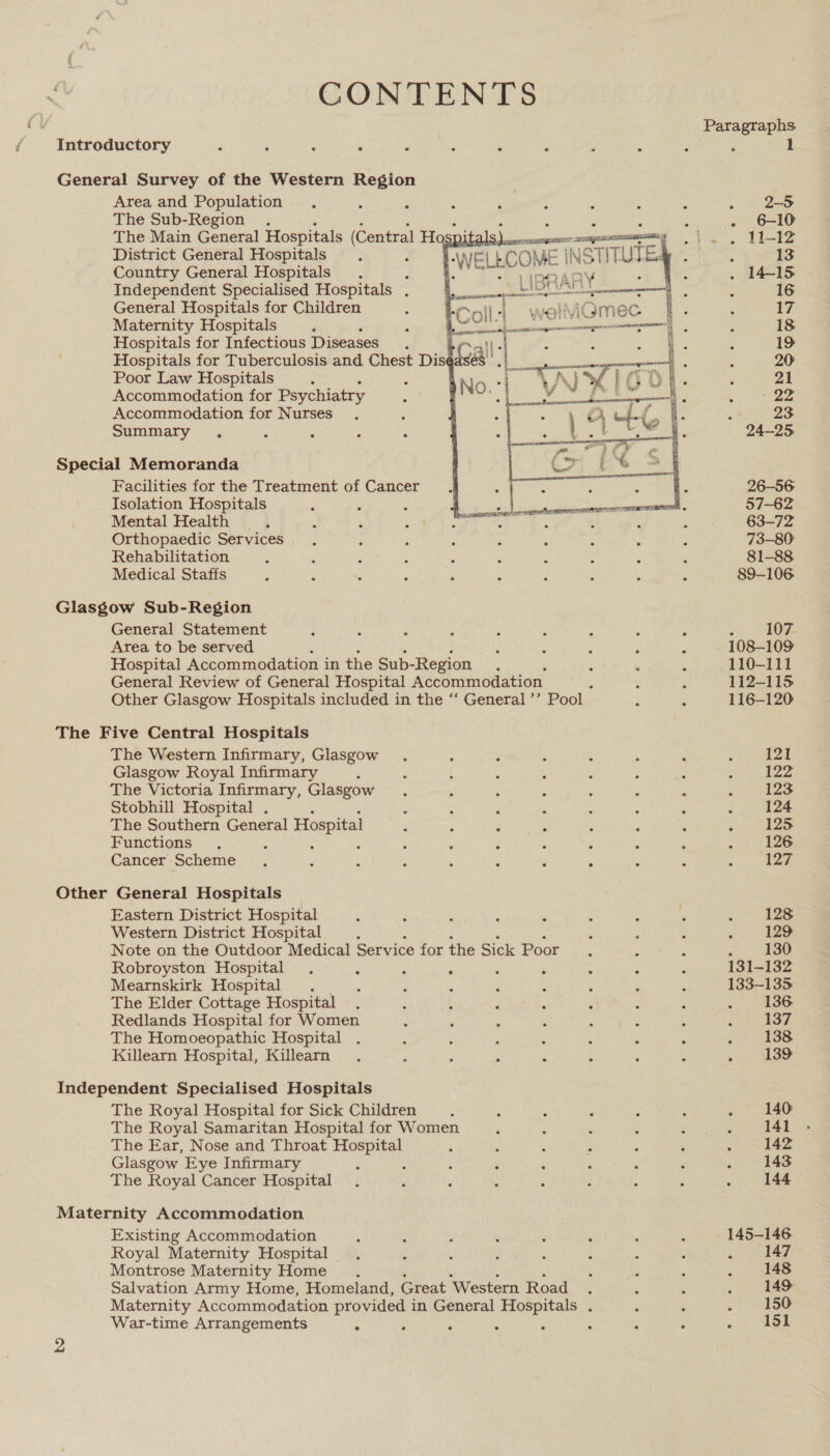 CONTENTS f Introductory é , , ‘ Pen Fata ‘ ‘ , ‘ General Survey of the Western Region Area and Population The Sub-Region . j The Main General Hospitals (Central Ho pitz oS os District General Hospitals 4 ) WE! LECOME | INE STITUTE. Country General Hospitals é i. LIBRARY Independent Specialised Hospitals . Lior” ays General Hospitals for Children Maternity Hospitals Hospitals for Infectious Diseases ir. Hospitals for Tuberculosis and Chest Diseasés’ . Poor Law Hospitals , Accommodation for Psychiatry Accommodation for Nurses Summary .       PUREE net rColl-| vi  Special Memoranda Facilities for the Treatment of Cancer Isolation Hospitals Mental Health Orthopaedic Services Rehabilitation Medical Staffs Glasgow Sub-Region General Statement Area to be served Hospital Accommodation in the Sub-Region General Review of General Hospital Accommodation Other Glasgow Hospitals included in the ‘‘ General ’’ Pool The Five Central Hospitals The Western Infirmary, Glasgow Glasgow Royal Infirmary ‘ The Victoria Infirmary, Glasgow Stobhill Hospital . The Southern General Hospital Functions d ; : : : Cancer Scheme . ‘ : : : : ‘ . Other General Hospitals Eastern District Hospital Western District Hospital ; Note on the Outdoor Medical Service for the Sick Poor Robroyston Hospital ; ° ; ; Mearnskirk Hospital The Elder Cottage Hospital Redlands Hospital for Women The Homoeopathic Hospital Killearn Hospital, Killearn Independent Specialised Hospitals The Royal Hospital for Sick Children The Royal Samaritan Hospital for Women The Ear, Nose and Throat set! Glasgow Eye Infirmary ; The Royal Cancer Hospital Maternity Accommodation Existing Accommodation Royal Maternity Hospital | Montrose Maternity Home Salvation Army Home, Homeland, Great Western Road Maternity Accommodation provided in General Hospitals . War-time Arrangements ° ; : Paragraphs ‘ 1 : 23 24-25 26-56 57-62 63-72 73-80 81-88 89-106 5. , SOF. 108-109 110-111 112-115 116-120 12] 122 123 124 125 126 127 128 129 130 131-132 133-135 136 137 138 139 140 141 - 142 143 144 147 148 149: oo Se «aed - 145-146