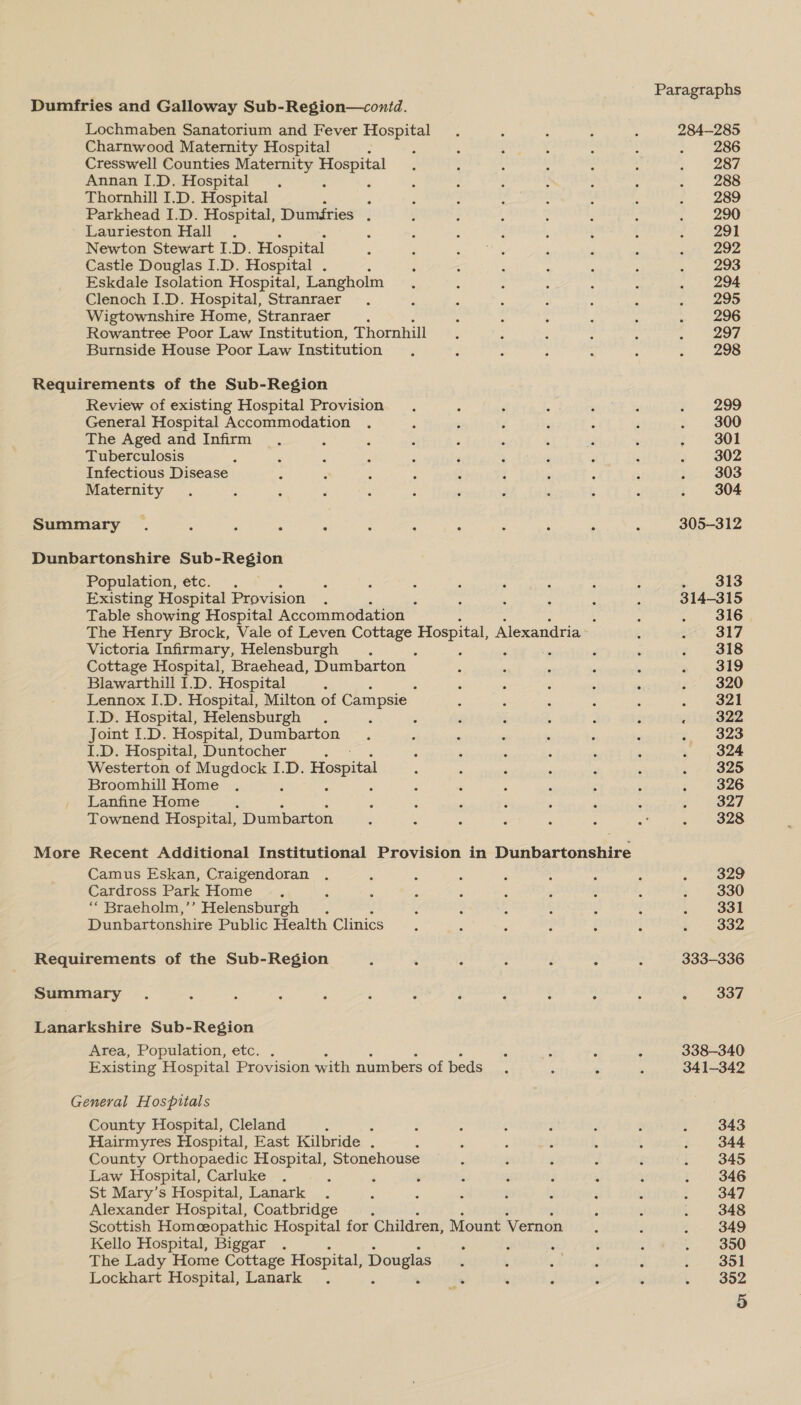 Lochmaben Sanatorium and Fever Hospital Charnwood Maternity Hospital ; Cresswell Counties Maternity ee Annan I.D. Hospital A Thornhill I.D. Hospital ‘ Parkhead I.D. Hospital, Dumfries . Laurieston Hall Newton Stewart I.D. Hospital Castle Douglas I.D. Hospital . Eskdale Isolation Hospital, Langholm Clenoch I.D. Hospital, Stranraer Wigtownshire Home, Stranraer Rowantree Poor Law Institution, Thornhill Burnside House Poor Law Institution Review of existing Hospital Provision General Hospital Accommodation The Aged and Infirm Tuberculosis Infectious Disease Maternity More Population, etc. . — Existing Hospital Provision : Table showing Hospital Accommodation : The Henry Brock, Vale of Leven Cottage Hospital, Alexandria Victoria Infirmary, Helensburgh . Cottage Hospital, Braehead, Dumbarton — Blawarthill I.D. Hospital : Lennox I.D. Hospital, Milton of Campsie I.D. Hospital, Helensburgh . , Joint I.D. Hospital, Dumbarton I.D. Hospital, Duntocher : Westerton of a Lee ID. Hospital Broomhill Home Lanfine Home Townend Hospital, Dumbarton Recent Additional Institutional Provision in Dunbartonshire Camus Eskan, Craigendoran Cardross Park Home “ Braeholm,’’ Helensburgh . Dunbartonshire Public Health Clinics Area, Population, etc. Existing Hospital Provision with numbers of beds County Hospital, Cleland : Hairmyres Hospital, East Kilbride . County Orthopaedic Hospital, Stonehouse Law Hospital, Carluke : St Mary’s Hospital, Lanark . Alexander Hospital, Coatbridge : Scottish Homceopathic Hospital for Children, Mount Vernon Kello Hospital, Biggar . ‘ , : The Lady Home Cottage Hospital, Douglas Lockhart Hospital, Lanark Paragraphs 284-285 286 287 288 289 290 291 292 293 294 295 296 297 298 299 300 301 302 303 304 305-312 i Oko 314-315 316 317 318 319 320 ~ aeel . 322 f-\ 328 324 325 326 327 328 329 330 331 332 333-336 s . 337 338-340 341-342 343 344 345 346 347 348 349 350 351 352