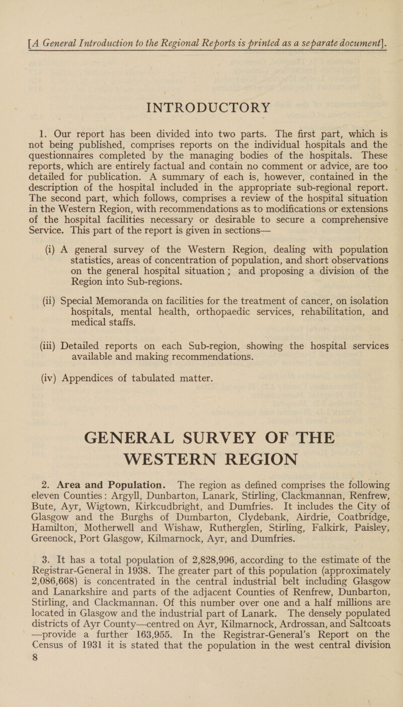 [A General Introduction to the Regional Reports is printed as a separate document}. INTRODUCTORY 1. Our report has been divided into two parts. The first part, which is not being published, comprises reports on the individual hospitals and the questionnaires completed by the managing bodies of the hospitals. These reports, which are entirely factual and contain no comment or advice, are too © detailed for publication. A summary of each is, however, contained in the description of the hospital included in the appropriate sub-regional report. The second part, which follows, comprises a review of the hospital situation in the Western Region, with recommendations as to modifications or extensions of the hospital facilities necessary or desirable to secure a comprehensive Service. This part of the report is given in sections— (i) A general survey of the Western Region, dealing with population statistics, areas of concentration of population, and short observations on the general hospital situation; and proposing a division of the Region into Sub-regions. (ii) Special Memoranda on facilities for the treatment of cancer, on isolation hospitals, mental health, orthopaedic services, rehabilitation, and medical staffs. (iii) Detailed reports on each Sub-region, showing the hospital services available and making recommendations. (iv) Appendices of tabulated matter. GENERAL SURVEY OF THE WESTERN REGION 2. Area and Population. The region as defined comprises the following eleven Counties: Argyll, Dunbarton, Lanark, Stirling, Clackmannan, Renfrew, Bute, Ayr, Wigtown, Kirkcudbright, and Dumfries. It includes the City of Glasgow and the Burghs of Dumbarton, Clydebank, Airdrie, Coatbridge, Hamilton, Motherwell and Wishaw, Rutherglen, Stirling, Falkirk, aie Greenock, Port Glasgow, Kilmarnock, Ayr, and Dumfries. 3. It has a total population of 2,828,996, according to the estimate of the Registrar-General in 1938. The greater part of this population (approximately 2,086,668) is concentrated in the central industrial belt including Glasgow and Lanarkshire and parts of the adjacent Counties of Renfrew, Dunbarton, Stirling, and Clackmannan. Of this number over one and a half millions are located in Glasgow and the industrial part of Lanark. The densely populated districts of Ayr County—centred on Ayr, Kilmarnock, Ardrossan, and Saltcoats —provide a further 163,955. In the Registrar-General’s Report on the Census of 1931 it is stated that the population in the west central division