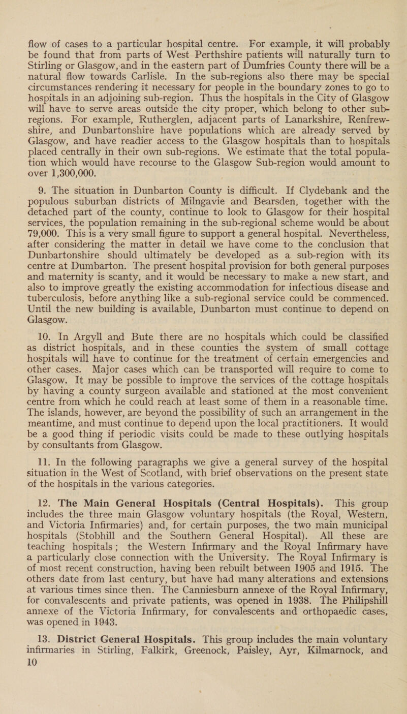 flow of cases to a particular hospital centre. For example, it will probably be found that from parts of West Perthshire patients will naturally turn to Stirling or Glasgow,-and in the eastern part of Dumfries County there will be a natural flow towards Carlisle. In the sub-regions also there may be special circumstances rendering it necessary for people in the boundary zones to go to hospitals in an adjoining sub-region. Thus the hospitals in the City of Glasgow will have to serve areas outside the city proper, which belong to other sub- regions. For example, Rutherglen, adjacent parts of Lanarkshire, Renfrew- shire, and Dunbartonshire have populations which are already served by Glasgow, and have readier access to the Glasgow hospitals than to hospitals placed centrally in their own sub-regions. We estimate that the total popula- tion which would have recourse to the Glasgow Sub-region would amount to over 1,300,000. | 9. The situation in Dunbarton County is difficult. If Clydebank and the populous suburban districts of Milngavie and Bearsden, together with the detached part of the county, continue to look to Glasgow for their hospital services, the population remaining in the sub-regional scheme would be about 79,000. This is a very small figure to support a general hospital. Nevertheless, after considering the matter in detail we have come to the conclusion that Dunbartonshire should ultimately be developed as a sub-region with its centre at Dumbarton. The present hospital provision for both general purposes and maternity is scanty, and it would be necessary to make a new start, and also to improve greatly the existing accommodation for infectious disease and tuberculosis, before anything like a sub-regional service could be commenced. Until the new building is available, Dunbarton must continue to depend on Glasgow. 10. In Argyll and Bute there are no hospitals which could be classified as district hospitals, and in these counties the system of small cottage hospitals will have to continue for the treatment of certain emergencies and other cases. Major cases which can be transported will require to come to Glasgow. It may be possible to improve the services of the cottage hospitals by having a county surgeon available and stationed at the most convenient centre from which he could reach at least some of them in a reasonable time. The islands, however, are beyond the possibility of such an arrangement in the meantime, and must continue to depend upon the local practitioners. It would be a good thing if periodic visits could be made to these outlying hospitals by consultants from Glasgow. 11. In the following paragraphs we give a general survey of the hospital situation in the West of Scotland, with brief observations on the present state of the hospitals in the various categories. 12. The Main General Hospitals (Central Hospitals). This group includes the three main Glasgow voluntary hospitals (the Royal, Western, and Victoria Infirmaries) and, for certain purposes, the two main municipal hospitals (Stobhill and the Southern General Hospital). All these are teaching hospitals; the Western Infirmary and the Royal Infirmary have a particularly close connection with the University. The Royal Infirmary is of most recent construction, having been rebuilt between 1905 and 1915. The others date from last century, but have had many alterations and extensions at various times since then. The Canniesburn annexe of the Royal Infirmary, for convalescents and private patients, was opened in 1938. The Philipshill annexe of the Victoria Infirmary, for convalescents and orthopaedic cases, was opened in 1943. 13. District General Hospitals. This group includes the main voluntary infirmaries in Stirling, Falkirk, Greenock, Paisley, Ayr, Kilmarnock, and