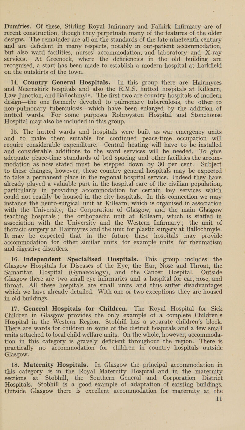 Dumfries. Of these, Stirling Royal Infirmary and Falkirk Infirmary are of recent construction, though they perpetuate many of the features of the older designs. The remainder are all on the standards of the late nineteenth century and are deficient in many respects, notably in out-patient accommodation, but also ward facilities, nurses’ accommodation, and laboratory and X-ray services. At Greenock, where the deficiencies in the old building are recognised, a start has been made to establish a modern hospital at Larkfield on the outskirts of the town. 14. Country General Hospitals. In this group there are Hairmyres and Mearnskirk hospitals and also the E.M.S. hutted hospitals at Killearn, Law Junction, and Ballochmyle. The first two are country hospitals of modern design—the one formerly devoted to pulmonary tuberculosis, the other to non-pulmonary tuberculosis—which have been enlarged by the addition of hutted wards. For some purposes Robroyston Hospital and Stonehouse Hospital may also be included in this group. 15. The hutted wards and hospitals were built as war emergency units and to make them suitable for continued peace-time occupation will require considerable expenditure. Central heating will have to be installed and considerable additions to the ward services will be needed. To give adequate peace-time standards of bed spacing and other facilities the accom- modation as now stated must be stepped down by 30 per cent. Subject to these changes, however, these country general hospitals may be expected to take a permanent place in the regional hospital service. Indeed they have already played a valuable part in the hospital care of the civilian population, particularly in providing accommodation for certain key services which could not readily be housed in the city hospitals. In this connection we may instance the neuro-surgical unit at Killearn, which is organised in association with the University, the Corporation of Glasgow, and the main Glasgow teaching hospitals; the orthopaedic unit at Killearn, which is staffed in association with the University and the Western Infirmary; the unit of thoracic surgery at Hairmyres and the unit for plastic surgery at Ballochmyle. It may be expected that in the future these hospitals may provide accommodation for other similar units, for example units for rheumatism and digestive disorders. 16. Independent Specialised Hospitals. This group includes the Glasgow Hospitals for Diseases of the Eye, the Ear, Nose and Throat, the Samaritan Hospital (Gynaecology), and the Cancer Hospital. Outside Glasgow there are two small eye infirmaries and a hospital for ear, nose, and throat. All these hospitals are small units and thus suffer disadvantages which we have already detailed. With one or two exceptions they are housed in old buildings. 17.. General Hospitals for Children. The Royal Hospital for Sick Children in Glasgow provides the only example of a complete Children’s Hospital in the Western Region. Stobhill has a separate children’s block. There are wards for children in some of the district hospitals and a few small units attached to local child welfare units. On the whole, however, accommoda- tion in this category is gravely deficient throughout the region. There is practically no accommodation for children in country hospitals outside Glasgow. 18. Maternity Hospitals. In Glasgow the principal accommodation in this category is in the Royal Maternity Hospital and in the maternity sections at Stobhill, the Southern General and Corporation District Hospitals. Stobhill is a good example of adaptation of existing buildings. Outside Glasgow there is excellent accommodation for maternity at the ll