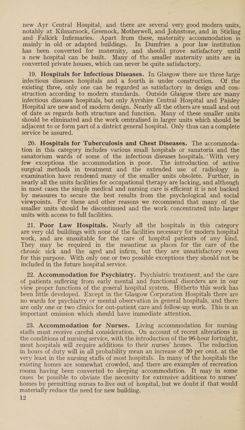 new Ayr Central Hospital, and there are several very good modern units, notably at Kilmarnock, Greenock, Motherwell, and Johnstone, and in Stirling and Falkirk Infirmaries. Apart from these, maternity accommodation is mainly in old or adapted buildings. In Dumfries a poor law institution has been converted for maternity, and should prove satisfactory until a new hospital can be built. Many of the smaller maternity units are in converted private houses, which can never be quite satisfactory. 19. Hospitals for Infectious Diseases. In Glasgow there are three large infectious diseases hospitals and a fourth is under construction. Of the existing three, only one can be regarded as satisfactory in design and con- struction according to modern standards. Outside Glasgow there are many infectious diseases hospitals, but only Ayrshire Central Hospital and Paisley Hospital are new and of modern design. Nearly all the others are small and out of date as regards both structure and function. Many of these smaller units should be eliminated and the work centralised in larger units which should be adjacent to or form part of a district general hospital. Only thus can a complete service be assured. 20. Hospitals for Tuberculosis and Chest Diseases. The accommoda- tion in this category includes various small hospitals or sanatoria and the sanatorium wards of some of the infectious diseases hospitals. ° With very few exceptions the accommodation is poor. The introduction of active surgical methods in treatment and the extended use of radiology in examination have rendered many of the smaller units obsolete. Further, in nearly all the units facilities for occupational therapy are lacking, and although in most cases the simple medical and nursing care is efficient it is not backed by measures to secure the best results from the psychological and social viewpoints. For these and other reasons we recommend that many of the smaller units should be discontinued and the work concentrated into larger units with access to full facilities. 21. Poor Law Hospitals. Nearly all the hospitals in this category are very old buildings with none of the facilities necessary for modern hospital work, and are unsuitable for the care of hospital patients of any kind. They may be required in the meantime as places for the care of the chronic sick and the aged and infirm, but they are unsatisfactory even for this purpose. With only one or two possible exceptions they should not be included in the future hospital service. 22. Accommodation for Psychiatry. Psychiatric treatment, and the care of patients suffering from early mental and functional disorders are in our view proper functions of the general hospital system. Hitherto this work has © been little developed. Except in the Glasgow Corporation Hospitals there are no wards for psychiatry or mental observation in general hospitals, and there are only one or two clinics for out-patient care and follow-up work. This is an important omission which should have immediate attention. 23. Accommodation for Nurses. Living accommodation for nursing staffs must receive careful consideration. On account of recent alterations in the conditions of nursing service, with the introduction of the 96-hour fortnight, most hospitals will require additions to their nurses’ homes. The reduction in hours of duty will in all probability mean an increase of 30 per cent. at the very least in the nursing staffs of most hospitals. In many of the hospitals the existing homes are somewhat crowded, and there are examples of recreation rooms having been converted to sleeping accommodation. It may in some cases be possible to obviate the necessity for extensive additions to nurses’ homes by permitting nurses to live out of hospital, but we doubt if that would materially reduce the need for new building.