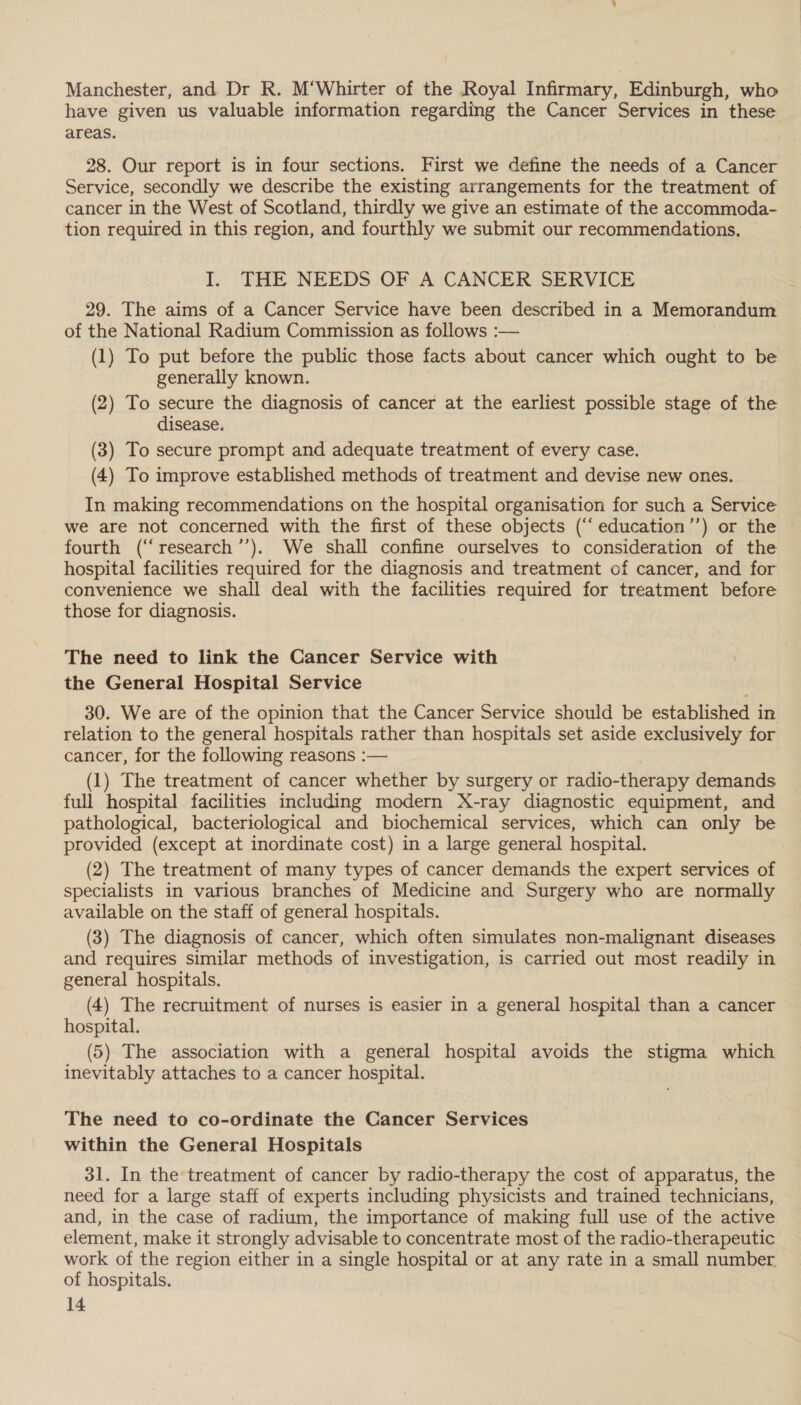 Manchester, and Dr R. M‘Whirter of the Royal Infirmary, Edinburgh, who have given us valuable information regarding the Cancer Services in these areas. 28. Our report is in four sections. First we define the needs of a Cancer Service, secondly we describe the existing arrangements for the treatment of cancer in the West of Scotland, thirdly we give an estimate of the accommoda- tion required in this region, and fourthly we submit our recommendations, I. THE NEEDS OF A CANCER SERVICE 29. The aims of a Cancer Service have been described in a Memorandum of the National Radium Commission as follows :— (1) To put before the public those facts about cancer which ought to be generally known. (2) To secure the diagnosis of cancer at the earliest possible stage of the disease. (3) To secure prompt and adequate treatment of every case. (4) To improve established methods of treatment and devise new ones. In making recommendations on the hospital organisation for such a Service we are not concerned with the first of these objects (“‘education’’) or the fourth (“‘research’’). We shall confine ourselves to consideration of the hospital facilities required for the diagnosis and treatment of cancer, and for convenience we shall deal with the facilities required for treatment before those for diagnosis. The need to link the Cancer Service with the General Hospital Service 30. We are of the opinion that the Cancer Service should be established in relation to the general hospitals rather than hospitals set aside exclusively for cancer, for the following reasons :— (1) The treatment of cancer whether by surgery or radio-therapy demands full hospital facilities including modern X-ray diagnostic equipment, and pathological, bacteriological and biochemical services, which can only be provided (except at inordinate cost) in a large general hospital. 7 (2) The treatment of many types of cancer demands the expert services of specialists in various branches of Medicine and Surgery who are normally available on the staff of general hospitals. (3) The diagnosis of cancer, which often simulates non-malignant diseases and requires similar methods of investigation, is carried out most readily in general hospitals. (4) The recruitment of nurses is easier in a general hospital than a cancer hospital. (5) The association with a. general hospital avoids the stigma which inevitably attaches to a cancer hospital. The need to co-ordinate the Cancer Services within the General Hospitals 31. In the treatment of cancer by radio-therapy the cost of apparatus, the need for a large staff of experts including physicists and trained technicians, and, in the case of radium, the importance of making full use of the active element, make it strongly advisable to concentrate most of the radio-therapeutic work of the region either in a single hospital or at any rate in a small number of hospitals.