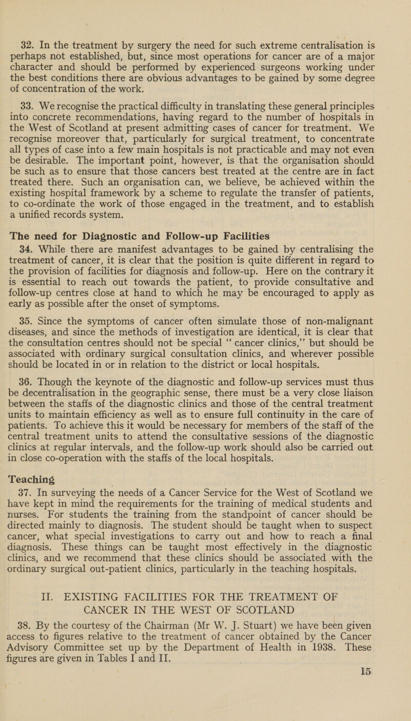 32. In the treatment by surgery the need for such extreme centralisation is perhaps not established, but, since most operations for cancer are of a major character and should be performed by experienced surgeons working under the best conditions there are obvious advantages to be gained by some degree of concentration of the work. 33. We recognise the practical difficulty in translating these general principles into concrete recommendations, having regard to the number of hospitals in the West of Scotland at present admitting cases of cancer for treatment. We recognise moreover that, particularly for surgical treatment, to concentrate all types of case into a few main hospitals is not practicable and may not even be desirable. The important point, however, is that the organisation should be such as to ensure that those cancers best treated at the centre are in fact treated there. Such an organisation can, we believe, be achieved within the existing hospital framework by a scheme to regulate the transfer of patients, to co-ordinate the work of those engaged in the treatment, and to establish a unified records system. The need for Diagnostic and Follow-up Facilities 34. While there are manifest advantages to be gained by centralising the treatment of cancer, it is clear that the position is quite different in regard to the provision of facilities for diagnosis and follow-up. Here on the contrary it is essential to reach out towards the patient, to provide consultative and follow-up centres close at hand to which he may be encouraged to apply as early as possible after the onset of symptoms. 35. Since the symptoms of cancer often simulate those of non-malignant diseases, and since the methods of investigation are identical, it is clear that the consultation centres should not be special “‘ cancer clinics,’ but should be associated with ordinary surgical consultation clinics, and wherever possible should be located in or in relation to the district or local hospitals. 36. Though the keynote of the diagnostic and follow-up services must thus be decentralisation in the geographic sense, there must be a very close liaison between the staffs of the diagnostic clinics and those of the central treatment units to maintain efficiency as well as to ensure full continuity in the care of patients. To achieve this it would be necessary for members of the staff of the central treatment units to attend the consultative sessions of the diagnostic clinics at regular intervals, and the follow-up work should also be carried out in close co-operation with the staffs of the local hospitals. Teaching 37. In surveying the needs of a Cancer Service for the West of Scotland we have kept in mind the requirements for the training of medical students and nurses. For students the training from the standpoint of cancer should be directed mainly to diagnosis. The student should be taught when to suspect cancer, what special investigations to carry out and how to reach a final — diagnosis. These things can be taught most effectively in the diagnostic clinics, and we recommend that these clinics should be associated with the ordinary surgical out-patient clinics, particularly in the teaching hospitals. II. EXISTING FACILITIES FOR THE TREATMENT OF CANCER IN. THE WEST OF SCOFLAND 38. By the courtesy of the Chairman (Mr W. J. Stuart) we have been given access to figures relative to the treatment of cancer obtained by the Cancer Advisory Committee set up by the Department of Health in 1938. These figures are given in Tables I and IT.