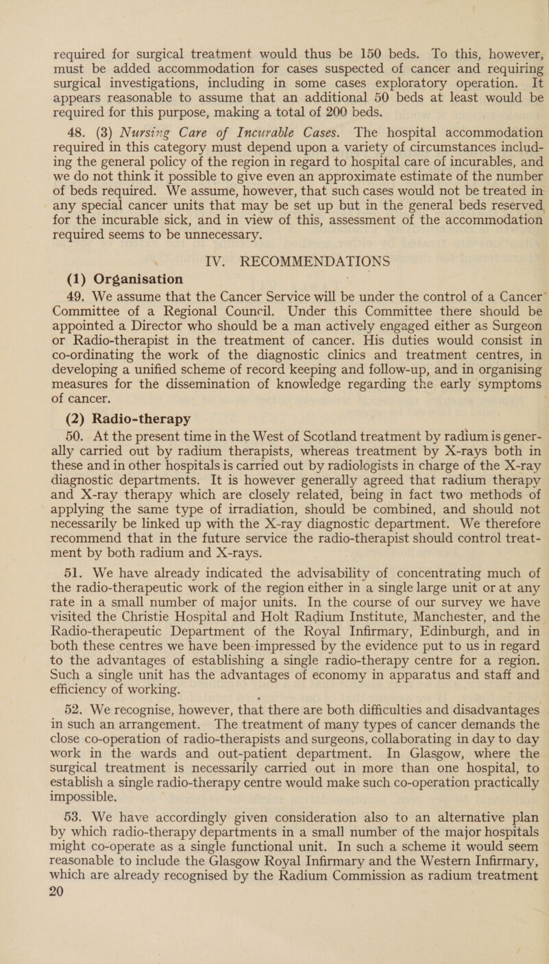 required for surgical treatment would thus be 150 beds. To this, however, must be added accommodation for cases suspected of cancer and requiring surgical investigations, including in some cases exploratory operation. It appears reasonable to assume that an additional 50 beds at least would be required for this purpose, making a total of 200 beds. 48. (3) Nursing Care of Incurable Cases. The hospital accommodation required in this category must depend upon a variety of circumstances includ- ing the general policy of the region in regard to hospital care of incurables, and we do not think it possible to give even an approximate estimate of the number of beds required. We assume, however, that such cases would not be treated in any special cancer units that may be set up but in the general beds reserved, for the incurable sick, and in view of this, assessment of the accommodation required seems to be unnecessary. IV. RECOMMENDATIONS (1) Organisation | 49, We assume that the Cancer Service will be under the control of a Cancer” Committee of a Regional Council. Under this Committee there should be appointed a Director who should be a man actively engaged either as Surgeon or Radio-therapist in the treatment of cancer. His duties would consist in co-ordinating the work of the diagnostic clinics and treatment centres, in developing a unified scheme of record keeping and follow-up, and in organising measures for the dissemination of knowledge regarding the early symptoms of cancer. ; (2) Radio-therapy 50. At the present time in the West of Scotland treatment by radium is gener- ally carried out by radium therapists, whereas treatment by X-rays both in these and in other hospitals is carried out by radiologists in charge of the X-ray diagnostic departments. It is however generally agreed that radium therapy and X-ray therapy which are closely related, being in fact two methods of applying the same type of irradiation, should be combined, and should not necessarily be linked up with the X-ray diagnostic department. We therefore recommend that in the future service the radio-therapist should control treat- ment by both radium and X-rays. 51. We have already indicated the advisability of concentrating much of the radio-therapeutic work of the region either in a single large unit or at any rate in a small number of major units. In the course of our survey we have visited the Christie Hospital and Holt Radium Institute, Manchester, and the Radio-therapeutic Department of the Royal Infirmary, Edinburgh, and in both these centres we have been-impressed by the evidence put to us in regard to the advantages of establishing a single radio-therapy centre for a region. Such a single unit has the advantages of economy in apparatus and staff and efficiency of working. 52. We recognise, however, that there are both difficulties and disadvantages in such an arrangement. The treatment of many types of cancer demands the close co-operation of radio-therapists and surgeons, collaborating in day to day work in the wards and out-patient department. In Glasgow, where the surgical treatment is necessarily carried out in more than one hospital, to establish a single radio-therapy centre would make such co-operation practically impossible. 53. We have accordingly given consideration also to an alternative plan by which radio-therapy departments in a small number of the major hospitals might co-operate as a single functional unit. In such a scheme it would seem reasonable to include the Glasgow Royal Infirmary and the Western Infirmary, which are already recognised by the Radium Commission as radium treatment