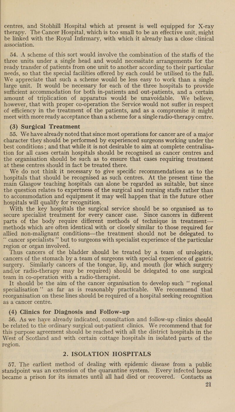  i : | | : | | | | |  |  therapy. The Cancer Hospital, which is too small to be an effective unit, might association. 54. A scheme of this sort would involve the combination of the staffs of the three units under a single head and would necessitate arrangements for the ready transfer of patients from one unit to another according to their particular meet with more ready acceptance than a scheme for a single radio-therapy centre. (3) Surgical Treatment 55. We have already noted that since most operations for cancer are of a major best conditions ; and that while it is not desirable to aim at complete centralisa- at these centres should in fact be treated there. We do not think it necessary to give specific recommendations as to the the question relates to expertness of the surgical and nursing staffs rather than to accommodation and equipment it may well happen that in the future other hospitals will qualify for recognition. With the key hospitals the surgical service should be so organised as to secure specialist treatment for every cancer case. Since cancers in different parts of the body require different methods of technique in treatment— methods which are often identical with or closely similar to those required for allied non-malignant conditions—the treatment should not be delegated to “ cancer specialists ’’ but to surgeons with specialist experience of the particular region or organ involved. Thus cancers of the bladder should be treated by a team of urologists, cancers of the stomach by a team of surgeons with special experience of gastric surgery. Similarly cancers of the tongue, lip, and mouth (for which surgery and/or radio-therapy may be required) should be delegated to one surgical team in co-operation with a radio-therapist. It should be the aim of the cancer organisation to develop such “ regional specialisation ’’ as far as is reasonably practicable. We recommend that reorganisation on these lines should be required of a hospital seeking recognition as a cancer centre. (4) Clinics for Diagnosis and Follow-up 56. As we have already indicated, consultation and follow-up clinics should be related to the ordinary surgical out-patient clinics. We recommend that for this purpose agreement should be reached with all the district hospitals in the West of Scotland and with certain cottage hospitals in isolated parts of the region. 2. ISOLATION HOSPITALS 57. The earliest method of dealing with epidemic disease from a public standpoint was an extension of the quarantine system. Every infected house became a prison for its inmates until all had died or recovered. Contacts as