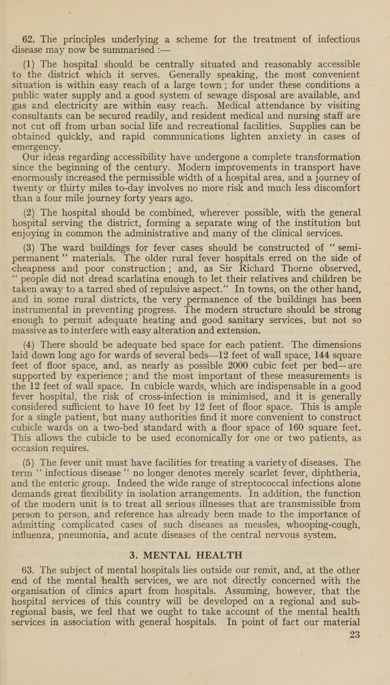  62. The principles underlying a scheme for the treatment of infectious disease may now be summarised :— (1) The hospital should be centrally situated and reasonably accessible to the district which it serves. Generally speaking, the most convenient situation is within easy reach of a large town; for under these conditions a public water supply and a good system of sewage disposal are available, and gas and electricity are within easy reach. Medical attendance by visiting consultants can be secured readily, and resident medical and nursing staff are not cut off from urban social life and recreational facilities. Supplies can be obtained quickly, and rapid communications lighten anxiety in cases of emergency. Our ideas regarding accessibility have undergone a complete transformation since the beginning of the century. Modern improvements in transport have enormously increased the permissible width of a hospital area, and a journey of twenty or thirty miles to-day involves no more risk and much less discomfort than a four mile journey forty years ago. (2) The hospital should be combined, wherever possible, with the general hospital serving the district, forming a separate wing of the institution but enjoying in common the administrative and many of the clinical services. (3) The ward buildings for fever cases should be constructed of “ semi- permanent *’ materials. The older rural fever hospitals erred on the side of cheapness and poor construction; and, as Sir Richard Thorne observed, ““ people did not dread scarlatina enough to let their relatives and children be taken away to a tarred shed of repulsive aspect.’’ In towns, on the other hand, and in some rural districts, the very permanence of the buildings has been instrumental in preventing progress. The modern structure should be strong enough to permit adequate heating and good sanitary services, but not so massive as to interfere with easy alteration and extension. (4) There should be adequate bed space for each patient. ‘The dimensions laid down long ago for wards of several beds—12 feet of wall space, 144 square feet of floor space, and, as nearly as possible 2000 cubic feet per bed—are supported by experience ; and the most important of these measurements is the 12 feet of wall space. In cubicle wards, which are indispensable in a good fever hospital, the risk of cross-infection is minimised, and it is generally considered sufficient to have 10 feet by 12 feet of floor space. This is ample for a single patient, but many authorities find it more convenient to construct cubicle wards on a two-bed standard with a floor space of 160 square feet. This allows the cubicle to be used economically for one or two patients, as occasion requires. (5) The fever unit must have facilities for treating a variety of diseases. The term ‘‘ infectious disease ’’ no longer denotes merely scarlet fever, diphtheria, and the enteric group. Indeed the wide range of streptococcal infections alone demands great flexibility in isolation arrangements. In addition, the function of the modern unit is to treat all serious illnesses that are transmissible from person to person, and reference has already been made to the importance of admitting complicated cases of such diseases as measles, whooping-cough, influenza, pneumonia, and acute diseases of the central nervous system. 3. MENTAL HEALTH 63. The subject of mental hospitals lies outside our remit, and, at the other end of the mental health services, we are not directly concerned with the organisation of clinics apart from hospitals. Assuming, however, that the hospital services of this country will be developed on a regional and sub- regional basis, we feel that we ought to take account of the mental health services in association with general hospitals. In point of fact our material