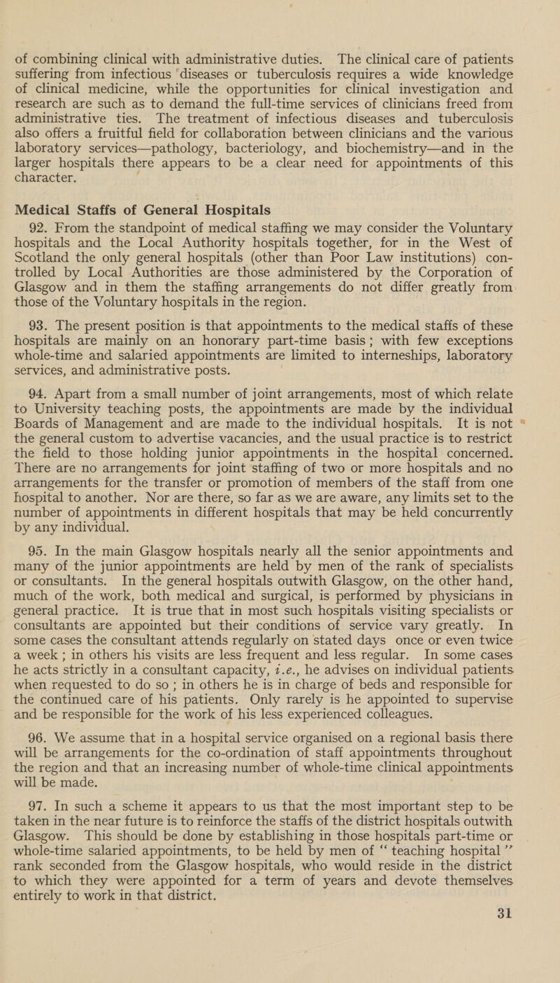 of combining clinical with administrative duties. The clinical care of patients suffering from infectious ‘diseases or tuberculosis requires a wide knowledge of clinical medicine, while the opportunities for clinical investigation and research are such as to demand the full-time services of clinicians freed from administrative ties. The treatment of infectious diseases and tuberculosis also offers a fruitful field for collaboration between clinicians and the various laboratory services—pathology, bacteriology, and biochemistry—and in the larger hospitals there appears to be a clear need for appointments of this character. Medical Staffs of General Hospitals 92. From the standpoint of medical staffing we may consider the Voluntary hospitals and the Local Authority hospitals together, for in the West of Scotland the only general hospitals (other than Poor Law institutions) con- trolled by Local Authorities are those administered by the Corporation of those of the Voluntary hospitals in the region. 93. The present position is that appointments to the medical staffs of these hospitals are mainly on an honorary part-time basis; with few exceptions whole-time and salaried appointments are limited to interneships, laboratory services, and administrative posts. 94, Apart from a small number of joint arrangements, most of which relate to University teaching posts, the appointments are made by the individual Boards of Management and are made to the individual hospitals. It is not the general custom to advertise vacancies, and the usual practice is to restrict the field to those holding junior appointments in the hospital concerned. There are no arrangements for joint staffing of two or more hospitals and no arrangements for the transfer or promotion of members of the staff from one hospital to another. Nor are there, so far as we are aware, any limits set to the number of appointments in different hospitals that may be held concurrently by any individual. 95. In the main Glasgow hospitals nearly all the senior appointments and many of the junior appointments are held by men of the rank of specialists or consultants. In the general hospitals outwith Glasgow, on the other hand, much of the work, both medical and surgical, is performed by physicians in general practice. It is true that in most such hospitals visiting specialists or consultants are appointed but their conditions of service vary greatly. In some cases the consultant attends regularly on stated days once or even twice a week ; in others his visits are less frequent and less regular. In some cases he acts strictly in a consultant capacity, 7.e., he advises on individual patients when requested to do so; in others he is in charge of beds and responsible for the continued care of his patients. Only rarely is he appointed to supervise and be responsible for the work of his less experienced colleagues. 96. We assume that in a hospital service organised on a regional basis there will be arrangements for the co-ordination of staff appointments throughout the region and that an increasing number of whole-time clinical appointments will be made. taken in the near future is to reinforce the staffs of the district hospitals outwith Glasgow. This should be done by establishing in those hospitals part-time or whole-time salaried appointments, to be held by men of “ teaching hospital ”’ rank seconded from the Glasgow hospitals, who would reside in the district to which they were appointed for a term of years and devote themselves entirely to work in that district. 3k a