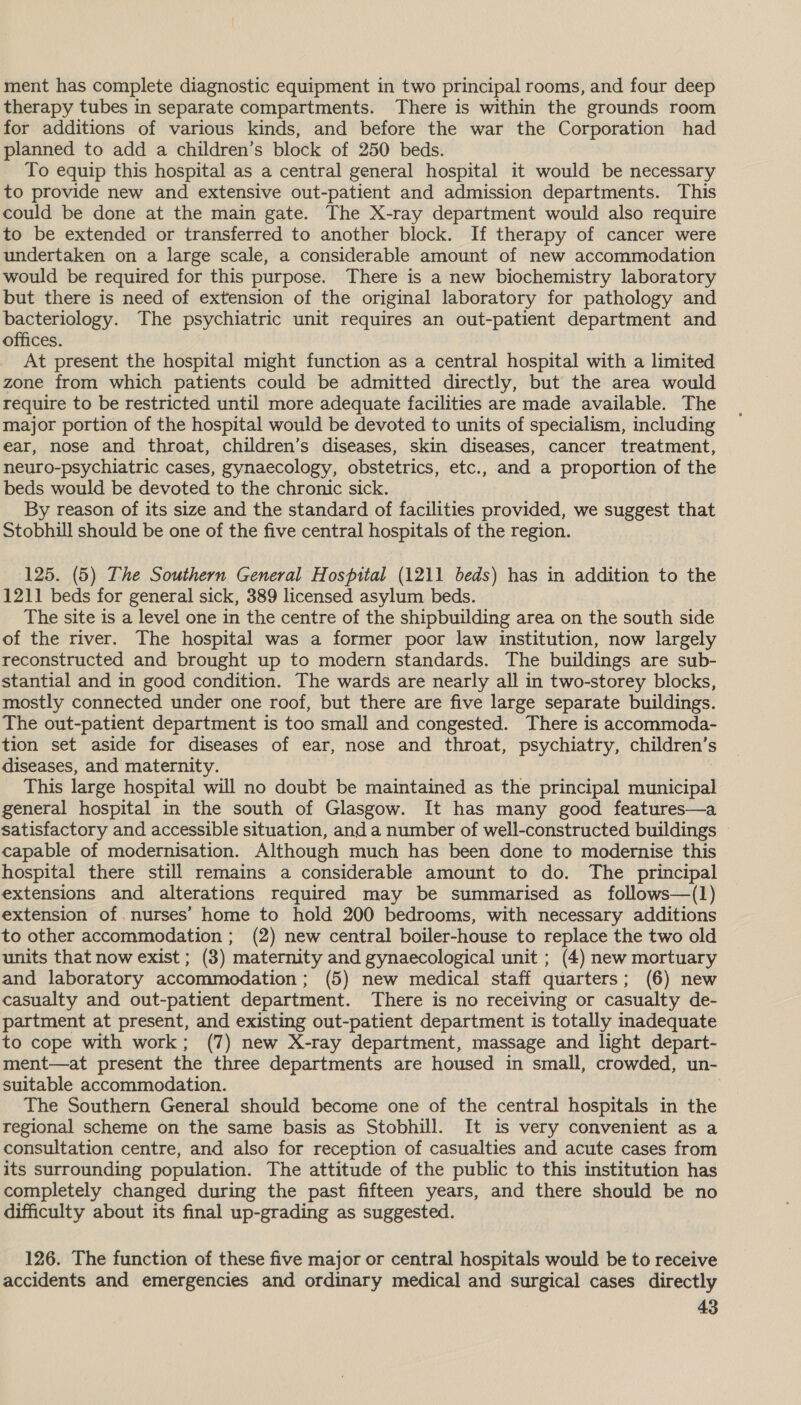 ment has complete diagnostic equipment in two principal rooms, and four deep therapy tubes in separate compartments. There is within the grounds room for additions of various kinds, and before the war the Corporation had planned to add a children’s block of 250 beds. To equip this hospital as a central general hospital it would be necessary to provide new and extensive out-patient and admission departments. This could be done at the main gate. The X-ray department would also require to be extended or transferred to another block. If therapy of cancer were undertaken on a large scale, a considerable amount of new accommodation would be required for this purpose. There is a new biochemistry laboratory but there is need of extension of the original laboratory for pathology and bacteriology. The psychiatric unit requires an out-patient department and offices. At present the hospital might function as a central hospital with a limited zone from which patients could be admitted directly, but the area would require to be restricted until more adequate facilities are made available. The major portion of the hospital would be devoted to units of specialism, including ear, nose and throat, children’s diseases, skin diseases, cancer treatment, neuro-psychiatric cases, gynaecology, obstetrics, etc., and a proportion of the beds would be devoted to the chronic sick. By reason of its size and the standard of facilities provided, we suggest that Stobhill should be one of the five central hospitals of the region. 125. (5) The Southern General Hospital (1211 beds) has in addition to the 1211 beds for general sick, 389 licensed asylum beds. The site is a level one in the centre of the shipbuilding area on the south side of the river. The hospital was a former poor law institution, now largely reconstructed and brought up to modern standards. The buildings are sub- stantial and in good condition. The wards are nearly all in two-storey blocks, mostly connected under one roof, but there are five large separate buildings. The out-patient department is too small and congested. There is accommoda- tion set aside for diseases of ear, nose and throat, psychiatry, children’s diseases, and maternity. This large hospital will no doubt be maintained as the principal municipal general hospital in the south of Glasgow. It has many good features—a satisfactory and accessible situation, and a number of well-constructed buildings ~ capable of modernisation. Although much has been done to modernise this hospital there still remains a considerable amount to do. The principal extensions and alterations required may be summarised as follows—(1) extension of nurses’ home to hold 200 bedrooms, with necessary additions to other accommodation; (2) new central boiler-house to replace the two old units that now exist ; (3) maternity and gynaecological unit ; (4) new mortuary and laboratory accommodation; (5) new medical staff quarters; (6) new casualty and out-patient department. There is no receiving or casualty de- partment at present, and existing out-patient department is totally inadequate to cope with work; (7) new X-ray department, massage and light depart- ment—at present the three departments are housed in small, crowded, un- suitable accommodation. The Southern General should become one of the central hospitals in the regional scheme on the same basis as Stobhill. It is very convenient as a consultation centre, and also for reception of casualties and acute cases from its surrounding population. The attitude of the public to this institution has completely changed during the past fifteen years, and there should be no difficulty about its final up-grading as suggested. 126. The function of these five major or central hospitals would be to receive accidents and emergencies and ordinary medical and surgical cases directly