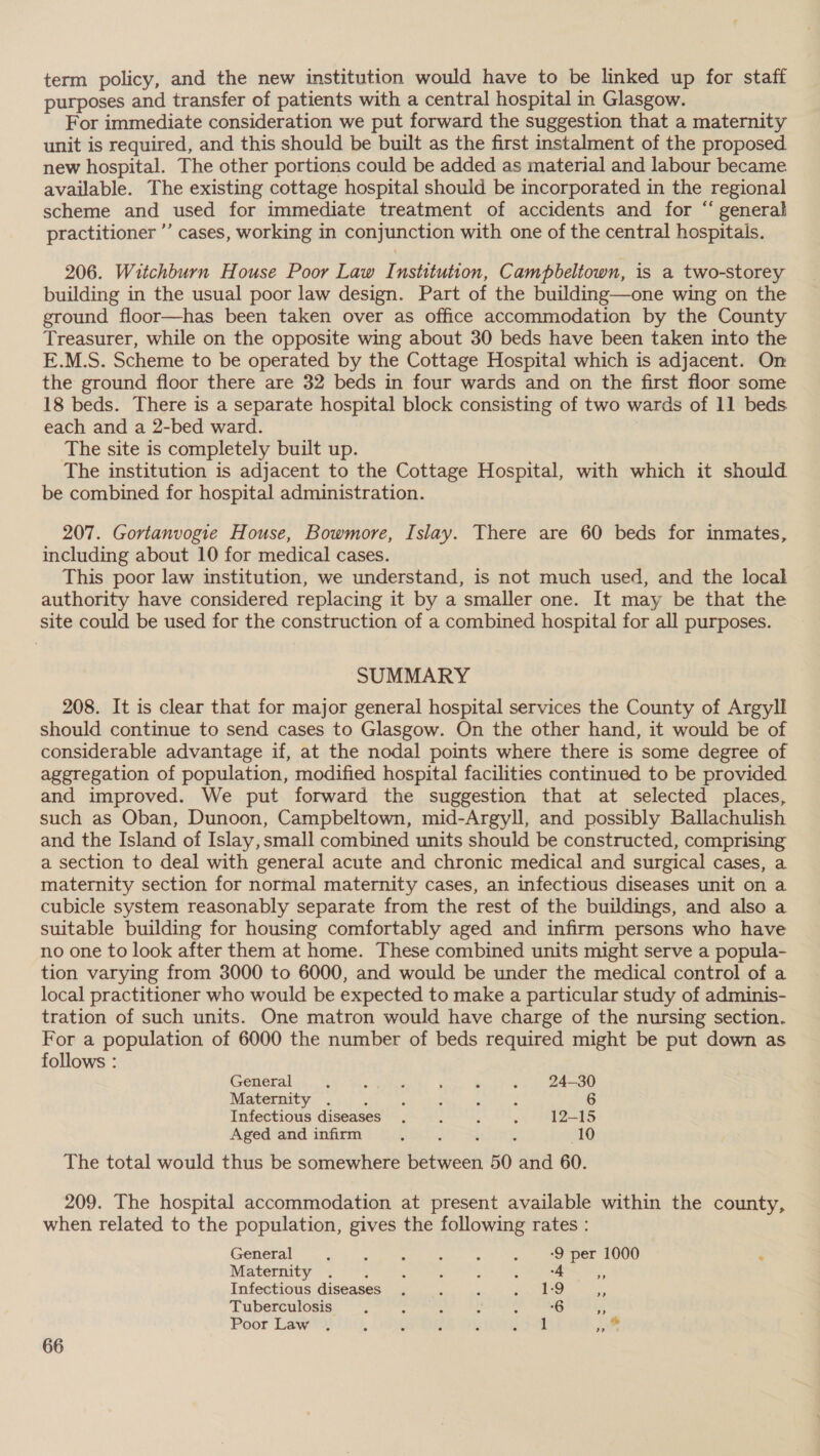 term policy, and the new institution would have to be linked up for staff purposes and transfer of patients with a central hospital in Glasgow. For immediate consideration we put forward the suggestion that a maternity unit is required, and this should be built as the first instalment of the proposed new hospital. The other portions could be added as material and labour became available. The existing cottage hospital should be incorporated in the regional scheme and used for immediate treatment of accidents and for “ general practitioner ”’ cases, working in conjunction with one of the central hospitals. 206. Witchburn House Poor Law Institution, Campbeltown, is a two-storey building in the usual poor law design. Part of the building—one wing on the ground floor—has been taken over as office accommodation by the County Treasurer, while on the opposite wing about 30 beds have been taken into the E.M.S. Scheme to be operated by the Cottage Hospital which is adjacent. On the ground floor there are 32 beds in four wards and on the first floor some 18 beds. There is a separate hospital block consisting of two wards of 11 beds each and a 2-bed ward. The site is completely built up. The institution is adjacent to the Cottage Hospital, with which it should be combined for hospital administration. 207. Gortanvogie House, Bowmore, Islay. There are 60 beds for inmates, including about 10 for medical cases. This poor law institution, we understand, is not much used, and the local authority have considered replacing it by a smaller one. It may be that the site could be used for the construction of a combined hospital for all purposes. SUMMARY 208. It is clear that for major general hospital services the County of Argyll should continue to send cases to Glasgow. On the other hand, it would be of considerable advantage if, at the nodal points where there is some degree of aggregation of population, modified hospital facilities continued to be provided and improved. We put forward the suggestion that at selected places, such as Oban, Dunoon, Campbeltown, mid-Argyll, and possibly Ballachulish and the Island of Islay, small combined units should be constructed, comprising a section to deal with general acute and chronic medical and surgical cases, a maternity section for normal maternity cases, an infectious diseases unit on a cubicle system reasonably separate from the rest of the buildings, and also a suitable building for housing comfortably aged and infirm persons who have no one to look after them at home. These combined units might serve a popula- tion varying from 3000 to 6000, and would be under the medical control of a local practitioner who would be expected to make a particular study of adminis- tration of such units. One matron would have charge of the nursing section. For a population of 6000 the number of beds required might be put down as follows : General ; H j , é : 24-30 Maternity . : ; ; : : 6 Infectious diseases, , t . 12—15 Aged and infirm 355 é : 10 The total would thus be somewhere between 50 and 60. 209. The hospital accommodation at present available within the county, when related to the population, gives the following rates : General ks Re Shenae occ Cladr REC ROE nO Maternity $14 saan Sik hs kp eae Infectious diseases . , ‘ Pamea! ps Tuberculosis . : : sali 6 iS Poor Law lig, DOMES Ser al Pi