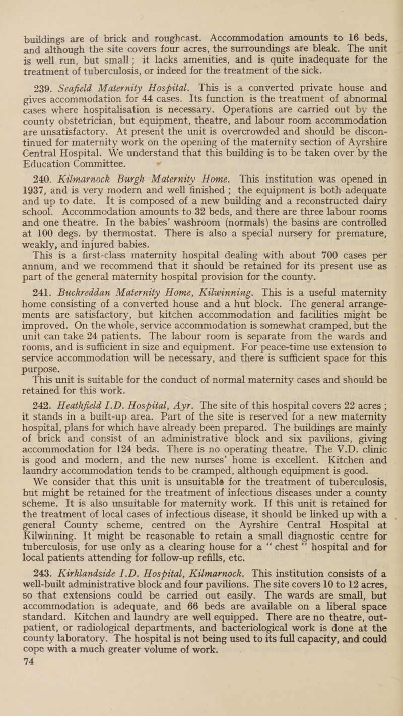 buildings are of brick and roughcast. Accommodation amounts to 16 beds, and although the site covers four acres, the surroundings are bleak. The unit is well run, but small; it lacks amenities, and is quite inadequate for the treatment of tuberculosis, or indeed for the treatment of the sick. 239. Seafield Maternity Hospital. This is a converted private house and gives accommodation for 44 cases. Its function is the treatment of abnormal cases where hospitalisation is necessary. Operations are carried out by the county obstetrician, but equipment, theatre, and labour room accommodation are unsatisfactory. At present the unit is overcrowded and should be discon- tinued for maternity work on the opening of the maternity section of Ayrshire Central Hospital. We understand that this building is to be taken over by the Education Committee. ¥ 240. Kilmarnock Burgh Maternity Home. This institution was opened in 1937, and is very modern and well finished ; the equipment is both adequate and up to date. It is composed of a new building and a reconstructed dairy school. Accommodation amounts to 32 beds, and there are three labour rooms and one theatre. In the babies’ washroom (normals) the basins are controlled at 100 degs. by thermostat. There is also a special nursery for premature, weakly, and injured babies. This is a first-class maternity hospital dealing with about 700 cases per © annum, and we recommend that it should be retained for its present use as part of the general maternity hospital provision for the county. 241. Buckreddan Maternity Home, Kilwinning. This is a useful maternity home consisting of a converted house and a hut block. The general arrange- ments are satisfactory, but kitchen accommodation and facilities might be improved. On the whole, service accommodation is somewhat cramped, but the unit can take 24 patients. The labour room is separate from the wards and rooms, and is sufficient in size and equipment. For peace-time use extension to service accommodation will be necessary, and there is sufficient space for this urpose. , This unit is suitable for the conduct of normal maternity cases and should be retained for this work. 242. Heathfield I.D. Hospital, Ayr. The site of this hospital covers 22 acres ; it stands in a built-up area. Part of the site is reserved for a new maternity hospital, plans for which have already been prepared. The buildings are mainly of brick and consist of an administrative block and six pavilions, giving accommodation for 124 beds. There is no operating theatre. The V.D. clinic is good and modern, and the new nurses’ home is excellent. Kitchen and laundry accommodation tends to be cramped, although equipment is good. We consider that this unit is unsuitable for the treatment of tuberculosis, but might be retained for the treatment of infectious diseases under a county scheme. It is also unsuitable for maternity work. If this unit is retained for the treatment of local cases of infectious disease, it should be linked up with a general County scheme, centred on the Ayrshire Central Hospital at Kilwinning. It might be reasonable to retain a small diagnostic centre for tuberculosis, for use only as a clearing house for a “chest ’’ hospital and for local patients attending for follow-up refills, etc. 243. Kirklandside I.D. Hospital, Kilmarnock. This institution consists of a well-built administrative block and four pavilions. The site covers 10 to 12 acres, so that extensions could be carried out easily. The wards are small, but accommodation is adequate, and 66 beds are available on a liberal space standard. Kitchen and laundry are well equipped. There are no theatre, out- patient, or radiological departments, and bacteriological work is done at the county laboratory. The hospital is not being used to its full capacity, and could cope with a much greater volume of work.